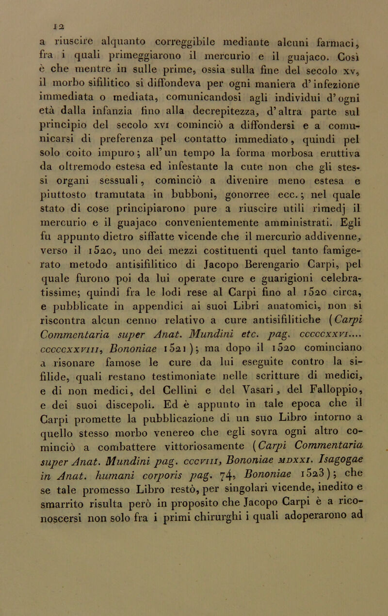 a riuscire alquanto correggibile mediante alcuni farmaci, fra i quali primeggiarono il mercurio e il guajaco. Così è che mentre in sulle prime, ossia sulla fine del secolo xv, il morbo sifilitico si diffondeva per ogni maniera d’infezione immediata o mediata, comunicandosi agli individui d’ogni età dalla infanzia fino alla decrepitezza, d’altra parte sul principio del secolo xvi cominciò a diffondersi e a comu- nicarsi di preferenza pel contatto immediato, quindi pel solo coito impuro; all’un tempo la forma morbosa eruttiva da oltremodo estesa ed infestante la cute non che gli stes- si organi sessuali, cominciò a divenire meno estesa e piuttosto tramutata in bubboni, gonorree ecc. ; nel quale stato di cose principiarono pure a riuscire utili rimedj il mercurio e il guajaco convenientemente amministrati. Egli fu appunto dietro siffatte vicende che il mercurio addivenne, verso il i52,o, uno dei mezzi costituenti quel tanto famige- rato metodo antisifilitico di Jacopo Berengario Carpi, pel quale furono poi da lui operate cure e guarigioni celebra- tissime; quindi fra le lodi rese al Carpi fino al i520 circa, e pubblicate in appendici ai suoi Libri anatomici, non si riscontra alcun cenno relativo a cure antisifilitiche (Carpi Commentarla super Anat. Mundini etc. pag. cccccxxvi.... cccccxxviii, Bononiae i52i); ma dopo il i520 cominciano a risonare famose le cure da lui eseguite contro la si- filide, quali restano testimoniate nelle scritture di medici, e di non medici, del Cellini e del Vasari, del Falloppio, e dei suoi discepoli. Ed è appunto in tale epoca che il Carpi promette la pubblicazione di un suo Libro intorno a quello stesso morbo venereo che egli sovra ogni altro co- minciò a combattere vittoriosamente (Carpi Commentarla super Anat. Mundini pag. cccviii, Bononiae mdxxi. Isagogae in Anat. Immani corporis pag. 74? Bononiae 1023); che se tale promesso Libro restò, per singolari vicende, inedito e smarrito risulta però in proposito che Jacopo Carpi è a rico- noscersi non solo fra i primi chirurghi i quali adoperarono ad