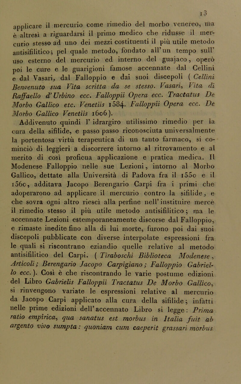 è altresì a riguardarsi il primo medico che ridusse il mer- curio stesso ad uno dei mezzi costituenti il più utile metodo antisifilitico; pel quale metodo, fondato all’un tempo sull’ uso esterno del mercurio ed interno del guajaco, operò poi le cure e le guarigioni famose accennate dal Cellini e dal Vasari,, dal Falloppio e dai suoi discepoli ( Celimi Benvenuto sua Vita scritta da se stesso. Vasari, Vita di Raffaello d’Urbino ecc. Falloppii Opera ecc. Tractatus De Morbo Gallico etc. Venetiis i584* Falloppii Opera ecc. De Morbo Gallico Venetiis 1606). Addivenuto quindi V idrargiro utilissimo rimedio per la cura della sifilide, e passo passo riconosciuta universalmente la portentosa virtù terapeutica di un tanto farmaco, si co- minciò di leggieri a discorrere intorno al ritrovamento e al merito di così proficua applicazione e pratica medica. Il Modenese Falloppio nelle sue Lezioni, intorno al Morbo Gallico, dettate alla Università di Padova fra il i55o e il i56o, additava Jacopo Berengario Carpi fra i primi che adoperarono ad applicare il mercurio contro la sifilide 3 e che sovra ogni altro riesci alla perfine nell5 instituire mercè il rimedio stesso il più utile metodo antisifilitico ; ma le accennate Lezioni estemporaneamente discorse dal Falloppio, e rimaste inedite fino alla di lui morte, furono poi dai suoi discepoli pubblicate con diverse interpolate espressioni fra le quali si riscontrano eziandio quelle relative al metodo antisifilitico del Carpi. ( Tiraboschi Biblioteca Modenese, Articoli ; Berengario Jacopo Carpigiano ; Falloppio Gabriel- lo ecc. ). Così è che riscontrando le varie postume edizioni del Libro Gabrielis Falloppii Tractatus De Morbo Gallico, si rinvengono variate le espressioni relative al mercurio da Jacopo Carpi applicato alla cura della sifilide; infatti nelle prime edizioni dell5accennato Libro si legge: Prima ratio empìrica, qua sanatus est morbus in Italia fuit ab argento vivo sumpta : quoniam cum caeperit grassari morbus