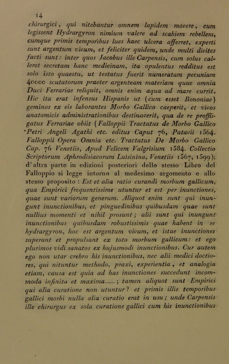 chirurgici, qui nitehantur omneru lapidem movere, cum legissent Hydrargyron nimium valere ad scabiem rebellem, cumque primis temporibus lues haec ulcera afferret, experti sunt argentum vivum, feliciter quidem, unde multi divites facti sunt : inter quos Jacobus ille Carpensis, cum solus cul- lerei secretam hanc medicinam, zto opulentus redditus est solo isto quaestu, z/£ testatus fuerit numeratam pecuniam 4oooo scutatorum praeter argenteam materiam quae omnia Duci Ferrariae reliquit, omnis enim aqua ad mare currit% Hic ita erat infensus Hispanis ut ( cum esset Bononiae ) geminos ex eis laborantes Morbo Gallico caeperit, et vivos anatomicis administratìonibus destinaverit, qua de re proffli- gatus Ferrariae obiit ( Falloppii Tractatus de Morbo Gallico *Petri Angeli Agathi etc. editus Caput 76, Patavii i564* Falloppii Opera Omnia etc. Tractatus De Morbo Gallico Cap. 76 Venetiis, Apud Felicem Valgrisium 1584- Collectio Scriptorum Aphrodisiacorum Luisinina, Venetiis 1567, 1599); cP altra parte in edizioni posteriori dello stesso Libro del Falloppio si legge intorno al medesimo argomento e allo stesso proposito : Est et alia ratio curandi morbum gallìcum, qua Empirici frequentissime utuntur et est per inunctiones, quae sunt variorum generum. Aliquot enim sunt qui inun- glint inunctionibus 1 et pinguedinibus quibusdam quae sunt nullius momenti et nihil prosunt ; alii sunt qui inungunt inunctionibus quibusdam robustissimis quae habent in se hydrargyron, hoc est argentum vivum, et istae inunctiones superant et propulsant ex toto morbum gallicum: et ego plurimos vidi sanatos ex hujusmodi inunctionibus. Cur autem ego non utar crebro his inunctionibus, nec alii medici doctio- resv qui nituntur methodo, praxi, experientia , et analogia etiam, causa est quia ad has inunctiones succedunt incorn- ino da infinita et maxima ; tamen aliquot sunt Empìrici qui alia curatione non utuntur ? et primis illis temporibus gallici morbi nulla alia curatio erat in usu ; unde Carpensis ille chirurgus ex sola curatione gallici cum his inunctionibus