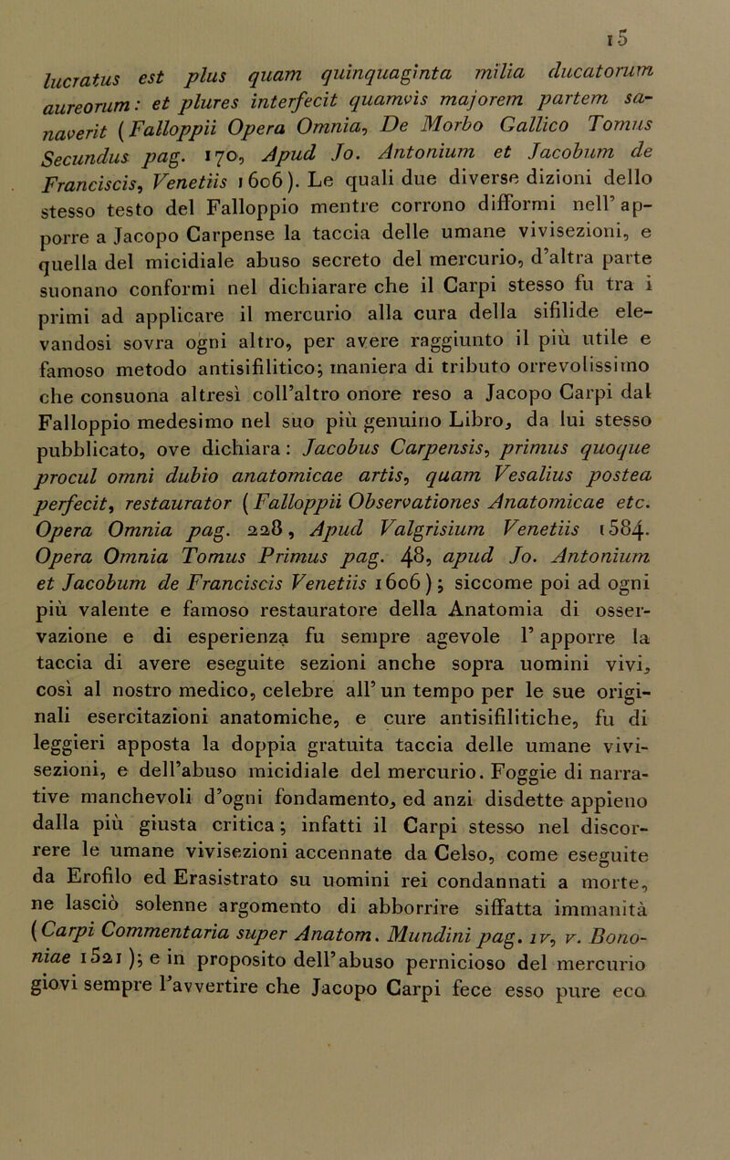 lucratus est plus quam quinquagìnta milia clucatorum aureorum: et plures interfecit quamvìs majorem partem sa- naverit ( Falloppii Opera Omnia, De Morbo Gallico Tomus Secundus pag. 170, A pud Jo. Antonium et Jacobum de Franciscis, Venetiis 1606). Le quali due diverse dizioni dello stesso testo del Falloppio mentre corrono difformi nell’ap- porre a Jacopo Carpense la taccia delle umane vivisezioni, e quella del micidiale abuso secreto del mercurio, d’altra parte suonano conformi nel dichiarare che il Carpi stesso fu tra i primi ad applicare il mercurio alla cura della sifilide ele- vandosi sovra ogni altro, per avere raggiunto il più utile e famoso metodo antisifilitico; maniera di tributo orrevolissiino che consuona altresì coll’altro onore reso a Jacopo Carpi dal Falloppio medesimo nel suo più genuino Libro* da lui stesso pubblicato, ove dichiara : Jacobus Carpensis, primus quoque procul omni dubio anatomicae artìs, quam Vesalius postea perfecit, restaurator ( Falloppii Observationes Anatomicae etc. Opera Omnia pag. 22,8, Apucl Valgrisium Venetiis i584- Opera Omnia Tomus Primus pag. 489 upud Jo. Antonium et Jacobum de Franciscis Venetiis 1606) ; siccome poi ad ogni più valente e famoso restauratore della Anatomia di osser- vazione e di esperienza fu sempre agevole l’apporre la taccia di avere eseguite sezioni anche sopra uomini vivi* così al nostro medico, celebre all’ un tempo per le sue origi- nali esercitazioni anatomiche, e cure antisifilitiche, fu di leggieri apposta la doppia gratuita taccia delle umane vivi- sezioni, e dell’abuso micidiale del mercurio. Foggie di narra- tive manchevoli d’ogni fondamento* ed anzi disdette appieno dalla più giusta critica ; infatti il Carpi stesso nel discor- rere le umane vivisezioni accennate da Celso, come eseguite da Erofilo ed Erasistrato su uomini rei condannati a morte, ne lascio solenne argomento di abborrire siffatta immanità ( Carpi Commentarla super Anatom. Mundini pag. ir, v. Bono- niae i5ai);ein proposito dell’abuso pernicioso del mercurio giovi sempre 1 avvertire che Jacopo Carpi fece esso pure eco