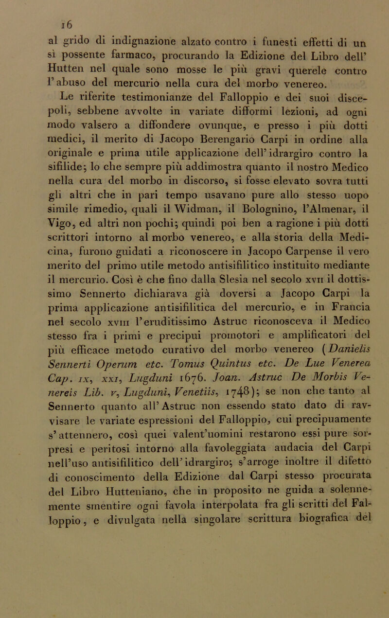 al grido di indignazione alzato contro i funesti effetti di un sì possente farmaco, procurando la Edizione del Libro dell’ Hutten nel quale sono mosse le più gravi querele contro l’abuso del mercurio nella cura del morbo venereo. Le riferite testimonianze del Falloppio e dei suoi disce- poli, sebbene avvolte in variate difformi lezioni, ad ogni modo valsero a diffondere ovunque, e presso i più dotti medici, il merito di Jacopo Berengario Carpi in ordine alla originale e prima utile applicazione dell’idrargiro contro la sifilide; lo che sempre più addimostra quanto il nostro Medico nella cura del morbo in discorso, si fosse elevato sovra tutti gli altri che in pari tempo usavano pure allo stesso uopo simile rimedio, quali il Widman, il Bolognino, l’Almenar, il Vigo, ed altri non pochi; quindi poi ben a ragione i più dotti scrittori intorno al morbo venereo, e alla storia della Medi- cina, furono guidati a riconoscere in Jacopo Carpense il vero inerito del primo utile metodo antisifilitico instituito mediante il mercurio. Così è che fino dalla Slesia nel secolo xvn il dottis- simo Sennerto dichiarava già doversi a Jacopo Carpi la prima applicazione antisifilitica del mercurio, e in Francia nel secolo xvm l’eruditissimo Astruc riconosceva il Medico stesso fra i primi e precipui promotori e amplificatori del più efficace metodo curativo del morbo venereo (Danielìs Sennerti Operarti etc. Tomus Qiùntus etc. De Lue Vetierea Gap. ix, xxj, Lugduni 1676. Joan. Astruc De Morbis Ve- nereis Lìb. r, Lugduni, Venetiis, 174$); se non che tanto al Sennerto quanto all’Astruc non essendo stato dato di rav- visare le variate espressioni del Falloppio^ cui precipuamente s’attennero, così quei valentuomini restarono essi pure sor- presi e peritosi intorno alla favoleggiata audacia del Carpi nell’uso antisifilitico dell’idrargiro; s’arroge inoltre il difetto di conoscimento della Edizione dal Carpi stesso procurata del Libro Hutteniano, che in proposito ne guida a solenne- mente smentire ogni favola interpolata fra gli scritti del Fal- loppio, e divulgata nella singolare scrittura biografica del