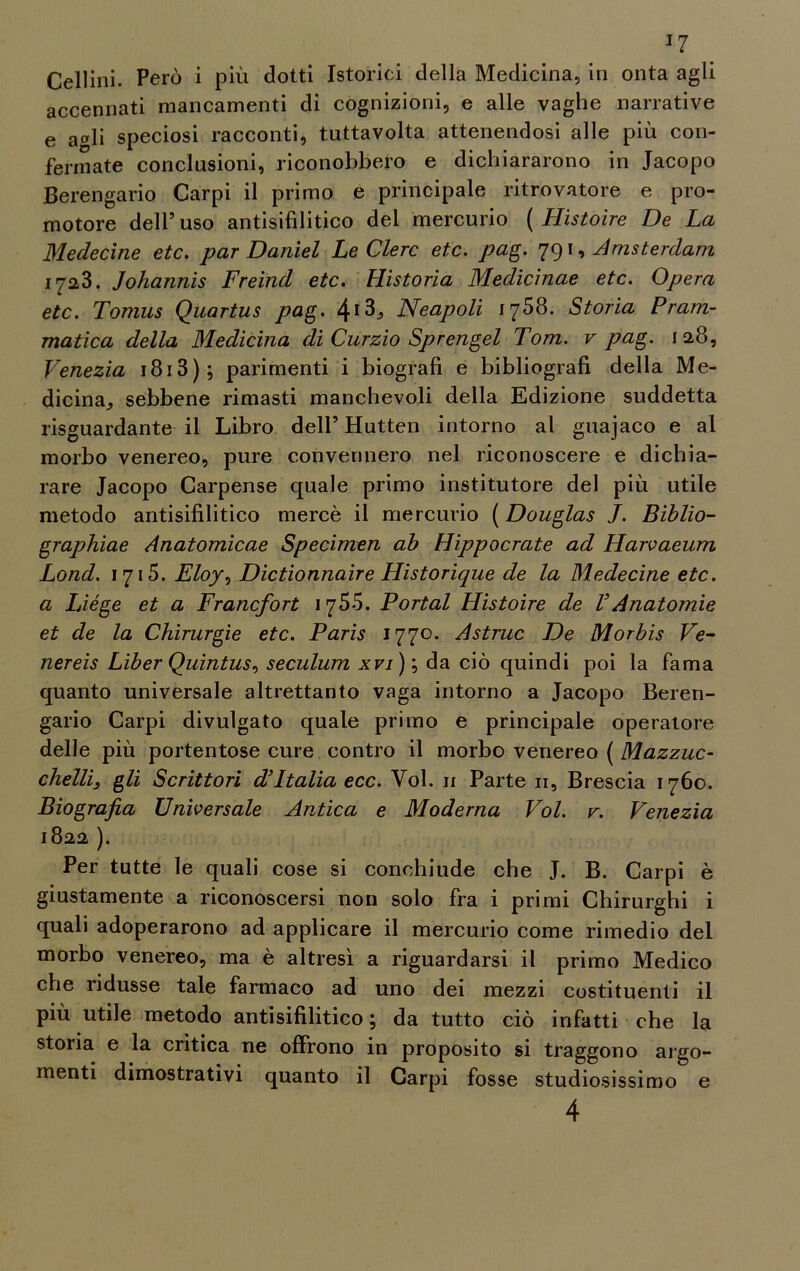 J7 Cellini. Però i più dotti Istorici della Medicina, in onta agli accennati mancamenti di cognizioni, e alle vaghe narrative e a*li speciosi racconti, tuttavolta attenendosi alle più con- fermate conclusioni, riconobbero e dichiararono in Jacopo Berengario Carpi il primo e principale ritrovatore e pro- motore dell’uso antisifilitico del mercurio ( Hìstoìre De La Medecine etc. par Daniel LeClerc etc. pag. 791, Amsterdam 1723. Johannis Freind etc. Historia Medicìnae etc. Opera etc. Tomus Quartus pag. Neapoli 1768. Storia Pram- matica della Medicina di Curzio Sprengel Tom. v pag. 128, Venezia 1813 ) ; parimenti i biografi e bibliografi della Me- dicina, sebbene rimasti manchevoli della Edizione suddetta riguardante il Libro dell’ Hutten intorno al guajaco e al morbo venereo, pure convennero nel riconoscere e dichia- rare Jacopo Carpense quale primo institutore del più utile metodo antisifilitico mercè il mercurio ( Douglas J. Biblio- graphiae Anatomicae Specimen ab Hippocrate ad Harvaeum Lond. 1715. Eloy, Dictionnaire Historique de la Medecine etc. a Liége et a Francfort 1755. Portai Histoire de VAnatomie et de la Chirurgie etc. Paris 1770. Astruc De Morbis Ve- nereis Liber Quintus, seculum xvi)\, da ciò quindi poi la fama quanto universale altrettanto vaga intorno a Jacopo Beren- gario Carpi divulgato quale primo e principale operatore delle più portentose cure contro il morbo venereo ( Mazzuc- chelli3 gli Scrittori d’Italia ecc. Voi. 11 Parte 11, Brescia 1760. Biografia Universale Antica e Moderna Voi. v. Venezia 1822 ). Per tutte le quali cose si conchiude che J. B. Carpi è giustamente a riconoscersi non solo fra i primi Chirurghi i quali adoperarono ad applicare il mercurio come rimedio del morbo venereo, ma è altresì a riguardarsi il primo Medico che ridusse tale farmaco ad uno dei mezzi costituenti il più utile metodo antisifilitico ; da tutto ciò infatti che la storia e la critica ne offrono in proposito si traggono argo- menti dimostrativi quanto il Carpi fosse studiosissimo e 4
