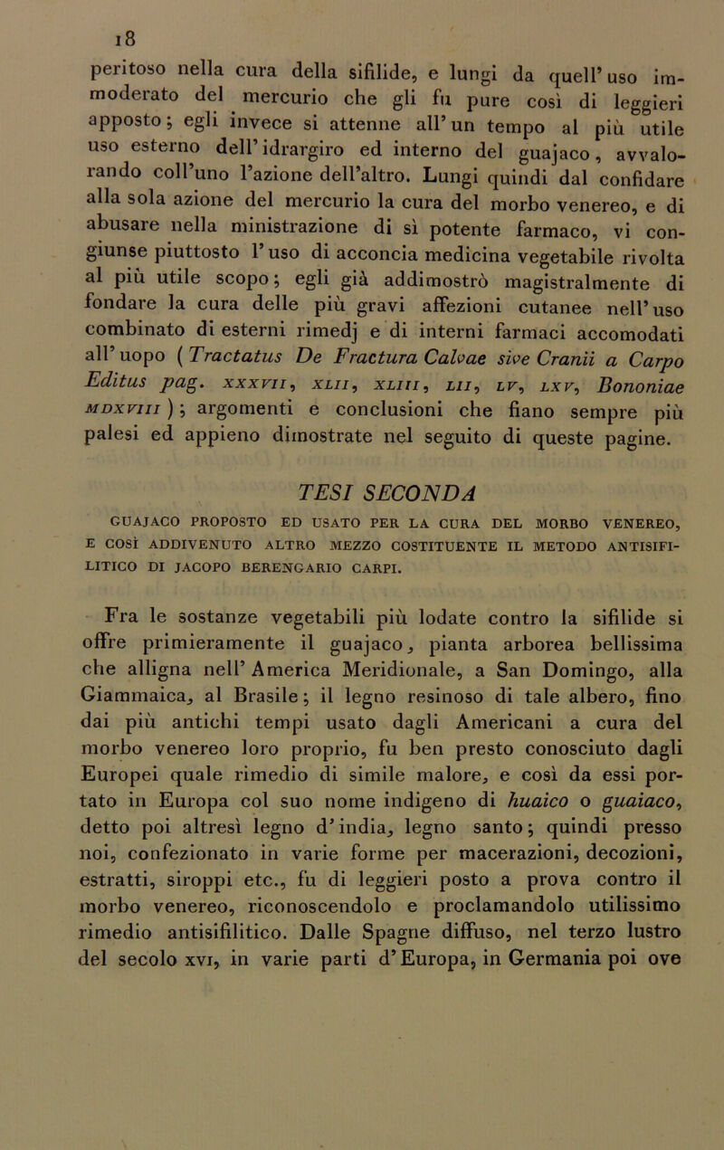 peritoso nella cura della sifilide, e lungi da quell’ uso im- moderato del . mercurio che gli fu pure così di leggieri apposto; egli invece si attenne all’un tempo al più utile uso esterno dell’ idrargiro ed interno del guajaco, avvalo- rando coll’uno l’azione dell’altro. Lungi quindi dal confidare alla sola azione del mercurio la cura del morbo venereo, e di abusare nella ministrazione di sì potente farmaco, vi con- giunse piuttosto 1 uso di acconcia medicina vegetabile rivolta al più utile scopo; egli già addimostrò magistralmente di fondare la cura delle più gravi affezioni cutanee nell’uso combinato di esterni rimedj e di interni farmaci accomodati all’ uopo ( Tractatus De Frattura Cahae sìve Cranii a Carpo Editus pag. xxxvii, xlii, xliii, lii, ir, lxv, Bononiae mdxviii ) ; argomenti e conclusioni che fiano sempre più palesi ed appieno dimostrate nel seguito di queste pagine. TESI SECONDA GUAJACO PROPOSTO ED USATO PER LA CURA DEL MORBO VENEREO, E COSÌ ADDIVENUTO ALTRO MEZZO COSTITUENTE IL METODO ANTISIFI- LITICO DI JACOPO BERENGARIO CARPI. Fra le sostanze vegetabili più lodate contro la sifilide si offre primieramente il guajaco, pianta arborea bellissima che alligna nell’ America Meridionale, a San Domingo, alla Giammaica, al Brasile ; il legno resinoso di tale albero, fino dai più antichi tempi usato dagli Americani a cura del morbo venereo loro proprio, fu ben presto conosciuto dagli Europei quale rimedio di simile malore, e così da essi por- tato in Europa col suo nome indigeno di huaico o guaiaco, detto poi altresì legno d’india, legno santo; quindi presso noi, confezionato in varie forme per macerazioni, decozioni, estratti, siroppi etc., fu di leggieri posto a prova contro il morbo venereo, riconoscendolo e proclamandolo utilissimo rimedio antisifilitico. Dalle Spagne diffuso, nel terzo lustro del secolo xvi, in varie parti d’Europa, in Germania poi ove
