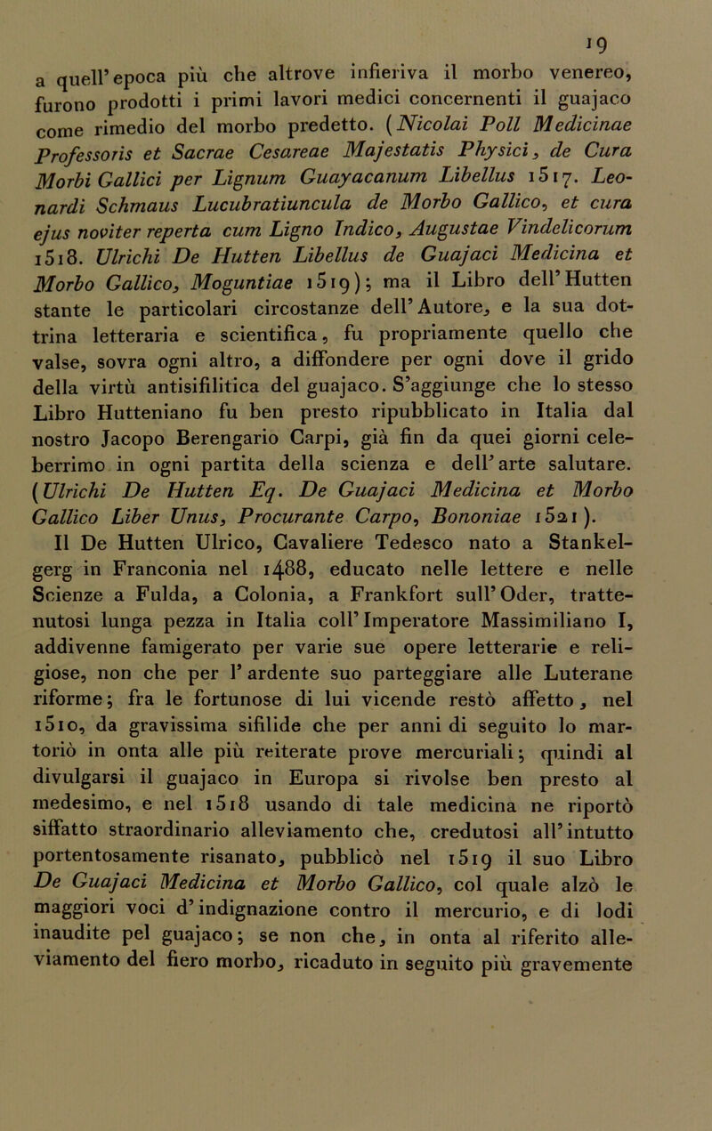a quell’epoca più che altrove infieriva il morbo venereo, furono prodotti i primi lavori medici concernenti il guajaco come rimedio del morbo predetto. (Nicolai Poli Medicinae Professori et Sacrae Cesareae Majestatis Physìci , de Cura Morbi Gallici per Lignum Guayacanum Libellus 1517. Leo- nardi Schmaus Lucubratiuncula de Morbo Gallico, et cura ejus noviter reperta curri Ligno Indico, Augustae Vindelicorum 1513. Vinchi De Hutten Libellus de Guajaci Medicina et Morbo Gallico, Moguntiae 1519 ) ; ma il Libro dell’Hutten stante le particolari circostanze dell’Autore, e la sua dot- trina letteraria e scientifica, fu propriamente quello che valse, sovra ogni altro, a diffondere per ogni dove il grido della virtù antisifilitica del guajaco. S’aggiunge che lo stesso Libro Hutteniano fu ben presto ripubblicato in Italia dal nostro Jacopo Berengario Carpi, già fin da quei giorni cele- berrimo in ogni partita della scienza e dell’arte salutare. [Vinchi De Hutten Eq. De Guajaci Medicina et Morbo Gallico Liber Vnus, Procurante Carpo, Bononiae i5ai). Il De Hutten Ulrico, Cavaliere Tedesco nato a Stankel- gerg in Franconia nel 14885 educato nelle lettere e nelle Scienze a Fulda, a Colonia, a Frankfort sull’Oder, tratte- nutosi lunga pezza in Italia colf Imperatore Massimiliano I, addivenne famigerato per varie sue opere letterarie e reli- giose, non che per 1* ardente suo parteggiare alle Luterane riforme ; fra le fortunose di lui vicende restò affetto , nel i5io, da gravissima sifilide che per anni di seguito lo mar- toriò in onta alle più reiterate prove mercuriali ; quindi al divulgarsi il guajaco in Europa si rivolse ben presto al medesimo, e nel 1518 usando di tale medicina ne riportò siffatto straordinario alleviamento che, credutosi all’intutto portentosamente risanato, pubblicò nel 1519 il suo Libro De Guajaci Medicina et Morbo Gallico, col quale alzò le maggiori voci d’indignazione contro il mercurio, e di lodi inaudite pel guajaco; se non che, in onta al riferito alle- viamento del fiero morbo, ricaduto in seguito più gravemente