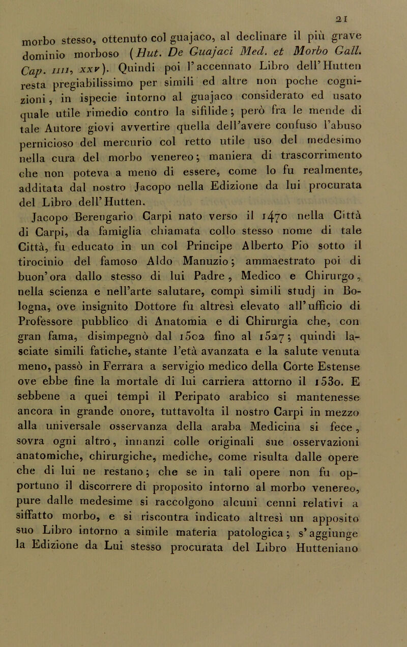 morbo stesso, ottenuto col guajaco, al declinare il più grave dominio morboso (tìut. De Guajaci Mecl. et Morbo Gali Cap. mio xxr). Quindi poi l’accennato Libro dell’Hutten resta pregiabilissimo per simili ed altre non poche cogni- zioni , in ispecie intorno al guajaco considerato ed usato quale utile rimedio contro la sifilide; però fra le mende di tale Autore giovi avvertire quella dell’avere confuso l’abuso pernicioso del mercurio col retto utile uso del medesimo nella cura del morbo venereo; maniera di trascorrimento che non poteva a meno di essere, come lo fu realmente, additata dal nostro Jacopo nella Edizione da lui procurata del Libro dell’Hutten. Jacopo Berengario Carpi nato verso il i47° nella Città di Carpi, da famiglia chiamata collo stesso nome di tale Città, fu educato in un col Principe Alberto Pio sotto il tirocinio del famoso Aldo Manuzio ; ammaestrato poi di buon’ora dallo stesso di lui Padre, Medico e Chirurgo, nella scienza e nell’arte salutare, compì simili studj in Bo- logna, ove insignito Dottore fu altresì elevato all’ufficio di Professore pubblico di Anatomia e di Chirurgia che, con gran fama, disimpegno dal i5o2 fino al 1527; quindi la- sciate simili fatiche, stante l’età avanzata e la salute venuta meno, passò in Ferrara a servigio medico della Corte Estense ove ebbe fine la mortale di lui carriera attorno il i53o. E sebbene a quei tempi il Peripato arabico si mantenesse ancora in grande onore, tuttavolta il nostro Carpi in mezzo alla universale osservanza della araba Medicina si fece, sovra ogni altro, innanzi colle originali sue osservazioni anatomiche, chirurgiche, mediche, come risulta dalle opere che di lui ne restano ; che se in tali opere non fu op- portuno il discorrere di proposito intorno al morbo venereo, pure dalle medesime si raccolgono alcuni cenni relativi a siffatto morbo, e si riscontra indicato altresì un apposito suo Libro intorno a simile materia patologica; s’aggiunge la Edizione da Lui stesso procurata del Libro Hutteniano