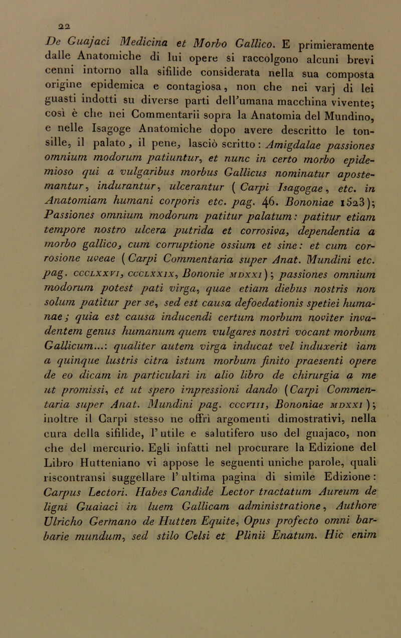 De Cuajaci Medicina et Morbo Gallico. E primieramente dalle Anatomiche di lui opere si raccolgono alcuni brevi cenni intorno alla sifilide considerata nella sua composta origine epidemica e contagiosa, non che nei varj di lei guasti indotti su diverse parti delFumana macchina vivente; così è che nei Commentarii sopra la Anatomia del Mondino, e nelle Isagoge Anatomiche dopo avere descritto le ton- sille, il palato, il pene, lasciò scritto : Amigdalae passiones omnium modorurn patiuntur, et nuric in certo morbo epide- mioso qui a vulgaribus morbus Gallicus nominatur aposte- mantur, indurantur, ulcerantur ( Carpi Tsagogae, etc. in Anatomiam Immani corporis etc. pag. 46. Bononiae 1^23); Passiones omnium modorurn patitur palatum : patitur etiam tempore nostro ulcera putrida et corrosiva, dependentia a morbo gallico, cum corruptione ossium et sine: et cum cor- rosione uveae ( Carpi Commentala super Anat. Mundini etc. pag. ccclxxvi, ccclxxix, Bononie mdxxi); passiones omnium modorurn potest pati virga, quae etiam diebus nostris non solum patitur per se, sed est causa defoedationis spetiei huma- nae ; quia est causa inducendi certum morbum noviter inva- dentem genus humanum quem vulgares nostri vocant morbum Callicum...: qualiter autem virga inducat vel induxerit iam a quinque lustris citra istum morbum finito praesenti opere de eo dicam in particolari in alio libro de chirurgia a me ut promissi, et ut spero impressioni dando (Carpi Commen- tarla super Anat. Mundini pag. cccvin, Bononiae mdxxi ); inoltre il Carpi stesso ne offrì argomenti dimostrativi, nella cura della sifilide, F utile e salutifero uso del guajaco, non che del mercurio. Egli infatti nel procurare la Edizione del Libro Hutteniano vi appose le seguenti uniche parole, quali riscontratisi suggellare F ultima pagina di simile Edizione : Carpus Lectori. Habes Candide Lector tractatum Aureum de Ugni Guaiaci in luem Gallicam administratione, Authore Ulricho Germano de Hutten Equite, Opus profteto omni bar- barie mundum, sed stilo Celsi et Plinii Enatum. Hic enim