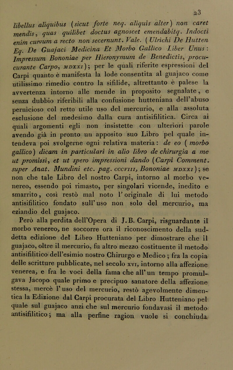 ^3 libellus aliquibus (sicut forte neq. alìquis alter) non caret mendis, qnas quilibet doctus agnoscet emendabìtq. Indocti enim curvum a recto non secernunt. Vale. ( Vinchi De Hutten Eq. De Guajacì Medicina Et Morbo Gallico Liber Unus : Impressimi Bononiae per Hieronymum de Benedictis, procu- curante Carpo, mdxxi); per le quali riferite espressioni del Carpi quanto è manifesta la lode consentita al guajaco come utilissimo rimedio contro la sifilide, altrettanto è palese la avvertenza intorno alle mende in proposito segnalate, e senza dubbio riferibili alla confusione hutteniana dell’abuso pernicioso col retto utile uso del mercurio, e alla assoluta esclusione del medesimo dalla cura antisifilitica. Circa ai quali argomenti egli non insistette con ulteriori parole avendo già in pronto un apposito suo Libro pel quale in- tendeva poi svolgerne ogni relativa materia : de eo ( morbo gallico ) dicam in particulari in alio libro de chirurgia a me ut promissi, et ut spero impressioni dando ( Carpi Comment. super Anat. Mundini etc. pag. cccvm, Bononiae mdxxi) ; se non che tale Libro del nostro Carpi, intorno al morbo ve- nereo, essendo poi rimasto, per singolari vicende, inedito e smarrito, così restò mal noto V originale di lui metodo antisifilitico fondato sull’uso non solo del mercurio, ma eziandio del guajaco. Però alla perdita dell’Opera di J. B. Carpì, riguardante il morbo venereo., ne soccorre ora il riconoscimento della sud- detta edizione del Libro Hutteniano per dimostrare che il guajaco, oltre il mercurio, fu altro mezzo costituente il metodo antisifilitica dell’esimio nostro Chirurgo e Medico ; fra la copia delle scritture pubblicate, nel secolo xvi, intorno alla affezione venerea, e fra le voci della fama che all’un tempo promul- gava Jacopo quale primo e precipuo sanatore della affezione stessa, mercè 1 uso del mercurio, restò agevolmente dimen- tica la Edizione dal Carpi procurata del Libro Hutteniano pel quale sul guajaco anzi che sul mercurio fondavasi il metodo antisifilitico ; ma alla perfine ragion vuole si conchiuda;