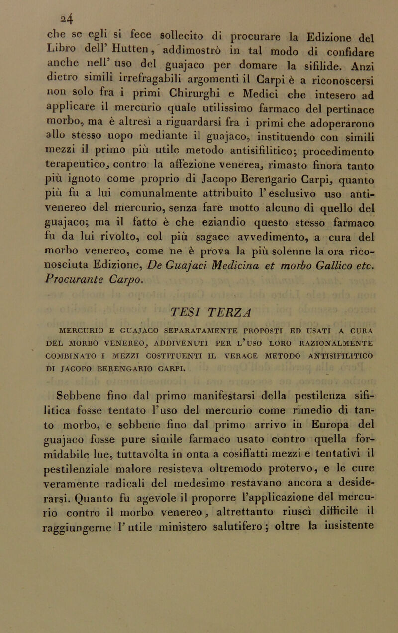 che se egli si fece sollecito di procurare la Edizione del Libro dell’ Hutten, addimostrò in tal modo di confidare anche nell’ uso del guajaco per domare la sifilide. Anzi dietro simili irrefragabili argomenti il Carpi è a riconoscersi non solo fra i primi Chirurghi e Medici che intesero ad applicare il mercurio quale utilissimo farmaco del pertinace morbo, ma è altresì a riguardarsi fra i primi che adoperarono allo stesso uopo mediante il guajaco, istituendo con simili mezzi il primo più utile metodo antisifilitico; procedimento terapeutico, contro la affezione venerea, rimasto finora tanto più ignoto come proprio di Jacopo Berengario Carpii quanto più fu a lui comunalmente attribuito l’esclusivo uso anti- venereo del mercurio, senza fare motto alcuno di quello del guajaco; ma il fatto è che eziandio questo stesso farmaco fu da lui rivolto, col più sagace avvedimento, a cura del morbo venereo, come ne è prova la più solenne la ora rico- nosciuta Edizione, De Guajacì Medicina et morbo Gallico etc. Procurante Carpo. TESI TERZA MERCURIO E GUAJACO SEPARATAMENTE PROPOSTI ED USATI A CURA DEL MORBO VENEREO, ADDIVENUTI PER L’USO LORO RAZIONALMENTE COMBINATO I MEZZI COSTITUENTI IL VERACE METODO ANTISIFILITICO DI JACOPO BERENGARIO CARPI. Sebbene fino dal primo manifestarsi della pestilenza sifi- litica fosse tentato l’uso del mercurio come rimedio di tan- to morbo, e sebbene fino dal primo arrivo in Europa del guajaco fosse pure simile farmaco usato contro quella for- midabile lue, tuttavolta in onta a cosiffatti mezzi e tentativi il pestilenziale malore resisteva oltremodo protervo, e le cure veramente radicali del medesimo restavano ancora a deside- rarsi. Quanto fu agevole il proporre l’applicazione del mercu- rio contro il morbo venereo, altrettanto riuscì difficile il raggiungerne 1’ utile ministero salutifero ; oltre la insistente