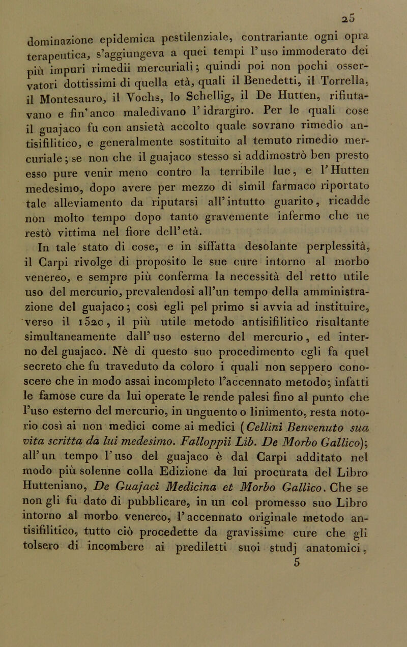 20 dominazione epidemica pestilenziale, contrariante ogni opra terapeutica, s’aggiungeva a quei tempi 1’ uso immoderato dei più impuri rimedii mercuriali; quindi poi non pochi osser- vatori dottissimi di quella età, quali il Benedetti, il Torrella, il Montesauro, il Vochs, lo Schellig, il De Hutten, rifiuta- vano e fin’anco maledivano l’idrargiro. Per le quali cose il guajaco fu con ansietà accolto quale sovrano rimedio an- tisifilitico, e generalmente sostituito al temuto rimedio mer- curiale ; se non che il guajaco stesso si addimostrò ben presto esso pure venir meno contro la terribile lue, e V Hutten medesimo, dopo avere per mezzo di simil farmaco riportato tale alleviamento da riputarsi all’intutto guarito, ricadde non molto tempo dopo tanto gravemente infermo che ne restò vittima nel fiore dell’età. In tale stato di cose, e in siffatta desolante perplessità, il Carpi rivolge di proposito le sue cure intorno al morbo venereo, e sempre più conferma la necessità del retto utile uso del mercurio, prevalendosi all’un tempo della amministra- zione del guajaco; così egli pel primo si avvia ad instituire, verso il i5ao, il più utile metodo antisifilitico risultante simultaneamente dall’ uso esterno del mercurio, ed inter- no del guajaco. Nè di questo suo procedimento egli fa quel secreto che fu traveduto da coloro i quali non seppero cono- scere che in modo assai incompleto l’accennato metodo; infatti le famose cure da lui operate le rende palesi fino al punto che l’uso esterno del mercurio, in unguento o linimento, resta noto- rio così ai non medici come ai medici (Cellini Benvenuto sua vita scritta da lui medesimo. Falloppii Lib. De Morbo Gallico); all’un tempo l’uso del guajaco è dal Carpi additato nel modo più solenne colla Edizione da lui procurata del Libro Hutteniano, De Guajacì Medicina et Morbo Gallico. Che se non gli fu dato di pubblicare, in un col promesso suo Libro intorno al morbo venereo, l’accennato originale metodo an- tisifilitico, tutto ciò procedette da gravissime cure che gli tolsero di incombere ai prediletti suoi studj anatomici, 5