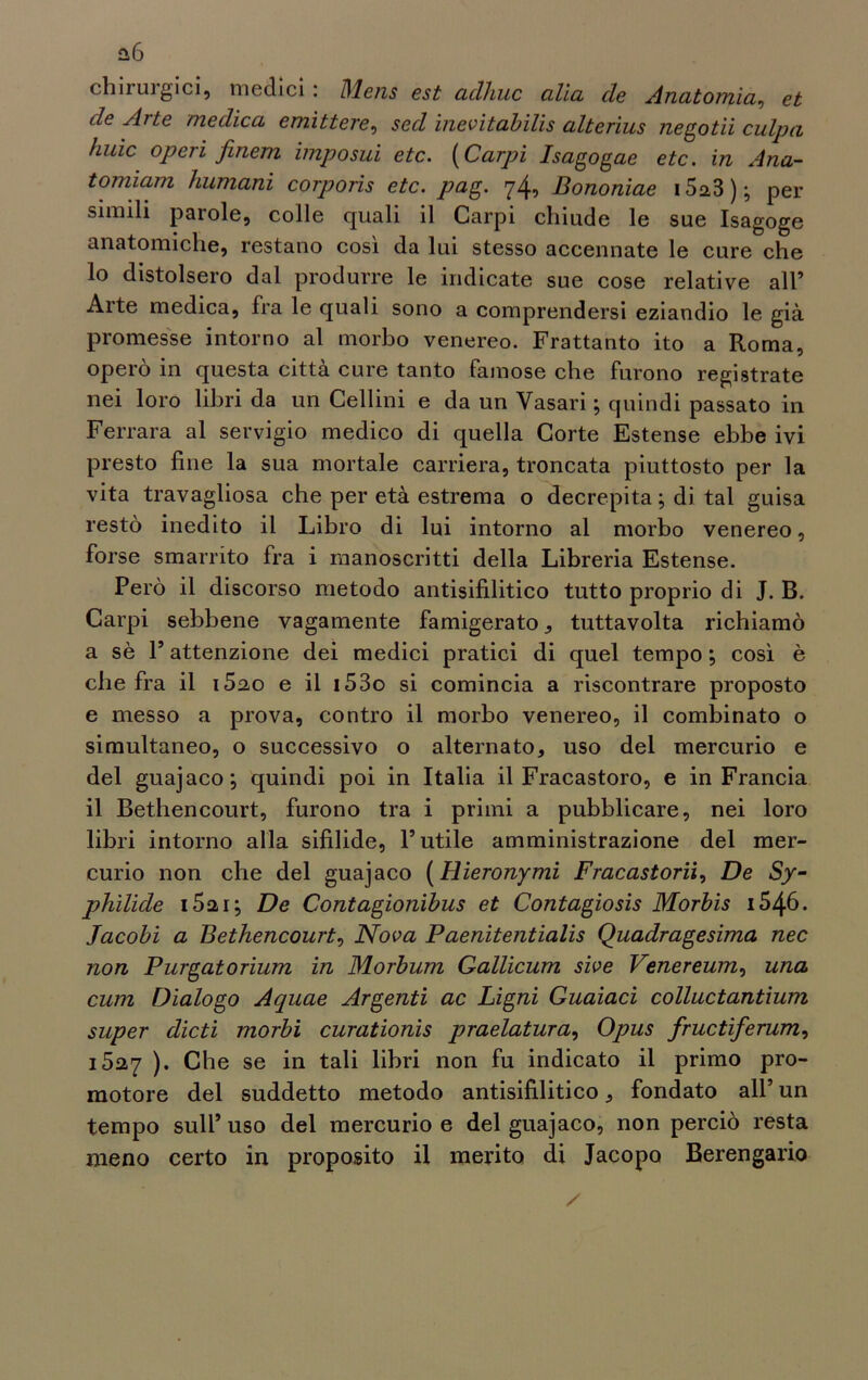 chiruigici, medici . Dlens est culliuc cilici eie Anatomici, et de Aite medica emìttere, sed inevitabili alterius negotii culpa huìc operi finem imposui etc. (Carpi Isagogae etc. in Alia- tomiam Immani corporis etc. pag. 74, Bononiae 15a3 ) ; per simili parole, colle quali il Carpi chiude le sue Isagoge anatomiche, restano così da lui stesso accennate le cure che 10 distolsero dal produrre le indicate sue cose relative all* Arte medica, fra le quali sono a comprendersi eziandio le già promesse intorno al morbo venereo. Frattanto ito a Roma, operò in questa città cure tanto famose che furono registrate nei loro libri da un Celimi e da un Vasari ; quindi passato in Ferrara al servigio medico di quella Corte Estense ebbe ivi presto fine la sua mortale carriera, troncata piuttosto per la vita travagliosa che per età estrema o decrepita ; di tal guisa restò inedito il Libro di lui intorno al morbo venereo, forse smarrito fra i manoscritti della Libreria Estense. Però il discorso metodo antisifilitico tutto proprio di J. B. Carpi sebbene vagamente famigerato, tuttavolta richiamò a sè 1’ attenzione dei medici pratici di quel tempo ; così è che fra il i5ao e il i53o si comincia a riscontrare proposto e messo a prova, contro il morbo venereo, il combinato o simultaneo, o successivo o alternato, uso del mercurio e del guajaco; quindi poi in Italia il Fracastoro, e in Francia 11 Bethencourt, furono tra i primi a pubblicare, nei loro libri intorno alla sifilide, l’utile amministrazione del mer- curio non che del guajaco (Hieronymì Fracastorii, De Sy- philide i52i; De Contagionibus et Contagiosi Morbi i546. Jacobi a Bethencourt, Nova Paenitentialis Quadragesima nec non Purgatorium in Morbum Gallicum sìve Venereum, una cum Dialogo Aquae Argenti ac Ligni Guaiaci colluctantium super dicti morbi curationis praelatura, Opus fructiferum, 1527 ). Che se in tali libri non fu indicato il primo pro- motore del suddetto metodo antisifilitico, fondato all’ un tempo sull’ uso del mercurio e del guajaco, non perciò resta meno certo in proposito il merito di Jacopo Berengario
