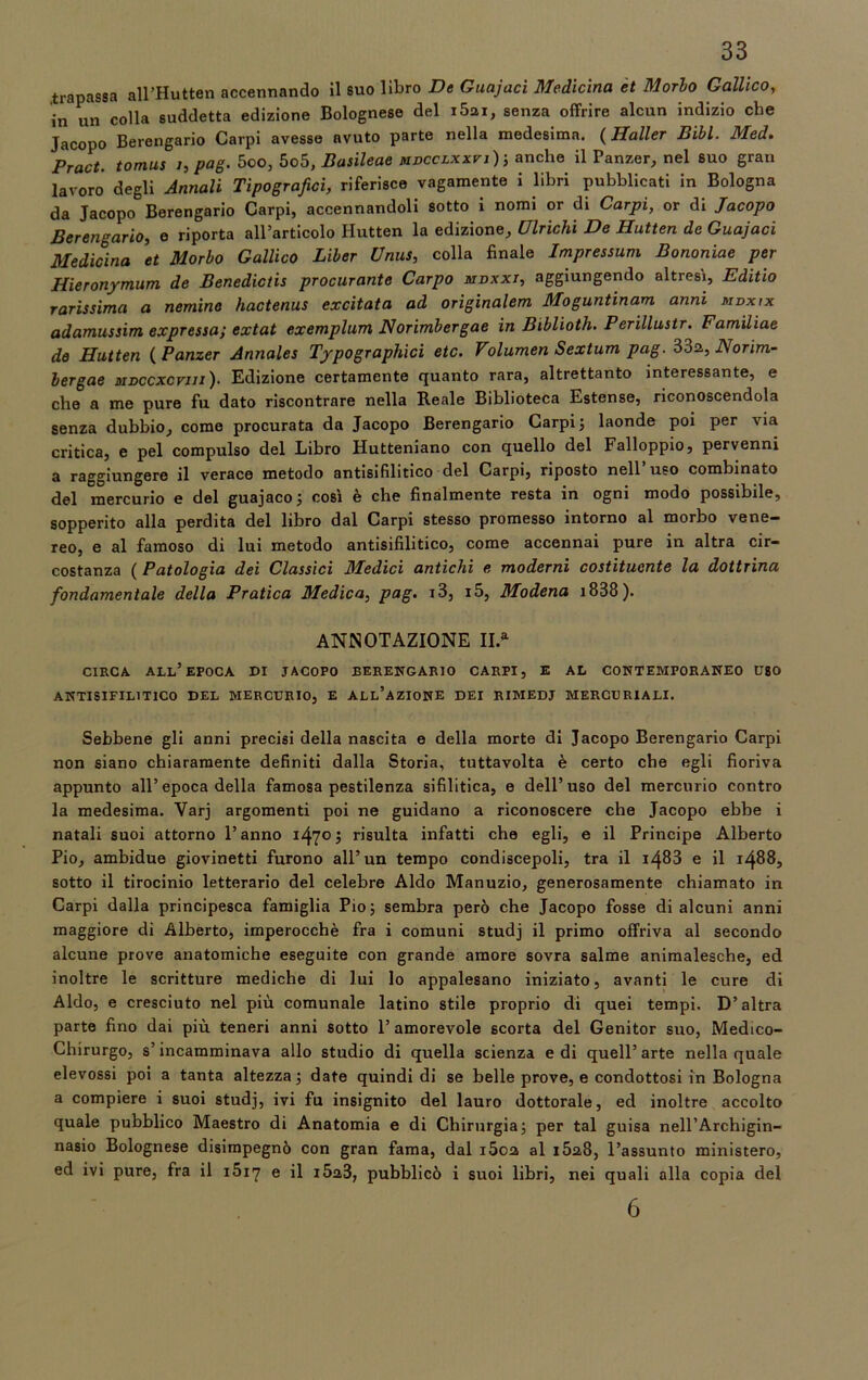 .trapassa all’Hutten accennando il suo libro De Guajaci Medicina et Morlo Gallico, in un colla suddetta edizione Bolognese del i5ai, senza offrire alcun indizio che Jacopo Berengario Carpi avesse avuto parte nella medesima. ( Haller Bibl. Med. Pract. tomus i, pag. 5oo, 5o5, Basileae mdcclxxvi); anche il Panzer, nel suo gran lavoro degli Annali Tipografici, riferisce vagamente i libri pubblicati in Bologna da Jacopo Berengario Carpi, accennandoli sotto i nomi or di Carpi, or di Jacopo Berengario, e riporta all’articolo Hutten la edizione. Ubichi De Hutten de Guajaci Medicina et Morbo Gallico Liber Unus, colla finale Impressum Bononiae per Hieronymum de Benedictis procurante Carpo ndxxj, aggiungendo altresi, Editio rarissima a nemine hactenus excitata ad originalem Moguntinam anni mdxix adamussim expressa; extat exemplum Norimbergae in Biblioth. Perillustr. Familiae de Hutten ( Panzer Annales Typographici etc. Volumen Sextum pag. B3a, Norim- bergae MDCCXcrui). Edizione certamente quanto rara, altrettanto interessante, e che a me pure fu dato riscontrare nella Reale Biblioteca Estense, riconoscendola senza dubbio, come procurata da Jacopo Berengario Carpi; laonde poi per via critica, e pel compulso del Libro Hutteniano con quello del Falloppio, pervenni a raggiungere il verace metodo antisifilitico del Carpi, riposto nell uso combinato del mercurio e del guajaco ; così è che finalmente resta in ogni modo possibile, sopperito alla perdita del libro dal Carpi stesso promesso intorno al morbo vene- reo, e al famoso di Ini metodo antisifilitico, come accennai pure in altra cir- costanza ( Patologia dei Classici Medici antichi e moderni costituente la dottrina fondamentale della Pratica Medica, pag. i3, i5, Modena i838). ANNOTAZIONE II* CIRCA ALL’EPOCA DI JACOPO BERENGARIO CARPI, E AL CONTEMPORANEO UBO ANTISIFILITICO DEL MERCURIO, E ALL’AZIONE DEI RIMEDJ MERCURIALI. Sebbene gli anni precisi della nascita e della morte di Jacopo Berengario Carpi non siano chiaramente definiti dalla Storia, tuttavolta è certo che egli fioriva appunto all’epoca della famosa pestilenza sifilitica, e dell’uso del mercurio contro la medesima. Var] argomenti poi ne guidano a riconoscere che Jacopo ebbe i natali suoi attorno l’anno 1470; risulta infatti che egli, e il Principe Alberto Pio, ambidue giovinetti furono all’un tempo condiscepoli, tra il 1483 e il 14885 sotto il tirocinio letterario del celebre Aldo Manuzio, generosamente chiamato in Carpi dalla principesca famiglia Pio; sembra però che Jacopo fosse di alcuni anni maggiore di Alberto, imperocché fra i comuni studj il primo offriva al secondo alcune prove anatomiche eseguite con grande amore sovra salme animalesche, ed inoltre le scritture mediche di lui lo appalesano iniziato, avanti le cure di Aldo, e cresciuto nel più comunale latino stile proprio di quei tempi. D’altra parte fino dai più teneri anni sotto l’amorevole scorta del Genitor suo, Medico- Chirurgo, s’incamminava allo studio di quella scienza e di quell’arte nella quale elevossi poi a tanta altezza; date quindi di se belle prove, e condottosi in Bologna a compiere i suoi studj, ivi fu insignito del lauro dottorale, ed inoltre accolto quale pubblico Maestro di Anatomia e di Chirurgia; per tal guisa nell’Archigin- nasio Bolognese disimpegnò con gran fama, dal i5oa al i5a8, l’assunto ministero, ed ivi pure, fra il 1617 e il i5a3, pubblicò i suoi libri, nei quali alla copia del 6