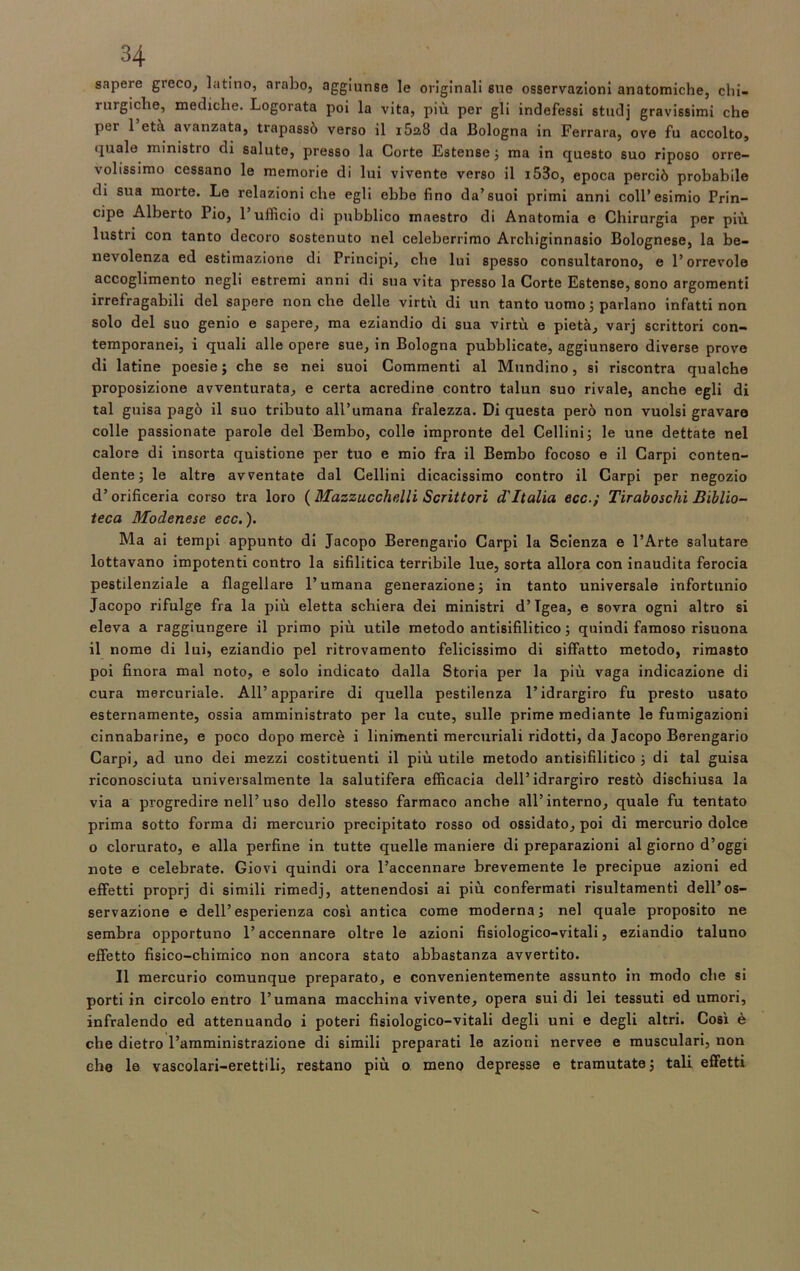 sapere greco, latino, arabo, aggiunse le originali sue osservazioni anatomiche, chi- rurgiche, mediche. Logorata poi la vita, più per gli indefessi studj gravissimi che per 1 età avanzata, trapassò verso il i5a8 da Bologna in Ferrara, ove fu accolto, quale ministro di salute, presso la Corte Estense ; ma in questo suo riposo orre- volissimo cessano le memorie di lui vivente verso il i53o, epoca perciò probabile di sua morte. Le relazioni che egli ebbe fino da’suoi primi anni coll’esimio Prin- cipe Alberto Pio, l’ufficio di pubblico maestro di Anatomia e Chirurgia per più lustri con tanto decoro sostenuto nel celeberrimo Archiginnasio Bolognese, la be- nevolenza ed estimazione di Principi, che lui spesso consultarono, e l’orrevole accoglimento negli estremi anni di sua vita presso la Corte Estense, sono argomenti irrefragabili del sapere nonché delle virtù di un tanto uomo ; parlano infatti non solo del suo genio e sapere, ma eziandio di sua virtù e pietà, varj scrittori con- temporanei, i quali alle opere sue, in Bologna pubblicate, aggiunsero diverse prove di latine poesie; che se nei suoi Commenti al Mundino, si riscontra qualche proposizione avventurata, e certa acredine contro talun suo rivale, anche egli di tal guisa pagò il suo tributo all’umana fralezza. Di questa però non vuoisi gravare colle passionate parole del Bembo, colle impronte del Cellini; le une dettate nel calore di insorta quistione per tuo e mio fra il Bembo focoso e il Carpi conten- dente; le altre avventate dal Cellini dicacissimo contro il Carpi per negozio d’orificeria corso tra loro ( Mazzucchelli Scrittori d'Italia ecc.; Tiraboschi Biblio- teca Modenese ecc.). Ma ai tempi appunto di Jacopo Berengario Carpi la Scienza e l’Arte salutare lottavano impotenti contro la sifilitica terribile lue, sorta allora con inaudita ferocia pestilenziale a flagellare l’umana generazione; in tanto universale infortunio Jacopo rifulge fra la più eletta schiera dei ministri d’Tgea, e sovra ogni altro si eleva a raggiungere il primo più utile metodo antisifilitico ; quindi famoso risuona il nome di lui, eziandio pel ritrovamento felicissimo di siffatto metodo, rimasto poi finora mal noto, e solo indicato dalla Storia per la più vaga indicazione di cura mercuriale. All’apparire di quella pestilenza l’idrargiro fu presto usato esternamente, ossia amministrato per la cute, sulle prime mediante le fumigazioni cinnabarine, e poco dopo mercè i linimenti mercuriali ridotti, da Jacopo Berengario Carpi, ad uno dei mezzi costituenti il più utile metodo antisifilitico ; di tal guisa riconosciuta universalmente la salutifera efficacia dell’ idrargiro restò dischiusa la via a progredire nell’uso dello stesso farmaco anche all’interno, quale fu tentato prima sotto forma di mercurio precipitato rosso od ossidato, poi di mercurio dolce o clorurato, e alla perfine in tutte quelle maniere di preparazioni al giorno d’oggi note e celebrate. Giovi quindi ora l’accennare brevemente le precipue azioni ed effetti proprj di simili rimedj, attenendosi ai più confermati risultamenti dell’os- servazione e dell’esperienza così antica come moderna; nel quale proposito ne sembra opportuno l’accennare oltre le azioni fisiologico-vitali, eziandio taluno effetto fisico-chimico non ancora stato abbastanza avvertito. Il mercurio comunque preparato, e convenientemente assunto in modo che si porti in circolo entro l’umana macchina vivente, opera sui di lei tessuti ed umori, infralendo ed attenuando i poteri fisiologico-vitali degli uni e degli altri. Così è che dietro l’amministrazione di simili preparati le azioni nervee e musculari, non che le vascolari-erettili, restano più o meno depresse e tramutate; tali effetti