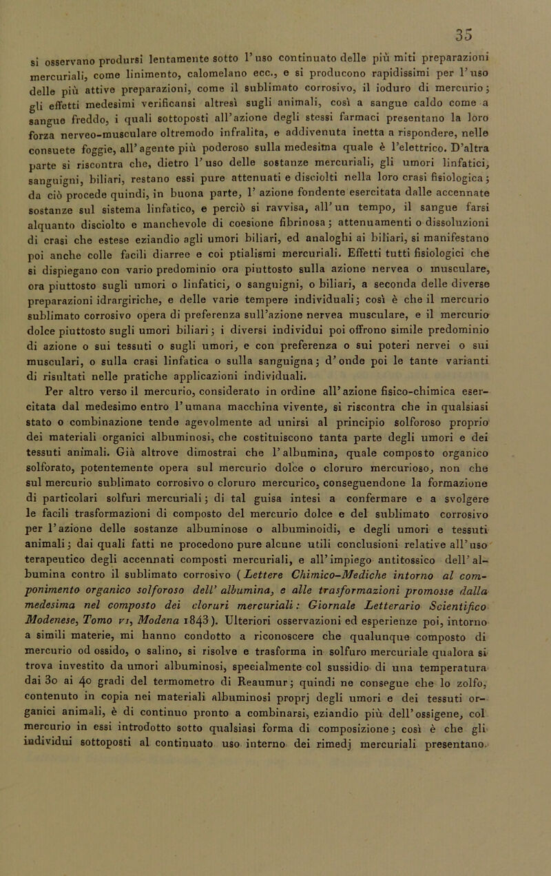 si osservano prodursi lentamente sotto l’uso continuato delle più miti preparazioni mercuriali, come linimento, calomelano ecc., e si producono rapidissimi per l’uso delle più attive preparazioni, come il sublimato corrosivo, il ioduro di mercurio ; gli effetti medesimi verificansi altresì sugli animali, così a sangue caldo come a sangue freddo, i quali sottoposti all’azione degli stessi farmaci presentano la loro forza nerveo-musculare oltremodo infralita, e addivenuta inetta a rispondere, nelle consuete foggie, all’agente più poderoso sulla medesima quale è l’elettrico. D’altra parte si riscontra che, dietro l’uso delle sostanze mercuriali, gli umori linfatici, sanguigni, biliari, restano essi pure attenuati e disoiolti nella loro crasi fisiologica ; da ciò procede quindi, in buona parte, 1’ azione fondente esercitata dalle accennate sostanze sul sistema linfatico, e perciò si ravvisa, all un tempo, il sangue farsi alquanto disciolto e manchevole di coesione fibrinosa; attenuamenti o dissoluzioni di crasi che estese eziandio agli umori biliari, ed analoghi ai biliari, si manifestano poi anche colle facili diarree e coi ptialismi mercuriali. Effetti tutti fisiologici che si dispiegano con vario predominio ora piuttosto sulla azione nervea o musculare, ora piuttosto sugli umori o linfatici, o sanguigni, o biliari, a seconda delle diverse preparazioni idrargiriche, e delle varie tempere individuali; così è che il mercurio sublimato corrosivo opera di preferenza sull’azione nervea musculare, e il mercurio dolce piuttosto sugli umori biliari ; i diversi individui poi offrono simile predominio di azione o sui tessuti o sugli umori, e con preferenza o sui poteri nervei o sui musculari, o sulla crasi linfatica o sulla sanguigna; d’onde poi le tante varianti di risultati nelle pratiche applicazioni individuali. Per altro verso il mercurio, considerato in ordine all’azione fisico-chimica eser- citata dal medesimo entro l’umana macchina vivente, si riscontra che in qualsiasi stato o combinazione tende agevolmente ad unirsi al principio solforoso proprio dei materiali organici albuminosi, che costituiscono tanta parte degli umori e dei tessuti animali. Già altrove dimostrai che l’albumina, quale composto organico solforato, potentemente opera sul mercurio dolce o cloruro mercurioso, non che sul mercurio sublimato corrosivo o cloruro mercurico, conseguendone la formazione di particolari solfuri mercuriali ; di tal guisa intesi a confermare e a svolgere le facili trasformazioni di composto del mercurio dolce e del sublimato corrosivo per l’azione delle sostanze albuminose o albuminoidi, e degli umori e tessuti animali; dai quali fatti ne procedono pure alcune utili conclusioni relative all’uso terapeutico degli accennati composti mercuriali, e all’impiego antitossico dell’al- bumina contro il sublimato corrosivo (Lettere Chimico-Mediche intorno al com- ponimento organico solforoso dell’ albumina, e alle trasformazioni promosse dalla medesima nel composto dei cloruri mercuriali: Giornale Letterario Scientifico Modenese, Tomo vi, Modena 1843 ). Ulteriori osservazioni ed esperienze poi, intorno a simili materie, mi hanno condotto a riconoscere che qualunque composto di mercurio od ossido, o salino, si risolve e trasforma in solfuro mercuriale qualora si trova investito da umori albuminosi, specialmente col sussidio di una temperatura dai 3o ai 4° gradi del termometro di Reaumur ; quindi ne consegue che lo zolfo, contenuto in copia nei materiali albuminosi proprj degli umori e dei tessuti or- ganici animali, è di continuo pronto a combinarsi, eziandio più dell’ossigene, col mercurio in essi introdotto sotto qualsiasi forma di composizione ; così è che gli individui sottoposti al continuato uso interno dei rimedj mercuriali presentano.