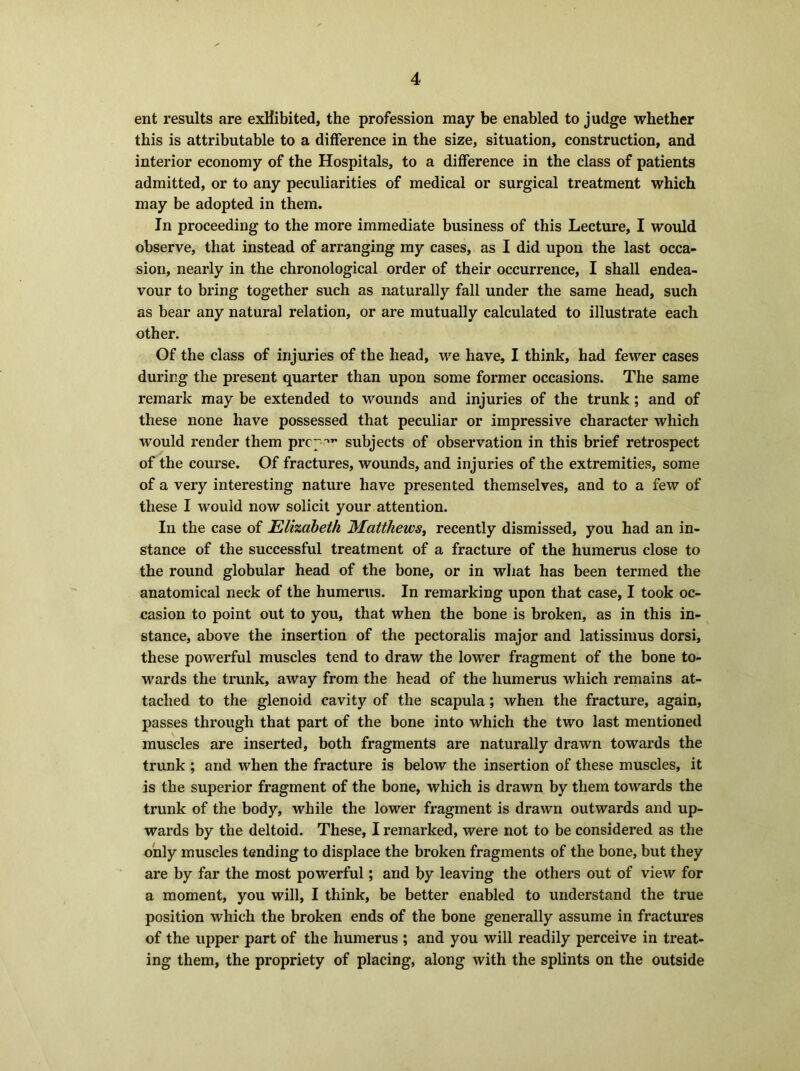 ent results are exhibited, the profession may be enabled to judge whether this is attributable to a difference in the size, situation, construction, and interior economy of the Hospitals, to a difference in the class of patients admitted, or to any peculiarities of medical or surgical treatment which may be adopted in them. In proceeding to the more immediate business of this Lecture, I would observe, that instead of arranging my cases, as I did upon the last occa- sion, nearly in the chronological order of their occurrence, I shall endea- vour to bring together such as naturally fall under the same head, such as bear any natural relation, or are mutually calculated to illustrate each other. Of the class of injuries of the head, we have, I think, had fewer cases during the present quarter than upon some former occasions. The same remark may be extended to wounds and injuries of the trunk; and of these none have possessed that peculiar or impressive character which would render them prc”* subjects of observation in this brief retrospect of the course. Of fractures, wounds, and injuries of the extremities, some of a very interesting nature have presented themselves, and to a few of these I would now solicit your attention. In the case of Elizabeth Matthews, recently dismissed, you had an in- stance of the successful treatment of a fracture of the humerus close to the round globular head of the bone, or in what has been termed the anatomical neck of the humerus. In remarking upon that case, I took oc- casion to point out to you, that when the bone is broken, as in this in- stance, above the insertion of the pectoralis major and latissimus dorsi, these powerful muscles tend to draw the lower fragment of the bone to- wards the trunk, away from the head of the humerus which remains at- tached to the glenoid cavity of the scapula; when the fracture, again, passes through that part of the bone into which the two last mentioned muscles are inserted, both fragments are naturally drawn towards the trunk ; and when the fracture is below the insertion of these muscles, it is the superior fragment of the bone, which is drawn by them towards the trunk of the body, while the lower fragment is drawn outwards and up- wards by the deltoid. These, I remarked, were not to be considered as the only muscles tending to displace the broken fragments of the bone, but they are by far the most powerful; and by leaving the others out of view for a moment, you will, I think, be better enabled to understand the true position which the broken ends of the bone generally assume in fractures of the upper part of the humerus ; and you will readily perceive in treat- ing them, the propriety of placing, along with the splints on the outside