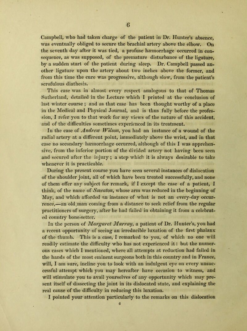 Campbell, who had taken charge of the patient in Dr. Hunter’s absence, was eventually obliged to secure the brachial artery above the elbow. On the seventh day after it was tied, a profuse haemorrhage occurred in con- sequence, as was supposed, of the premature disturbance of the ligature, by a sudden start of the patient during sleep. Dr. Campbell passed an- other ligature upon the artery about two inches above the former, and from this time the cure was progressive, although slow, from the patient’s scrofulous diathesis. This case was in almost every respect analogous to that of Thomas Sutherland, detailed in the Lecture which I printed at the conclusion of last winter course ; and as that case has been thought worthy of a place in the Medical and Physical Journal, and is thus fully before the profes- sion, I refer you to that work for my views of the nature of this accident, and of the difficulties sometimes experienced in its treatment. In the case of Andrew Wilson, you had an instance of a wound of the radial artery at a different point, immediately above the wrist, and in that case no secondary haemorrhage occurred, although of this I was apprehen- sive, from the inferior portion of the divided artery not having been seen and secured after the injury ; a step which it is always desirable to take whenever it is practicable. During the present course you have seen several instances of dislocation of the shoulder joint, all of which have been treated successfully, and none of them offer any subject for remark, if I except the case of a patient, I think, of the name of Smeaton, whose arm was reduced in the beginning of May, and which afforded an instance of what is not an every-day occur- rence,—an old man coming from a distance to seek relief from the regular practitioners of surgery, after he had failed in obtaining it from a celebrat- ed country bone-setter. In the person of Margaret Murray, a patient of Dr. Hunter’s, you had a recent opportunity of seeing an irreducible luxation of the first phalanx of the thumb. This is a case, I remarked to you, of which no one will readily estimate the difficulty who has not experienced it: but the numer- ous cases which I mentioned, where all attempts at reduction had failed in the hands of the most eminent surgeons both in this country and in France, will, I am sure, incline you to look with an indulgent eye on every unsuc- cessful attempt which you may hereafter have occasion to witness, and will stimulate you to avail yourselves of any opportunity which may pre- sent itself of dissecting the joint in its dislocated state, and explaining the real cause of the difficulty in reducing this luxation. I pointed your attention particularly to the remarks on this dislocation 6