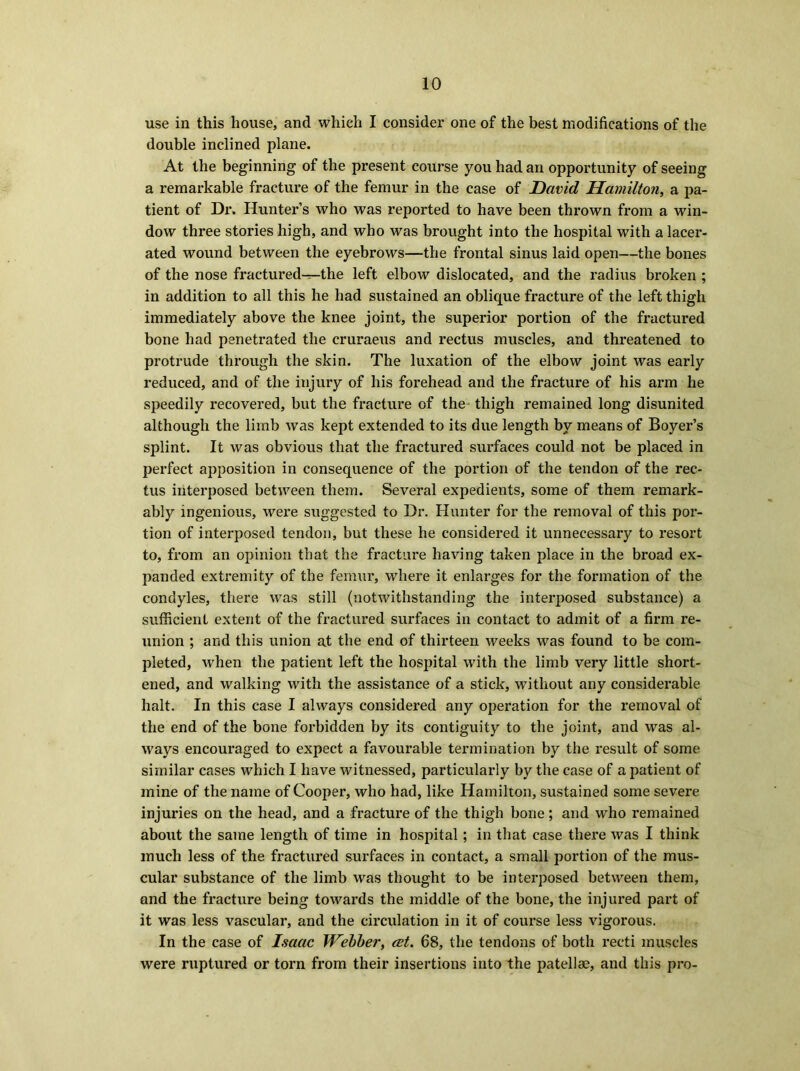 use in this house, and which I consider one of the best modifications of the double inclined plane. At the beginning of the present course you had an opportunity of seeing a remarkable fracture of the femur in the case of David Hamilton, a pa- tient of Dr. Hunter’s who was reported to have been thrown from a win- dow three stories high, and who was brought into the hospital with a lacer- ated wound between the eyebrows—the frontal sinus laid open—the bones of the nose fractured—the left elbow dislocated, and the radius broken ; in addition to all this he had sustained an oblique fracture of the left thigh immediately above the knee joint, the superior portion of the fractured bone had penetrated the cruraeus and rectus muscles, and threatened to protrude through the skin. The luxation of the elbow joint was early reduced, and of the injury of his forehead and the fracture of his arm he speedily recovered, but the fracture of the thigh remained long disunited although the limb was kept extended to its due length by means of Boyer’s splint. It was obvious that the fractured surfaces could not be placed in perfect apposition in consequence of the portion of the tendon of the rec- tus interposed between them. Several expedients, some of them remark- ably ingenious, were suggested to Dr. Hunter for the removal of this por- tion of interposed tendon, but these he considered it unnecessary to resort to, from an opinion that the fracture having taken place in the broad ex- panded extremity of the femur, where it enlarges for the formation of the condyles, there was still (notwithstanding the interposed substance) a sufficient extent of the fractured surfaces in contact to admit of a firm re- union ; and this union at the end of thirteen weeks was found to be com- pleted, when the patient left the hospital with the limb very little short- ened, and walking with the assistance of a stick, without any considerable halt. In this case I always considered any operation for the removal of the end of the bone forbidden by its contiguity to the joint, and was al- ways encouraged to expect a favourable termination by the result of some similar cases which I have witnessed, particularly by the case of a patient of mine of the name of Cooper, who had, like Hamilton, sustained some severe injuries on the head, and a fracture of the thigh bone; and who remained about the same length of time in hospital; in that case there was I think much less of the fractured surfaces in contact, a small portion of the mus- cular substance of the limb was thought to be interposed between them, and the fracture being towards the middle of the bone, the injured part of it was less vascular, and the circulation in it of course less vigorous. In the case of Isaac Webber, cet. 68, the tendons of both recti muscles were ruptured or torn from their insertions into the patellae, and this pro-