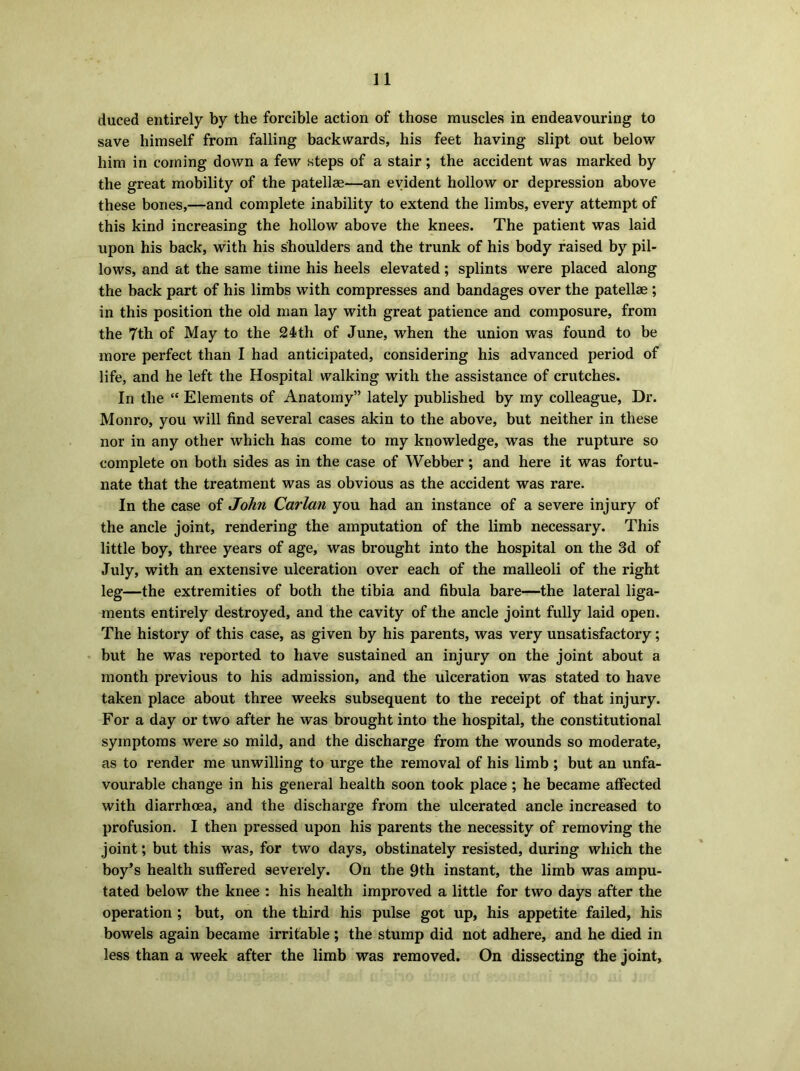 duced entirely by the forcible action of those muscles in endeavouring to save himself from falling backwards, his feet having slipt out below him in coming down a few steps of a stair; the accident was marked by the great mobility of the patellae—an evident hollow or depression above these bones,—and complete inability to extend the limbs, every attempt of this kind increasing the hollow above the knees. The patient was laid upon his back, with his shoulders and the trunk of his body raised by pil- lows, and at the same time his heels elevated; splints were placed along the back part of his limbs with compresses and bandages over the patellae ; in this position the old man lay with great patience and composure, from the 7th of May to the 24th of June, when the union was found to be more perfect than I had anticipated, considering his advanced period of life, and he left the Hospital walking with the assistance of crutches. In the “ Elements of Anatomy” lately published by my colleague, Dr. Monro, you will find several cases akin to the above, but neither in these nor in any other which has come to my knowledge, was the rupture so complete on both sides as in the case of Webber; and here it was fortu- nate that the treatment was as obvious as the accident was rare. In the case of John Carlan you had an instance of a severe injury of the ancle joint, rendering the amputation of the limb necessary. This little boy, three years of age, was brought into the hospital on the 3d of July, with an extensive ulceration over each of the malleoli of the right leg—the extremities of both the tibia and fibula bare—the lateral liga- ments entirely destroyed, and the cavity of the ancle joint fully laid open. The history of this case, as given by his parents, was very unsatisfactory; but he was reported to have sustained an injury on the joint about a month previous to his admission, and the ulceration was stated to have taken place about three weeks subsequent to the receipt of that injury. For a day or two after he was brought into the hospital, the constitutional symptoms were so mild, and the discharge from the wounds so moderate, as to render me unwilling to urge the removal of his limb ; but an unfa- vourable change in his general health soon took place ; he became affected with diarrhoea, and the discharge from the ulcerated ancle increased to profusion. I then pressed upon his parents the necessity of removing the joint; but this was, for two days, obstinately resisted, during which the boy’s health suffered severely. On the 9th instant, the limb was ampu- tated below the knee : his health improved a little for two days after the operation ; but, on the third his pulse got up, his appetite failed, his bowels again became irritable ; the stump did not adhere, and he died in less than a week after the limb was removed. On dissecting the joint,