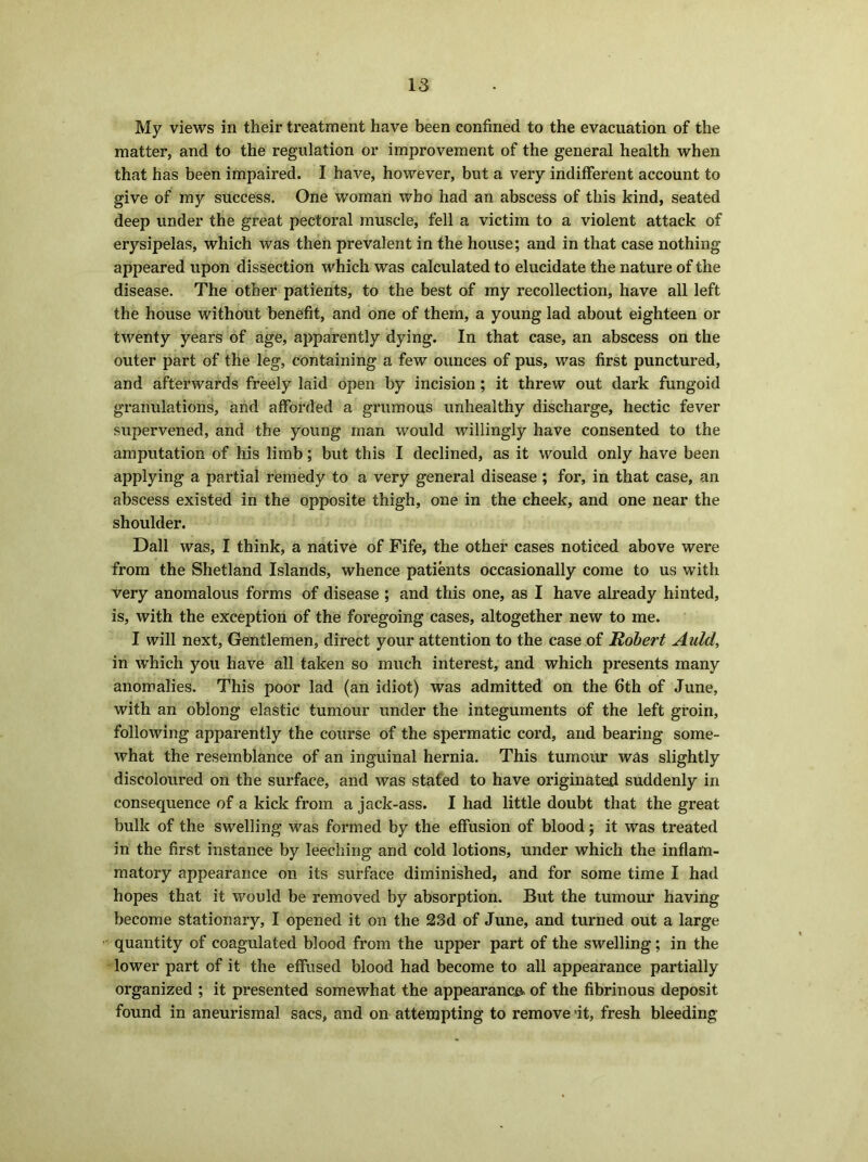 My views in their treatment have been confined to the evacuation of the matter, and to the regulation or improvement of the general health when that has been impaired. I have, however, but a very indifferent account to give of my success. One woman who had an abscess of this kind, seated deep under the great pectoral muscle, fell a victim to a violent attack of erysipelas, which was then prevalent in the house; and in that case nothing appeared upon dissection which was calculated to elucidate the nature of the disease. The other patients, to the best of my recollection, have all left the house without benefit, and one of them, a young lad about eighteen or twenty years of age, apparently dying. In that case, an abscess on the outer part of the leg, containing a few ounces of pus, was first punctured, and afterwards freely laid open by incision; it threw out dark fungoid granulations, and afforded a grumous unhealthy discharge, hectic fever supervened, and the young man would willingly have consented to the amputation of his limb; but this I declined, as it would only have been applying a partial remedy to a very general disease ; for, in that case, an abscess existed in the opposite thigh, one in the cheek, and one near the shoulder. Dali was, I think, a native of Fife, the other cases noticed above were from the Shetland Islands, whence patients occasionally come to us with very anomalous forms of disease ; and this one, as I have already hinted, is, with the exception of the foregoing cases, altogether new to me. I will next, Gentlemen, direct your attention to the case of Robert Auld, in which you have all taken so much interest, and which presents many anomalies. This poor lad (an idiot) was admitted on the 6th of June, with an oblong elastic tumour under the integuments of the left groin, following apparently the course of the spermatic cord, and bearing some- what the resemblance of an inguinal hernia. This tumour was slightly discoloured on the surface, and was stated to have originated suddenly in consequence of a kick from a jack-ass. I had little doubt that the great bulk of the swelling was formed by the effusion of blood; it was treated in the first instance by leeching and cold lotions, under which the inflam- matory appearance on its surface diminished, and for some time I had hopes that it would be removed by absorption. But the tumour having become stationary, I opened it on the 23d of June, and turned out a large quantity of coagulated blood from the upper part of the swelling ; in the lower part of it the effused blood had become to all appearance partially organized ; it presented somewhat the appearance of the fibrinous deposit found in aneurismal sacs, and on attempting to remove it, fresh bleeding