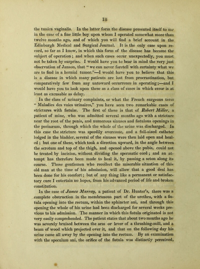 the tunica vaginalis. In the latter form the disease presented itself to me in the case of a fine little boy upon whom I operated somewhat more than twelve months ago, and of which you will find a brief account in the Edinburgh Medical and Surgical Journal. It is the only case upon re- cord, so far as I know, in which this form of the disease has become the subject of operation ; and when such cases occur unexpectedly, you must not be taken by surprise. I would have you to bear in mind the very just observation of Janson, that “ we can never foretell with certainty what we are to find in a hernial tumor.”—I would have you to believe that this is a disease in which many patients are lost from procrastination, but comparatively few from any untoward occurrence in operating;—and I would have you to look upon these as a class of cases in which error is at least as excusable as delay. In the class of urinary complaints, or what the French surgeons term “ Maladies des voies urinaires,” you have seen two remarkable cases of strictures with fistulse. The first of these is that of Robert Miller, a patient of mine, who was admitted several months ago with a stricture near the root of the penis, and numerous sinuses and fistulous openings in the perinaeum, through which the whole of the urine was discharged. In this case the stricture was speedily overcome, and a full-sized catheter lodged in the bladder, several of the sinuses were then laid open and heal- ed ; but one of these, which took a direction upward, in the angle between the scrotum and top of the thigh, and opened above the pubis, could not be treated by incision, without dividing the spermatic cord ; and an at- tempt has therefore been made to heal it, by passing a seton along its course. Those gentlemen who recollect the miserable situation of this old man at the time of his admission, will allow that a good deal has been done for his comfort; but of any thing like a permanent or satisfac- tory cure I entertain no hopes, from his advanced period of life and broken constitution. In the case of James Murray, a patient of Dr. Hunter’s, there was a complete obstruction in the membranous part of the urethra, with a fis- tula opening into the rectum, within the sphincter ani, and through this opening the whole of his urine had been discharged for several weeks pre- vious to his admission. The manner in which this fistula originated is not very easily comprehended. The patient states that about two months ago he was severely bruised between the arm or lever of a thrashing-mill, and a beam of wood which projected over it, and that on the following day his urine came all away by the opening into the rectum. By an examination with the speculum ani, the orifice of the fistula was distinctly perceived.