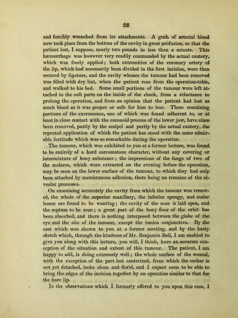 and forcibly wrenched from its attachments. A gush of arterial blood now took place from the bottom of the cavity in great profusion, so that the patient lost, I suppose, nearly two pounds in less than a minute. This haemorrhage was however very readily commanded by the actual cautery, which was freely applied; both extremities of the coronary artery of the lip, which had' necessarily been divided in the first incision, were then secured by ligature, and the cavity whence the tumour had been removed was filled with dry lint, when the patient rose from the operation-table, and walked to his bed. Some small portions of the tumour were left at- tached to the soft parts on the inside of the cheek, from a reluctance to prolong the operation, and from an opinion that the patient had lost as much blood as it was proper or safe for him to lose. These remaining portions of the excrescence, one of which was found adherent to, or at least in close contact with the coronoid process of the lower jaw, have since been removed, partly by the scalpel and partly by the actual cautery, the repeated application of which the patient has stood with the same admir- able fortitude which was so remarkable during the operation. The tumour, which was exhibited to you at a former lecture, was found to be entirely of a hard sarcomatous character, without any covering or intermixture of bony substance; the impressions of the fangs of two of the molares, which were extracted on the evening before the operation, may be seen on the lower surface of the tumour, to which they had only been attached by membranous adhesion, there being no remains of the al- veolar processes. On examining accurately the cavity from which the tumour was remov- ed, the whole of the superior maxillary, the inferior spongy, and malar bones are found to be wanting; the cavity of the nose is laid open, and the septum to be seen; a great part of the bony floor of the orbit has been absorbed, and there is nothing interposed between the globe of the eye and the site of the tumour, except the tunica conjunctiva. By the cast which was shown to you at a former meeting, and by the hasty sketch which, through the kindness of Mr. Benjamin Bell, I am enabled to give you along with this lecture, you will, I think, have an accurate con- ception of the situation and extent of this tumour. The patient, I am happy to add, is doing extremely well; the whole surface of the wound, with the exception of the part last cauterized, from which the eschar is not yet detached, looks clean and florid, and I expect soon to be able to bring the edges of the incision together by an operation similar to that for the hare lip. In the observations which I formerly offered to you upon this case, I
