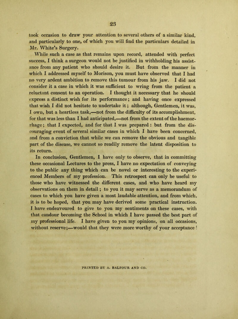 took occasion to draw your attention to several others of a similar kind, and particularly to one, of which you will find the particulars detailed in Mr. White’s Surgery. While such a case as that remains upon record, attended with perfect success, I think a surgeon would not be justified in withholding his assist- ance from any patient who should desire it. But from the manner in which I addressed myself to Morison, you must have observed that I had no very ardent ambition to remove this tumour from his jaw. I did not consider it a case in which it was sufficient to wring from the patient a reluctant consent to an operation. I thought it necessary that he should express a distinct wish for its performance; and having once expressed that wish I did not hesitate to undertake it; although, Gentlemen, it was, I own, but a heartless task,—not from the difficulty of its accomplishment, for that was less than I had anticipated,—not from the extent of the haemor- rhage ; that I expected, and for that I was prepared : but from the dis- couraging event of several similar cases in which I have been concerned, and from a conviction that while we can remove the obvious and tangible part of the disease, we cannot so readily remove the latent disposition to its return. In conclusion, Gentlemen, I have only to observe, that in committing these occasional Lectures to the press, I have no expectation of conveying to the public any thing which can be novel or interesting to the experi- enced Members of my profession. This retrospect can only be useful to those who have witnessed the different cases, and who have heard my observations on them in detail; to you it may serve as a memorandum of cases to which you have given a most laudable attention, and from which, it is to be hoped, that you may have derived some practical instruction. I have endeavoured to give to you my sentiments on these cases, with that candour becoming the School in which I have passed the best part of my professional life. I have given to you my opinions, on all occasions, without reserve;—would that they were more worthy of your acceptance ! PRINTED BY A. BALFOUR AND CO.