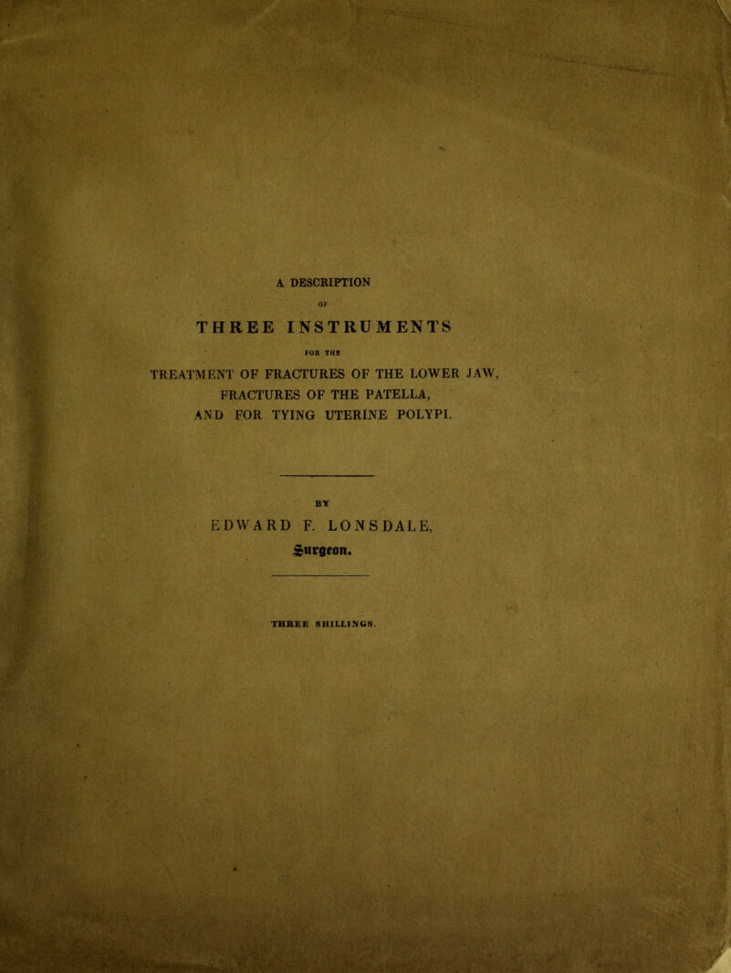 OF THREE INSTRUMENTS FOR THE TREATMENT OF FRACTURES OF THE LOWER JAW, FRACTURES OF THE PATELLA, AND FOR TYING UTERINE POLYPI. BY EDWARD F. LONSDALE, Surgeon. THREE SHILLINGS.