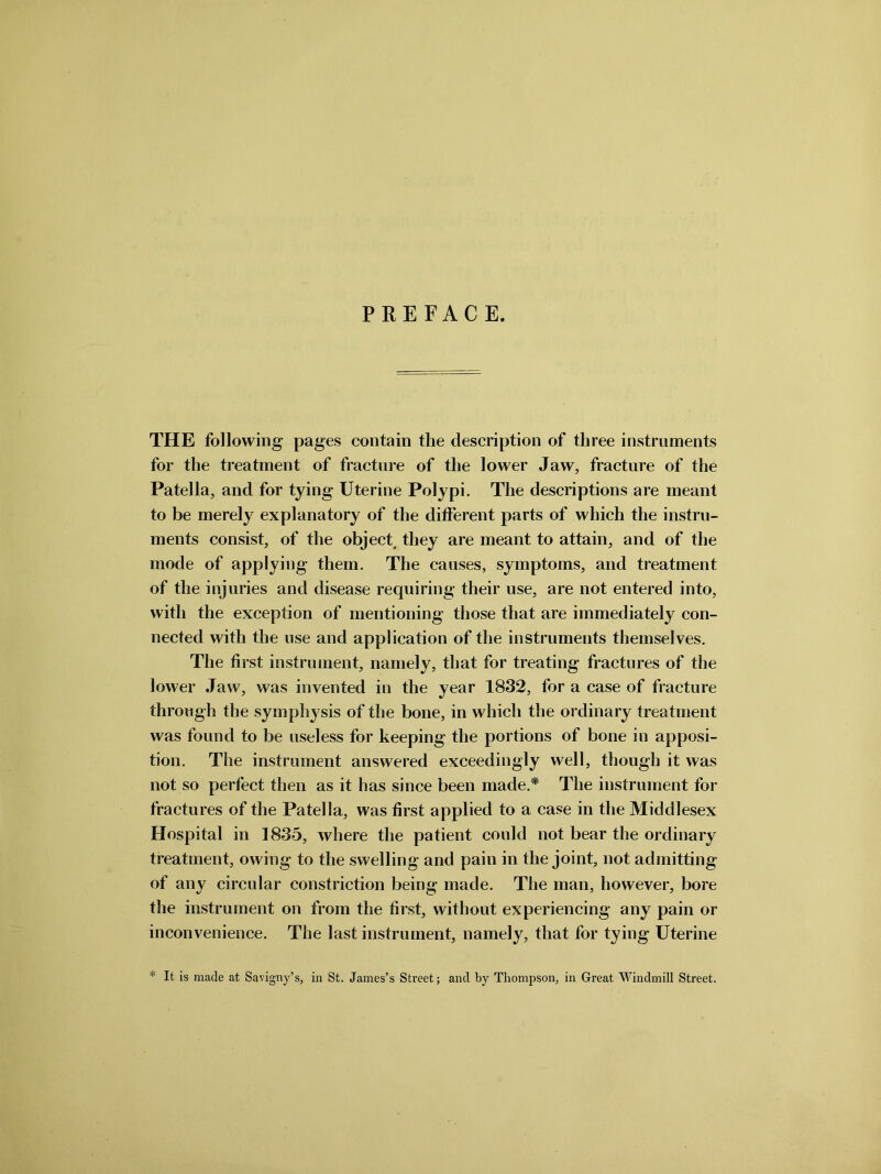 PREFACE. THE following pages contain the description of three instruments for the treatment of fracture of the lower Jaw, fracture of the Patella, and for tying Uterine Polypi. The descriptions are meant to be merely explanatory of the different parts of which the instru- ments consist, of the object, they are meant to attain, and of the mode of applying them. The causes, symptoms, and treatment of the injuries and disease requiring their use, are not entered into, with the exception of mentioning those that are immediately con- nected with the use and application of the instruments themselves. The first instrument, namely, that for treating fractures of the lower Jaw, was invented in the year 1832, for a case of fracture through the symphysis of the bone, in which the ordinary treatment was found to be useless for keeping the portions of bone in apposi- tion. The instrument answered exceedingly well, though it was not so perfect then as it has since been made.* The instrument for fractures of the Patella, was first applied to a case in the Middlesex Hospital in 1835, where the patient could not bear the ordinary treatment, owing to the swelling and pain in the joint, not admitting of any circular constriction being made. The man, however, bore the instrument on from the first, without experiencing any pain or inconvenience. The last instrument, namely, that for tying Uterine * It is made at Savigny’s, in St. James’s Street; and by Thompson, in Great Windmill Street.