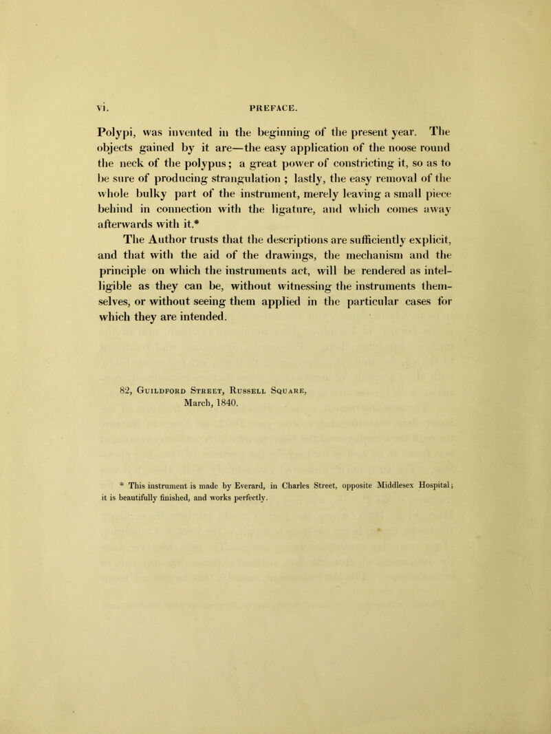 Polypi, was invented in the beginning of the present year. The objects gained by it are—the easy application of the noose round the neck of the polypus; a great power of constricting it, so as to be sure of producing strangulation ; lastly, the easy removal of the whole bulky part of the instrument, merely leaving a small piece behind in connection with the ligature, and which comes away afterwards with it.* The Author trusts that the descriptions are sufficiently explicit, and that with the aid of the drawings, the mechanism and the principle on which the instruments act, will be rendered as intel- ligible as they can be, without witnessing the instruments them- selves, or without seeing them applied in the particular cases for which they are intended. 82, Guildford Street, Russell Square, March, 1840. * This instrument is made by Everard, in Charles Street, opposite Middlesex Hospital; it is beautifully finished, and works perfectly.