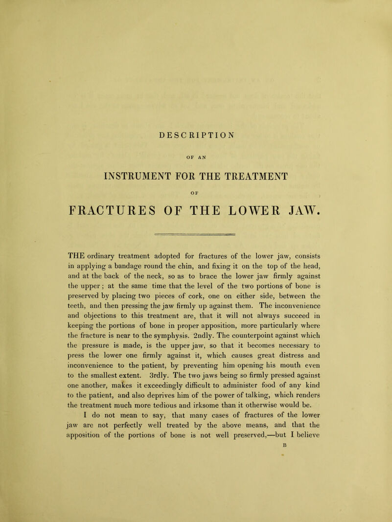 OF AN INSTRUMENT FOR THE TREATMENT OF FRACTURES OF THE LOWER JAW. THE ordinary treatment adopted for fractures of the lower jaw, consists in applying a bandage round the chin, and fixing it on the top of the head, and at the back of the neck, so as to brace the lower jaw firmly against the upper; at the same time that the level of the two portions of bone is preserved by placing two pieces of cork, one on either side, between the teeth, and then pressing the jaw firmly up against them. The inconvenience and objections to this treatment are, that it will not always succeed in keeping the portions of bone in proper apposition, more particularly where the fracture is near to the symphysis. 2ndly. The counterpoint against which the pressure is made, is the upper jaw, so that it becomes necessary to press the lower one firmly against it, which causes great distress and inconvenience to the patient, by preventing him opening his mouth even to the smallest extent. 3rdly. The two jaws being so firmly pressed against one another, makes it exceedingly difficult to administer food of any kind to the patient, and also deprives him of the power of talking, which renders the treatment much more tedious and irksome than it otherwise would be. I do not mean to say, that many cases of fractures of the lower jaw are not perfectly well treated by the above means, and that the apposition of the portions of bone is not well preserved,—but I believe B