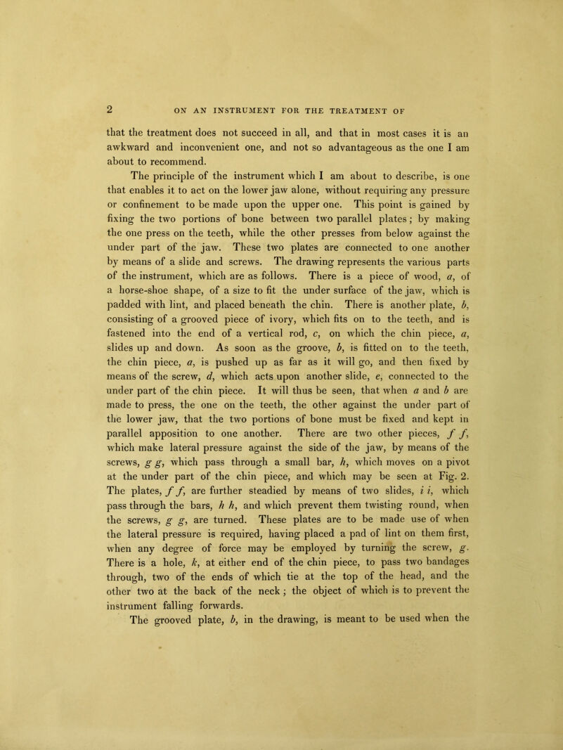 2 that the treatment does not succeed in all, and that in most cases it is an awkward and inconvenient one, and not so advantageous as the one I am about to recommend. The principle of the instrument which I am about to describe, is one that enables it to act on the lower jaw alone, without requiring any pressure or confinement to be made upon the upper one. This point is gained by fixing the two portions of bone between two parallel plates; by making the one press on the teeth, while the other presses from below against the under part of the jaw. These two plates are connected to one another by means of a slide and screws. The drawing represents the various parts of the instrument, which are as follows. There is a piece of wood, a, of a horse-shoe shape, of a size to fit the under surface of the jaw, which is padded with lint, and placed beneath the chin. There is another plate, b, consisting of a grooved piece of ivory, which fits on to the teeth, and is fastened into the end of a vertical rod, c, on which the chin piece, a, slides up and down. As soon as the groove, b, is fitted on to the teeth, the chin piece, a, is pushed up as far as it will go, and then fixed by means of the screw, d, which acts upon another slide, e, connected to the under part of the chin piece. It will thus be seen, that when a and b are made to press, the one on the teeth, the other against the under part of the lower jaw, that the two portions of bone must be fixed and kept in parallel apposition to one another. There are two other pieces, f f, which make lateral pressure against the side of the jaw, by means of the screws, g g, which pass through a small bar, h, which moves on a pivot at the under part of the chin piece, and which may be seen at Fig. 2. The plates, f f, are further steadied by means of two slides, i i, which pass through the bars, h h, and which prevent them twisting round, when the screws, g g, are turned. These plates are to be made use of when the lateral pressure is required, having placed a pad of lint on them first, when any degree of force may be employed by turning the screw, g. There is a hole, k, at either end of the chin piece, to pass two bandages through, two of the ends of which tie at the top of the head, and the other two at the back of the neck; the object of which is to prevent the instrument falling forwards. The grooved plate, b, in the drawing, is meant to be used when the