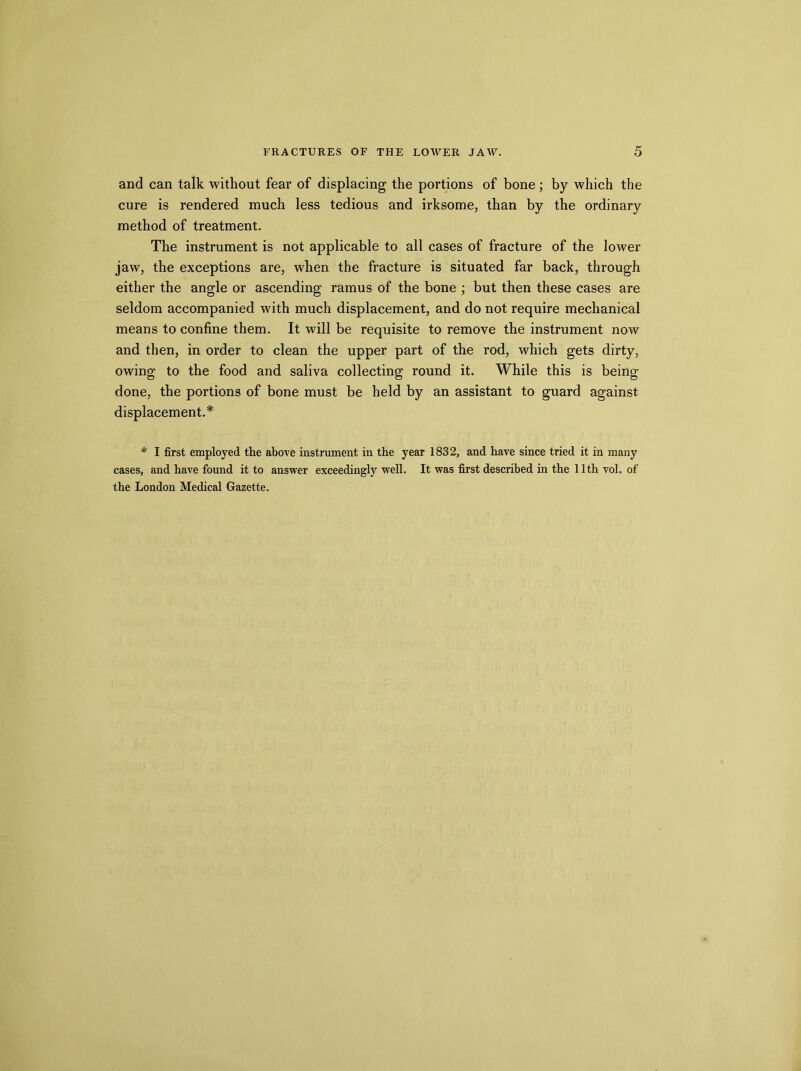 and can talk without fear of displacing the portions of bone; by which the cure is rendered much less tedious and irksome, than by the ordinary method of treatment. The instrument is not applicable to all cases of fracture of the lower jaw, the exceptions are, when the fracture is situated far back, through either the angle or ascending ramus of the bone ; but then these cases are seldom accompanied with much displacement, and do not require mechanical means to confine them. It will be requisite to remove the instrument now and then, in order to clean the upper part of the rod, which gets dirty, owing to the food and saliva collecting round it. While this is being done, the portions of bone must be held by an assistant to guard against displacement.* * I first employed the above instrument in the year 1832, and have since tried it in many cases, and have found it to answer exceedingly well. It was first described in the 11th vol. of the London Medical Gazette.