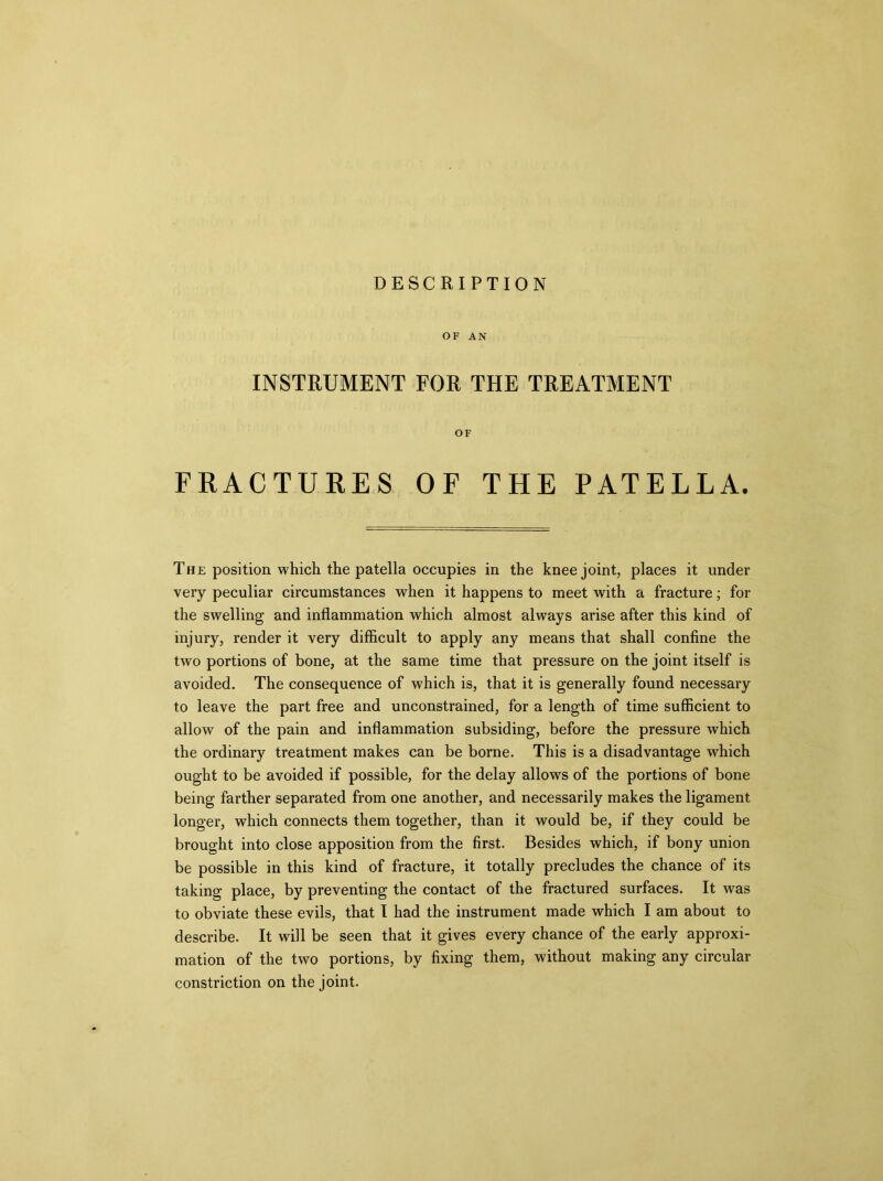 DESCRIPTION OF AN INSTRUMENT FOR THE TREATMENT OF FRACTURES OF THE PATELLA. The position which the patella occupies in the knee joint, places it under very peculiar circumstances when it happens to meet with a fracture; for the swelling and inflammation which almost always arise after this kind of injury, render it very difficult to apply any means that shall confine the two portions of bone, at the same time that pressure on the joint itself is avoided. The consequence of which is, that it is generally found necessary to leave the part free and unconstrained, for a length of time sufficient to allow of the pain and inflammation subsiding, before the pressure which the ordinary treatment makes can be borne. This is a disadvantage which ought to be avoided if possible, for the delay allows of the portions of bone being farther separated from one another, and necessarily makes the ligament longer, which connects them together, than it would be, if they could be brought into close apposition from the first. Besides which, if bony union be possible in this kind of fracture, it totally precludes the chance of its taking place, by preventing the contact of the fractured surfaces. It was to obviate these evils, that I had the instrument made which I am about to describe. It will be seen that it gives every chance of the early approxi- mation of the two portions, by fixing them, without making any circular constriction on the joint.