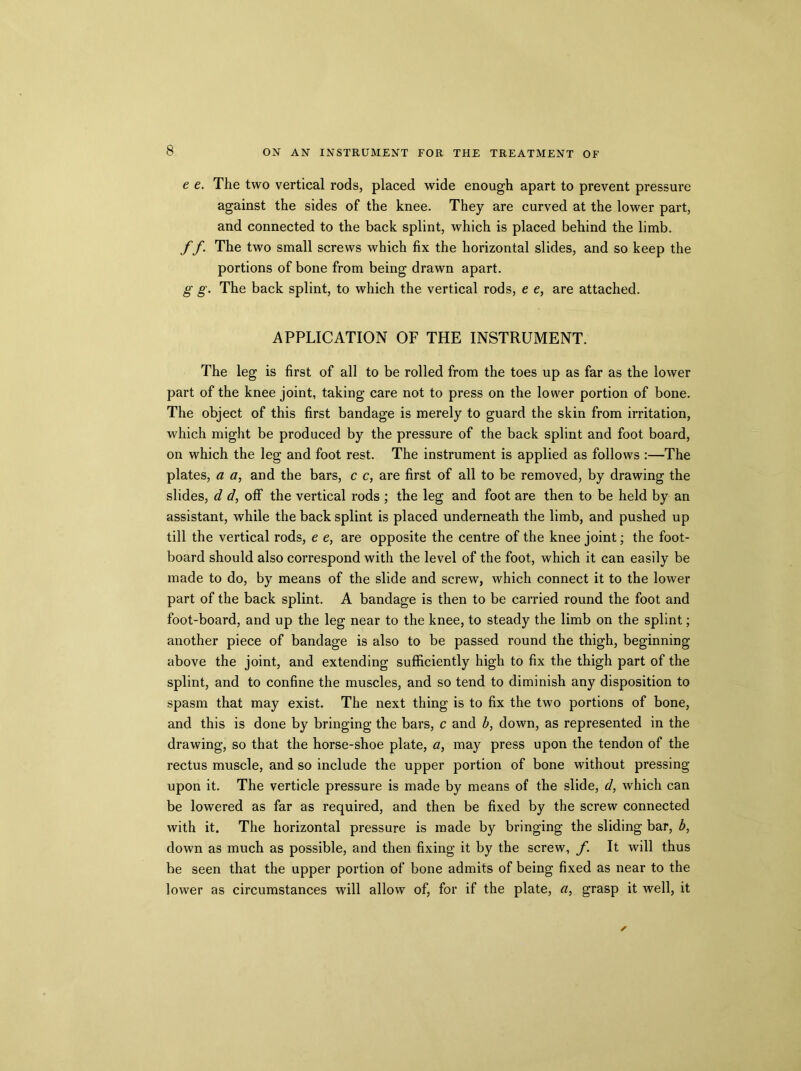 e e. The two vertical rods, placed wide enough apart to prevent pressure against the sides of the knee. They are curved at the lower part, and connected to the back splint, which is placed behind the limb. f f. The two small screws which fix the horizontal slides, and so keep the portions of bone from being drawn apart. g g. The back splint, to which the vertical rods, e e, are attached. APPLICATION OF THE INSTRUMENT. The leg is first of all to be rolled from the toes up as far as the lower part of the knee joint, taking care not to press on the lower portion of bone. The object of this first bandage is merely to guard the skin from irritation, which might be produced by the pressure of the back splint and foot board, on which the leg and foot rest. The instrument is applied as follows :—The plates, a a, and the bars, c c, are first of all to be removed, by drawing the slides, d d, off the vertical rods ; the leg and foot are then to be held by an assistant, while the back splint is placed underneath the limb, and pushed up till the vertical rods, e e, are opposite the centre of the knee joint; the foot- board should also correspond with the level of the foot, which it can easily be made to do, by means of the slide and screw, which connect it to the lower part of the back splint. A bandage is then to be carried round the foot and foot-board, and up the leg near to the knee, to steady the limb on the splint; another piece of bandage is also to be passed round the thigh, beginning above the joint, and extending sufficiently high to fix the thigh part of the splint, and to confine the muscles, and so tend to diminish any disposition to spasm that may exist. The next thing is to fix the two portions of bone, and this is done by bringing the bars, c and b, down, as represented in the drawing, so that the horse-shoe plate, a, may press upon the tendon of the rectus muscle, and so include the upper portion of bone without pressing upon it. The verticle pressure is made by means of the slide, d, which can be lowered as far as required, and then be fixed by the screw connected with it. The horizontal pressure is made by bringing the sliding bar, b, down as much as possible, and then fixing it by the screw, f. It will thus be seen that the upper portion of bone admits of being fixed as near to the lower as circumstances will allow of, for if the plate, a, grasp it well, it
