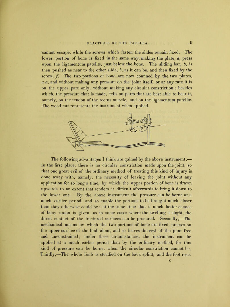 cannot escape, while the screws which fasten the slides remain fixed. The lower portion of bone is fixed in the same way, making the plate, a, press upon the ligamentum patellae, just below the bone. The sliding bar, b, is then pushed as near to the other slide, b, as it can be, and then fixed by the screw, f. The two portions of bone are now confined by the two plates, a a, and without making any pressure on the joint itself, or at any rate it is on the upper part only, without making any circular constriction ; besides which, the pressure that is made, tells on parts that are best able to bear it, namely, on the tendon of the rectus muscle, and on the ligamentum patellae. The wood-cut represents the instrument when applied. The following advantages I think are gained by the above instrument:— In the first place, there is no circular constriction made upon the joint, so that one great evil of the ordinary method of treating this kind of injury is done away with, namely, the necessity of leaving the joint without any application for so long a time, by which the upper portion of bone is drawn upwards to an extent that renders it difficult afterwards to bring it down to the lower one. By the above instrument the pressure can be borne at a much earlier period, and so enable the portions to be brought much closer than they otherwise could be ; at the same time that a much better chance of bony union is given, as in some cases where the swelling is slight, the direct contact of the fractured surfaces can be procured. Secondly,—The mechanical means by which the two portions of bone are fixed, presses on the upper surface of the limb alone, and so leaves the rest of the joint free and unconstrained; under these circumstances, the instrument can be applied at a much earlier period than by the ordinary method, for this kind of pressure can be borne, when the circular constriction cannot be. Thirdly,—The whole limb is steadied on the back splint, and the foot rests c