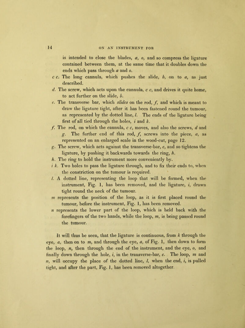 is intended to close the blades, o, and so compress the ligature contained between them, at the same time that it doubles down the ends which pass through a and o. c c. The long cannula, which pushes the slide, b, on to a, as just described. d. The screw, which acts upon the cannula, c c, and drives it quite home, to act further on the slide, b. e. The transverse bar, which slides on the rod, f, and which is meant to draw the ligature tight, after it has been fastened round the tumour, as represented by the dotted line, /. The ends of the ligature being first of all tied through the holes, i and k. f. The rod, on which the cannula, c c, moves, and also the screws, d and g. The further end of this rod, /*, screws into the piece, a, as represented on an enlarged scale in the wood-cut, page 12. g. The screw, which acts against the transverse-bar, e, and so tightens the ligature, by pushing it backwards towards the ring, h. h. The ring to hold the instrument more conveniently by. i k. Two holes to pass the ligature through, and to fix their ends to, when the constriction on the tumour is required. /. A dotted line, representing the loop that will be formed, when the instrument, Fig. 1, has been removed, and the ligature, i, drawn tight round the neck of the tumour. m represents the position of the loop, as it is first placed round the tumour, before the instrument, Fig. 1, has been removed. n represents the lower part of the loop, which is held back with the forefingers of the two hands, while the loop, m, is being passed round the tumour. It will thus be seen, that the ligature is continuous, from k through the eye, a, then on to m, and through the eye, a, of Fig. 1, then down to form the loop, n, then through the end of the instrument, and the eye, o, and finally down through the hole, i, in the transverse-bar, e. The loop, m and n, will occupy the place of the dotted line, /, when the end, i, is pulled tight, and after the part, Fig. 1, has been removed altogether.