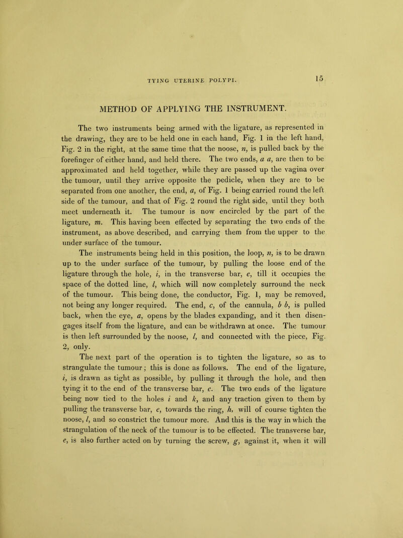 METHOD OF APPLYING THE INSTRUMENT. The two instruments being armed with the ligature, as represented in the drawing, they are to be held one in each hand, Fig. 1 in the left hand, Fig. 2 in the right, at the same time that the noose, n, is pulled back by the forefinger of either hand, and held there. The two ends, a a, are then to be approximated and held together, while they are passed up the vagina over the tumour, until they arrive opposite the pedicle, when they are to be separated from one another, the end, a, of Fig. 1 being carried round the left side of the tumour, and that of Fig. 2 round the right side, until they both meet underneath it. The tumour is now encircled by the part of the ligature, m. This having been effected by separating the two ends of the instrument, as above described, and carrying them from the upper to the under surface of the tumour. The instruments being held in this position, the loop, n, is to be drawn up to the under surface of the tumour, by pulling the loose end of the ligature through the hole, i, in the transverse bar, e, till it occupies the space of the dotted line, /, which will now completely surround the neck of the tumour. This being done, the conductor, Fig. 1, may be removed, not being any longer required. The end, c, of the cannula, b b, is pulled back, when the eye, a, opens by the blades expanding, and it then disen- gages itself from the ligature, and can be withdrawn at once. The tumour is then left surrounded by the noose, /, and connected with the piece, Fig. 2, only. The next part of the operation is to tighten the ligature, so as to strangulate the tumour; this is done as follows. The end of the ligature, i, is drawn as tight as possible, by pulling it through the hole, and then tying it to the end of the transverse bar, e. The two ends of the ligature being now tied to the holes i and k, and any traction given to them by pulling the transverse bar, e, towards the ring, h, will of course tighten the noose, /, and so constrict the tumour more. And this is the way in which the strangulation of the neck of the tumour is to be effected. The transverse bar, e, is also further acted on by turning the screw, g, against it, when it will