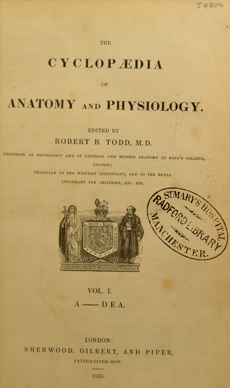 THE • CYCLOPEDIA OF 0 ANATOMY AND PHYSIOLOGY. EDITED BY ROBERT B. TODD, M.D. PROFESSOR OF PHYSIOLOGY AND OF GENERAL AND MORBID ANATOMY IN KINg's COLLEGE, LONDON; PHASICIAN TO THE WESTERN DISPENSARY, AND TO THE ROYAL INFIRMARY FOR CHILDREN, ETC. ETC, VOL. I. A D E A. LONDON: SHERWOOD, GILBERT, AND PIPER, FATERNOSTER-ROM. J836.