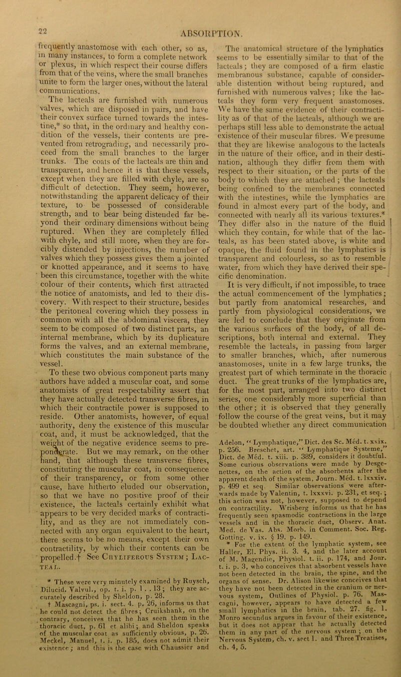 ABS()Rl'T[()N. Irequently anastomose witli eacli other, so as, in many instances, to form a complete network or plexus, in which respect their course diflers from that of the veins, where the small branches unite to form the larger ones, without the lateral communications. The lacteals are furnished with numerous valves, which are disposed in pairs, and have their convex surface turned towards the intes- tine,* so that, in the ordinary and healthy con- dition of the vessels, their contents are pre- vented from retrograding, and necessarily pro- ceed from the small branches to the larger trunks. The coats of the lacteals are thin and transparent, and hence it is that these vessels, except when they are filled with chyle, are so difficult of detection. They seem, however, notwithstanding the apparent delicacy of their texture, to be possessed of considerable strength, and to bear being distended far be- yond their ordinary dimensions without being ruptured. When they are completely filled with chyle, and still more, when they are for- cibly distended by injections, the number of valves which they possess gives them a jointed or knotted appearance, and it seems to have been this circumstance, together with the white colour of their contents, which first attracted the notice of anatomists, and led to their dis- covery. With respect to their structure, besides the peritoneal covering which they possess in common with all the abdominal viscera, they seem to be composed of two distinct parts, an internal membrane, which by its duplicature forms the valves, and an external membrane, which constitutes the main substance of the vessel. To these two obvious component parts many authors have added a muscular coat, and some anatomists of great respectability assert that they have actually detected transverse fibres, in which their contractile power is supposed to reside. Other anatomists, however, of equal authority, deny the existence of this muscular coat, and, it must be acknowledged, that the weigfit of the negative evidence seems to pre- pon^^ate. But we may remark, on the other hand, that although these transverse fibres, constituting the muscular coat, in consequence of their transparency, or from some other cause, have hitherto eluded our observation, so that we have no positive proof of their existence, the lacteals certainly exhibit what appears to be very decided marks of contracti- lity, and as they are not immediately con- nected with any organ equivalent to the heart, there seems to be no means, except their own contractility, by which their contents can be propelled.t See Ciivliferous System; Lac- tea e. * These were very minutely examined by Ruysch, Dilucid. Valvul., op. t. i. p. 1 . . 13; they are ac- curately described by Sheldon, p- 28. t Mascagni, ps, i. sect. 4. p, 26, informs us that he could not detect the fibres; Cruikshank, on the contrary, conceives that he has seen them in the thoracic duct, p. 61 et alibi; and Sheldon speaks of the muscular coat as sufficiently obvious, p. 26. Meckel, Manuel, i. i. p. 185, docs not admit their The anatomical structure of the lymphatics seems to be essentially similar to that of the lacteals; they are composed of a firm elastic membranous substance, capable of consider- able distention without being ruptured, and furnished with numerous valves; like the lac- teals they form very frequent anastomoses. We have the same evidence of their contracti- lity as of that of the lacteals, although we are perhaps still less able to demonstrate the actual existence of their muscular fibres. We presume that they are likewise analogous to the lacteals in the nature of their office, and in their desti- nation, although they differ from them with respect to their situation, or the parts of the body to which they are attached; the lacteals being confined to the membranes connected with the intestines, while the lymphatics are found in almost every part of the body, and connected with nearly all its various textures.* They differ also in the nature of the fluid ! which they contain, for while that of the lac- teals, as has been stated above, is white and opaque, the fluid found in the lymphatics is transparent and colourless, so as to resemble water, from which they have derived their spe- cific denomination. It is very difficult, if not impossible, to trace the actual commencement of the lymphatics; but partly from anatomical researches, and partly from physiological considerations, we are led to conclude that they originate from the various surfaces of the body, of all de- scriptions, both internal and external. They resemble the lacteals, in passing from larger to smaller branches, which, after numerous anastomoses, unite in a few large trunks, the greatest part of which terminate in the thoracic duct. The great trunks of the lymphatics are, for the most part, arranged into two distinct series, one considerably more superficial than the other; it is observed that they generally follow the course of the great veins, but it may be doubted whether any direct communication Adelon, “ Lymphatique,”Dict. des Sc. Med. t. xxix. p. 256. Breschet, art. “ Lymphatiqixe Systeme,” Diet, de Med. t. xiii. p. 389, considers it doubtlul. Some curious observations were made by Desge- nettes, on the action of the absorbents after the apparent death of the system, Journ. Med. t. Ixxxiv. p. 499 et seq. Similar observations were after- wards made by Valentin, t. Ixxxvi. p. 231, et seq.; this action was not, however, supposed to depend on contractility. Wrisberg informs us that he has frequently seen spasmodic contractions in the large vessels and in the thoracic duct, Observ. Anat. Med. de Vas. Abs. Morb. in Comment. Soc. Reg. Getting. V. ix. § 19. p. 149. * For the extent of the lymphatic system, see Haller, El. Phys. ii. 3. 4, and the later account of M. Magendie, Physiol, t. ii. p. 174, and Jour, t. i. p. .3, who conceives that absorbent vessels have not been detected in the brain, the spine, and the organs of sense. Dr. Alison likewise conceives that they have not been detected in the cranium or ner- vous system. Outlines of Physiol, p. 76. Mas- cagni, however, appears to have detected a few small lymphatics in the brain, tab. 27. fig- 1- Monro secundus argues in favour of their existence, but it does not appear that he actually detected them in any part of the nervous system ; on the Nervous System, ch. v. sect 1. and Three Treatises,