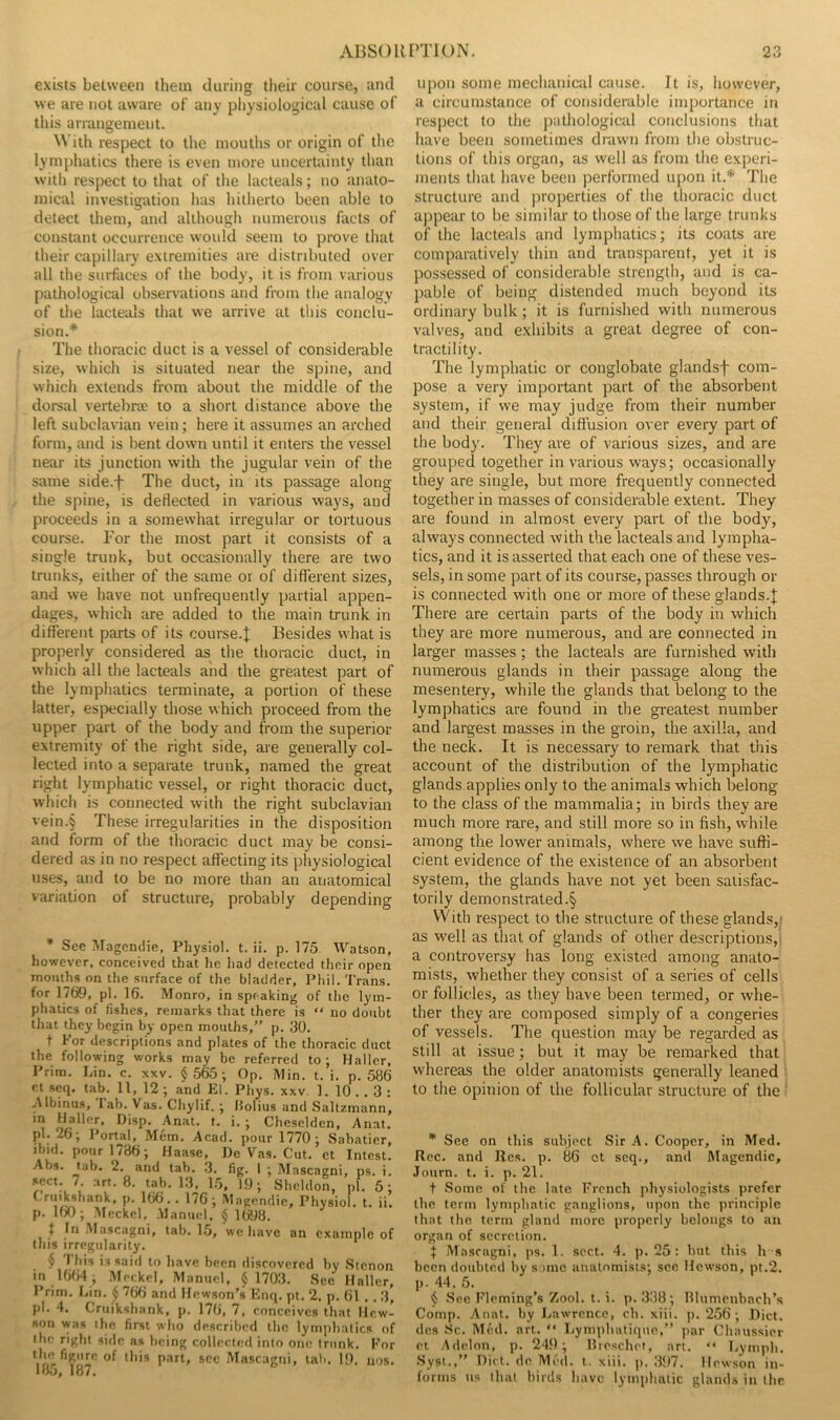 exists between them during their course, and we are not aware of any physiological cause of this arrangement. With respect to the moutlis or origin of the lymphatics there is even more uncertainty than witli respect to that of the lacteals; no anato- mical investig-ation has hitherto been able to detect them, and although numerous facts of constant occurrence would seem to prove that their capillary extremities are distributed over all the surfaces of the body, it is from various pathological observations and from the analogy of the lacteals that we arrive at this conclu- sion.* The thoracic duct is a vessel of considerable size, which is situated near the spine, and which extends from about the middle of the dorsal vertebrae to a short distance above the left subclavian vein; here it assumes an arched form, and is bent down until it enters the vessel near its junction with the jugular vein of the same side.f The duct, in its passage along the spine, is deflected in various ways, and proceeds in a somewhat irregular or tortuous course. Tor the most part it consists of a single trunk, but occasionally there are two trunks, either of the same or of different sizes, and we have not unfrequently partial appen- dages, which are added to the main trunk in different parts of its course.| Besides what is properly considered as the thoracic duct, in which all the lacteals and the greatest part of the lymphatics terminate, a portion of these latter, especially those which proceed from the upper part of the body and from the superior extremity of the right side, are generally col- lected into a separate trunk, named the great right lymphatic vessel, or right thoracic duct, which is connected with the right subclavian vein.§ These irregularities in the disposition and form of the thoracic duct may be consi- dered as in no respect affecting its physiological uses, and to be no more than an anatomical variation of structure, probably depending • See ^tagendie, Physiol, t. ii. p. 175 Watson, however, conceived that he had detected their open mouths on the surface of the bladder, Phil. Trans, for 1769, pi. 16. Monro, in speaking of the lym- phatics of fishes, remarks that there is “ no doubt that they begin by open mouths,” p. 30. t For descriptions and plates of the thoracic duct the following works may be referred to; Haller, Prim. Lin. c. xxv. $ 565; Op, Min. t. i. p. 586 Pt seq. tab. 11, 12 ; and El. Phys. xxv 1. 10 . . 3 : -Albinus, Fab. Vas. Chylif. ; liolius and Saltzmann, /R'l'p''. Disp. .Anat. t. i. ; Cheselden, Anat. pi. _6; Portal, Mem, Acad, pour 1770; Sabatier, ibid, pour 1786; Haase, De Vas. Cut. et Intest. Abs. tab. 2, and tab. 3. fig. I ; Mascagni, ps. i. 16, 19; Sheldon, iil. 5: Criiikshank, p. 166.. 176; Magendie, Physiol, t. ii. p. 160; Meckel. .Manutd, $ l(j98. j In Mascagni, tab. 15, we have an example ol this irregularity. $ I his is said to have been discovered by Stenor in 16f)4, Meckel, Manuel, $ 1703. Sec Haller Prim, Lin. $ 766 and Hewson’s Enq. pt. 2. p. 61 . . 3 pi. 4. Cruikshank, p. 176, 7, conceives that Hew. son was the first who described the lymphatics o the right side as being collecttul into one trunk. Fo Vf**' ol this part, sec Mascagni, tab. 19. tios 185, 187. upon some mechatiicul cause. It is, however, a circumstance of considerable importance itt respect to the pathological conclusions that have been sometimes drawn from the obstruc- tions of this organ, as well as from the experi- ments that have been performed upon it.* The structure and properties of the thoracic duct a])pear to be similar to those of the large trunks of the lacteals and lymphatics; its coats are comparatively thin and transparent, yet it is possessed of considerable strength, and is ca- pable of being distended much beyond its ordinary bulk; it is furnished with numerous valves, and exhibits a great degree of con- tractility. The lymphatic or conglobate glandsf com- pose a very important part of the absorbent system, if we may judge from their number and their general diffusion over every part of the body. They are of various sizes, and are grouped together in various ways; occasionally they are single, but more frequently connected together in masses of considerable extent. They are found in almost every part of the body, always connected with the lacteals and lympha- tics, and it is asserted that each one of these ves- sels, in some part of its course, passes through or is connected with one or more of these glands.J There are certain parts of the body in which they are more numerous, and are connected in larger masses; the lacteals are furnished with numerous glands in their passage along the mesentery, while the glands that belong to the lymphatics are found in the greatest number and largest masses in the groin, the axilla, and the neck. It is necessary to remark that this account of the distribution of the lymphatic glands applies only to the animals which belong to the class of the mammalia; in birds they are much more rare, and still more so in fish, while among the lower animals, where we have suffi- cient evidence of the existence of an absorbent system, the glands have not yet been satisfac- torily demonstrated.§ VVith respect to the structure of these glands,,* as well as that of glands of other descriptions,! a controversy has long existed among anato- mists, whether they consist of a series of cells or follicles, as they have been termed, or w'he- ther they are composed simply of a congeries of vessels. The question may be regarded as still at issue; but it may be remarked that whereas the older anatomists generally leaned to the opinion of the follicular structure of the * See on this subiect Sir A. Cooper, in Med. Rec. and Res. p. 86 ct seq., and filagendic, Journ. t. i. p. 21. t Some of the late French physiologists prefer the term lymphatic ganglions, upon the principle that the term gland more properly belongs to an organ of secretion. I Mascagni, ps. 1. sect. 4. p. 25: hut this h s been doubted by some anatomists; sec Hewson, pt.2. p. 44. 5. $ .See Fleming’s Zool. t. i. p. 338 ; lllumcnbach’s Comp. Anat. by Jjawrcnce, eh. xiii. p. 256 ; Diet, des .Sc. Med. art. “ Lymphutique,” par Chaussier et Addon, p. 249; Ureschet, art. “ Lymph. •Sysi.,” Diet, de Med. t. xiii. p, 397. llewson in- forms us that birds have lymphatic glands in the