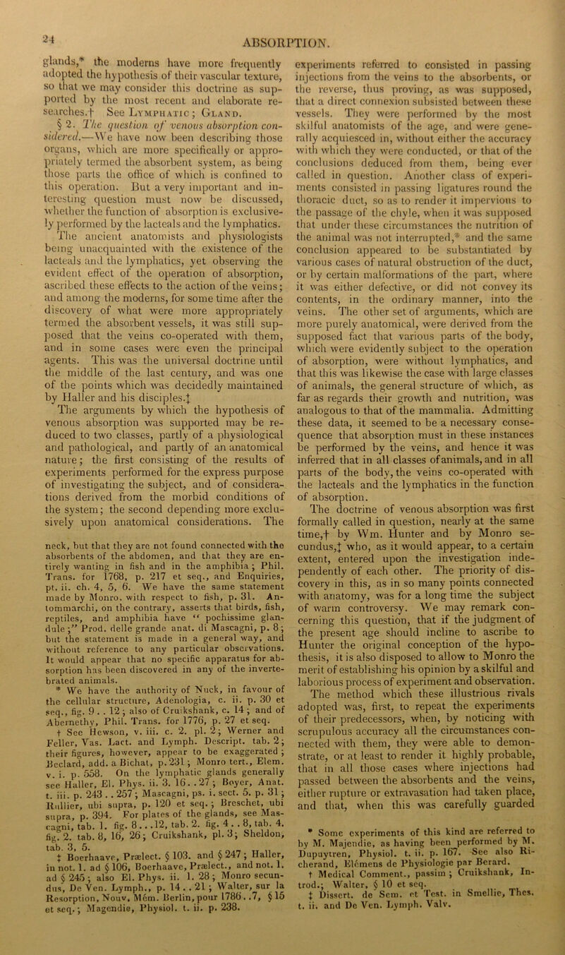 glands,* the moderns have more frequently adopted the hypothesis of their vascular texture, so that we may consider this doctrine as sup- ported by the most recent and elaborate re- searches.f See Lymcuatic ; Gland. § 2. The question of venous absorption con- sidered.—W’e have now been describing those organs, wliich are more specifically or appro- priately termed the absorbent system, as being those parts the office of which is confined to this operation. But a very important and in- teresting question must now be discussed, whether the function of absorption is exclusive- ly performed by the lacteals and the lymphatics. The ancient anatomists and physiologists being unacquainted with the existence of the lacteals and the lymphatics, yet observing the evident effect of the operation of absorption, ascribed these effects to the action of the veins; and among the moderns, for some time after the discovery of what were more appropriately termed the absorbent vessels, it was still sup- posed that the veins co-operated with them, and in some cases were even the principal agents. This was the universal doctrine until the middle of the last century, and was one of the points which was decidedly maintained by Jfaller and his disciples.| The arguments by which the hypothesis of venous absorption was supported may be re- duced to two classes, partly of a physiological and pathological, and partly of an anatomical nature; the first consisting of the results of experiments performed for the express purpose of investigating the subject, and of considera- tions derived from the morbid conditions of the system; the second depending more exclu- sively upon anatomical considerations. The neck, but that they are not found connected with the absorbents of the abdomen, and that they are en- tirely wanting in fish and in the amphibia ; Phil. Trans, for 1768, p. 217 et seq., and Enquiries, pt. ii. ch. 4, 5, 6. We have the same statement made by Monro, with respect to fish, p. 31. An- lommarchi, on the contrary, asserts that birds, fish, reptiles, and amphibia have “ pochissime glan- dule Prod, delle grande anat. di Mascagni, p. 8; but the statement is made in a general way, and without reference to any particular observations. It would appear that no specific apparatus for ab- sorption has been discovered in any of the inverte- brated animals. * We have the authority of Nuck, in favour of the cellular structure, Adenologia, c. ii. p. 30 et seq., fig. 9 . . 12; also of Cruikshank, c. 14 ; and of Abernethy, Phil. Trans, for 1776, p. 27 et seq. t Sec Hewson, v. iii. c. 2. pi. 2; Werner and Feller, Vas. Lact. and Lymph. Descript, tab. 2; their figures, however, appear to be exaggerated ; Ecclard, add. a Bichat, p.231; Monro tert., Elem. v. i. p. 558. On the lymphatic glands generally sec Haller, El. Phys. ii. 3. 16. .27 ; Boyer, Anat. t. iii. p. 243 .. 257 ; Mascagni, ps. i. sect. 5. p. 31; Rullier, ubi supra, p. 120 et seq. ; Brcschet, ubi supra, p. 394. For plates of the glands, see Mas- cagni, tab. 1. fig- 8.. .12, tab. 2. fig. 4 . . 8, ^^8- 4. fig. 2. tab. 8, 16, 26; Cruikshank, pi. 3; Sheldon, tab. 3, 5. . .f TT n + Boerhaave, Praelect. § 103. and 5 247 ; Haller, in not. 1. ad § 106, Boerhaave, Praelect., and not. 1. ad $245; also El. Phys. ii. 1.28; Monro secun- dus, De Yen. Lymph., p. 14 . . 21 ; Walter, sur la Resorption, Nouv, Mem. Berlin, pour 1786 . .7, $ 15 et seq.; Magcndie, Physiol, t. ii. p. 238. experiment-s referred to consisted in passing injections from tlie veins to the absorbents, or the reverse, thus proving, as was supposed, that a direct connexion subsisted between these vessels. They were performed by the most skilful anatomists of the age, and were gene- rally acquiesced in, without either the accuracy with which they were conducted, or that of the conclusions deduced from them, being ever called in question. Another class of experi- ments consisted in passing ligatures round the thoracic duct, .so as to render it impervious to the passage of the chyle, when it was supposed that under these circumstances the nutrition of the animal was not interrupted,* and the same conclusion appeared to be substantiated by various cases of natural obstruction of the duct, or by certain malformations of the part, where it was either defectiv^e, or did not convey its contents, in the ordinary manner, into the veins. The other set of arguments, which are more purely anatomical, were derived from the supposed fact that various parts of the body, which were evidently subject to the operation of absorption, were without lymphatics, and that this was likewise the case with large classes of animals, the general structure of which, as fai’ as regards their growth and nutrition, was analogous to that of the mammalia. Admitting these data, it seemed to be a necessary conse- quence that absorption must in these instances be performed by the veins, and hence it was inferred that in all classes of animals, and in all parts of the body, the veins co-operated with the lacteals and the lymphatics in the function of absorption. The doctrine of venous absorption was first formally called in question, nearly at the same time,-f by Wm. Hunter and by Monro se- cundus,J who, as it would appear, to a certain extent, entered upon the investigation inde- pendently of each other. The priority of dis- covery in this, as in so many points connected with anatomy, was for a long time the subject of warm controversy. We may remark con- cerning this question, that if the judgment of the present age should incline to ascribe to Hunter the original conception of the hypo- thesis, it is also disposed to allow to Monro the merit of establishing his opinion by a skilful and laborious process of experiment and observation. The method which these illustrious rivals adopted was, first, to repeat the experiments of their predecessors, when, by noticing with scrupulous accuracy all the circumstances con- nected with them, they were able to demon- strate, or at least to render it highly probable, that in all those cases where injections had passed between the absorbents and the veins, either rupture or extravasation had taken place, and that, when this was carefully guarded  Some experiments of this kind are referred to by M. Majendie, as having been performed by M. Dupuyiren, Physiol, t. ii. p. 167. See also Ri- cherand, Elcmens de Physiologie par Berard. t Medical Comment., passim ; Cruikshank, In- trod.; Walter, $ 10 et seq. t Dissert, de Scm. et Test, in Smellie, Thes. t. ii. and De Yen. Lymph. Yalv.