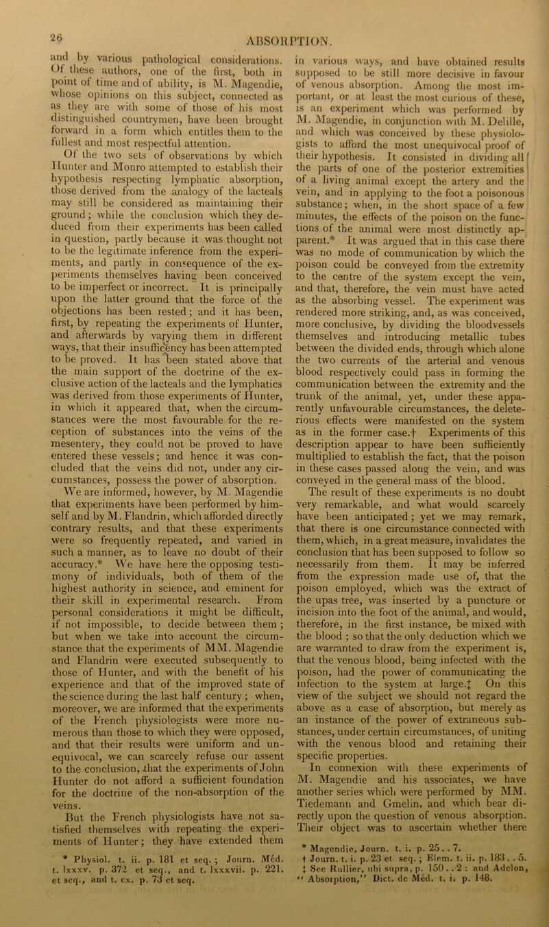 and by various pathological considerations. Of tliese authors, one of the first, both in point of time and of ability, is M. Magendie, whose opinions on this subject, connected as as they are with some of those of his most distinguished countrymen, have been brought forward in a form which entitles them to the fullest and most respectful attention. Of the two sets of observations by which Hunter and Monro attempted to establish their hypothesis respecting lymphatic absorption, those derived from the analogy of the lacteals may still be considered as maintaining their ground; while the conclusion which they de- duced from their experiments has been called in question, partly because it was thought not to be the legitimate inference from the experi- ments, and partly in consequence of the ex- periments themselves having been conceived to be imperfect or incorrect. It is principally upon the latter ground that the force of the objections has been rested; and it has been, first, by repeating the experiments of Hunter, and afterwards by varying them in different ways, that their insufficency has been attempted to be proved. It has ^^een stated above that the main support of the doctrine of the ex- clusive action of the lacteals and the lymphatics was derived from those experiments of Hunter, in which it appeared that, when the circum- stances were the most favourable for the re- ception of substances into the veins of the mesentery, they could not be proved to have entered these vessels; and hence it was con- cluded that the veins did not, under any cir- cumstances, possess the power of absorption. We are informed, however, by M. Magendie that experiments have been performed by him- self and by M. Flandrin, which afforded directly contrary results, and that these experiments were so frequently repeated, and varied in such a manner, as to leave no doubt of their accuracy.* We have here the opposing testi- mony of individuals, both of them of the highest authority in science, and eminent for their skill in experimental research. From personal considerations it might be difficult, if not impossible, to decide between them; but when we take into account the circum- stance that the experiments of MM. Magendie and Flandrin were executed subsequently to those of Hunter, and with the benefit of his experience and that of the improved state of the science during the last half century ; when, moreover, we are informed that the experiments of the I'rench physiologists were more nu- merous than those to which they were opposed, and that their results were uniform and un- equivocal, we can scarcely refuse our assent to the conclusion, that the experiments of John Hunter do not afford a sufficient foundation for the doctrine of the non-absorption of the veins. But the French physiologists have not sa- tisfied themselves with repeating the experi- ments of Hunter; they have extended them * Physiol, t. ii. p. 181 et scq. ; Journ. Med. t. Ixxxv. p. 372 et seq., and t. Ixxxvii. p. 221. et scq., and t. cx. p. 73 ct scq. in various vvays, and have obtained res\dts supposed to be still more decisive in favour of venous absorption. Among the most im- portant, or at least the most curious of these, is an experiment which was performed by M. Magendie, in conjunction with M. Delille, and which was conceived by these physiolo- gists to afford the most unequivocal proof of their hypothesis. It consisted in dividing all f the parts of one of the posterior extremities' of a living animal except the artery and the vein, and in applying to the foot a poisonous substance; when, in the short space of a few minutes, the effects of the poison on the func- tions of the animal were most distinctly ap- parent.* It was argued that in this case there was no mode of communication by which the poison could be conveyed from the extremity to the centre of the system except the vein, and that, therefore, the vein must have acted as the absorbing vessel. The experiment was rendered more striking, and, as was conceived, more conclusive, by dividing the bloodvessels themselves and introducing metallic tubes between the divided ends, through which alone the two currents of the arterial and venous blood respectively could pass in forming the communication between the extremity and the trunk of the animal, yet, under these appa- rently unfavourable circumstances, the delete- rious effects were manifested on the system as in the former case.f Experiments of this description appear to have been sufficiently multiplied to establish the fact, that the poison in these cases passed along the vein, and was conveyed in the general mass of the blood. The result of these experiments is no doubt very remarkable, and what would scarcely have been anticipated; yet we may remark, that there is one circumstance connected with them, which, in a great measure, invalidates the conclusion that has been supposed to follow so necessarily from them. It may be inferred from the expression made use of, that the poison employed, which was the extract of the upas tree, was inserted by a puncture or incision into the foot of the animal, and would, therefore, in the first instance, be mixed with the blood ; so that the only deduction which we are warranted to draw from the experiment is, that the venous blood, being infected with the poison, had the power of communicating the infection to the system at large.J On this view of the subject we should not regard the above as a case of absorption, but merely as an instance of the power of extraneous sub- stances, under certain circumstances, of uniting with the venous blood and retaining their specific properties. In connexion with these experiments of M. Magendie and his associates, we have another series which were performed by MM. Tiedemann and Gmelin, and which bear di- rectly upon the question of venous absorption. Their object was to ascertain whether there * Magendie, Journ. t. i. p. 25. . 7. t Journ. t. i. p. 23 el scq. ; Elrm. t. ii. p. 183 . . 5. J See Riillicr, ubi supra, p. 150 .. 2 : and Addon, “ Absorption,” Diet, dc Med. t. i. p. 148.