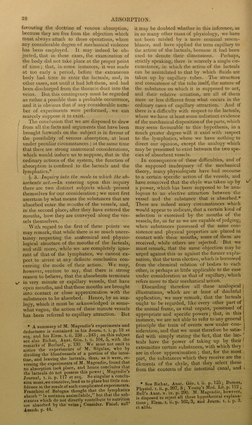 ABSOlimON. favouring the doctrine of venous absorption, because they are free from the objection wliich must always attach to those operations, where any considerable degree of mechanical violence has been employed. It may indeed be ob- jected, that in these cases, the examination of the body did not take place at the proper point of time; that, in some instances, it was made at too early a period, before the extianeous body had time to enter the lacteals, and, in other cases, not until it had left them, and had been discharged from the thoracic duct into the veins. But this contingency must be regarded as rather a possible than a probable occurrence, and it is obvious that if any considerable num- ber of experiments were performed, . we can scarcely suppose it to exist. The conclusion that we are disposed to draw from all the facts and arguments that have been brought forwards on the subject is in favour of the possibility of venous absorption, at least under peculiar circumstances ; at the same time that there are strong anatomical considerations, which would induce us to suppose, that in the ordinary actions of the system, the function of ! absorption is confined to the lacteals and the lymphatics.* §. 3. Inquiry into the mode in which the ab- sorbents act.—In entering upon this inquiry there are two distinct subjects which present themselves for our consideration ; we must first ascertain by what means the substances that are absorbed enter the mouths of the vessels, and, in the second place, after they have entered the mouths, how they are conveyed along the ves- sels themselves. With regard to the first of these points we may remark, that while there is so much uncer- tainty respecting the anatomical and physio- logical structure of the mouths of the lacteals, and still more, while we are completely igno- rant of that of the lymphatics, we cannot ex- pect to arrive at any definite conclusion con- cerning the mode of their action. We may, however, venture to say, that there is strong reason to believe, that the absorbents terminate V/ in very minute or capillary vessels, that have open mouths, and that these mouths are brought into contact or close approximation with the substances to be absorbed. Hence, by an ana- logy, which it must be acknowledged is some- what vague, the action of these minute vessels has been referred to capillary attraction. But • A summary of M. Magendie’s experiments and deductions is contained in his Journ, t. i. p. 18 et seq. and his Elem. t. ii. 238 . .243 ; on this subject see also Bichat, Apat. Gen. 1. ii. 104, 5, with the remarks of Bedard, p. 130. We must not omit to notice the experiments of M. Segalas, who by dividing the bloodvessels of a portion of the intes- tine, and leaving the lacteals, thus, as it were, re- versing the experiments of M. Magendie, found that no absorption took place, and hence concludes that the lacteals do not possess this power ; Magendie s Journal, t. ii. p. H7 et seq. So singular a conclu- sion must,we conceive, lead us to place but little con- fidence in the result of such complicated experiments. Franchini of Bologna thought that the lymphatics absorb “ la sostanza assimilabile, but that the sub- stances which do not directly contribute to nutrition are absorbed by the veins j Consider. Fisiol. sull’ Assoib. p. 44. it may be doubted whetlier in this inference, as in so many other cases of pliysiology, we have not been misled by a mere nominal resem- blance, and have applied the term capillary to the action of the lacteals, because it had been used to denote their dimensions. Perhaps, strictly speaking, there is scarcely a single cir- cumstance, in which the action of the lacteals can be assimilated to that by which fluids arc taken up by capillary tubes. The structure and consistence of the tube itself, the nature of the substance on which it is supposed to act, and their relative situation, are all of them more or less different from what occurs in the ordinary cases of capillaiy attraction. And if there is a difficulty with respect to the lacteals, where we have at least some indistinct evidence of the mechanical disposition of the parts, which may seem favourable to this hypothesis, in a much greater degree will it exist v/ith respect to the lymphatics, where we have nothing to direct our opinion, except the analogy which may be presumed to exist between the two spe- cies of absorbent vessels. In consequence of these difficulties, and of the supposed inadequacy of the mechanical theory, many physiologists have had recourse to a certain specific action of the vessels, and have conceived that the chyle was taken up by v/ a power, which has been supposed to be ana- logous to an elective attraction between the vessel and the substance that is absorbed.* There are indeed many circumstances which would appear to indicate, that a certain kind of selection is exercised by the mouths of the vessels, for, as far as we are capable of judging, when substances possessed of the same con- sistence and physical properties are placed in contact with these mouths, some of them are received, while others are rejected. But we must remark, that the same objection may be urged against this as against the former expla- nation, that the term elective, which is borrowed from the chemical relation of bodies to each other, is perhaps as little applicable to the case under consideration as that of capillary, which refers more to their mechanical action. Discarding therefore all these analogical j illustrations, which are at least of doubtful: application, we may remark, that the lacteals ought to be regarded, like every other part of the animal frame, as vital organs, possessed of appropriate and specific powers; that, in this instance, we are not able to refer to any general principle the train of events now under con- j sideration, and that we must therefore be satis- I fied with simply stating the fact, that the lac- teals have the power of taking up by their ' extremities certain substances, with which they 1 are in close approximation ; that, for the most part, the substances which they receive are the elements of the chyle, that they select these from the contents of the intestinal canal, and » • See Bichat, Anat. Gen. t. ii. p. 125; Uujnas, Physiol, t. ii. p. 397, 8 ; Young’s Med. Lit. p. 112 ; Bell’s Anat. v. iv. p. 290. M. Magendie, however, is disposed to reject all these hypothetical cxplaiia- tioiis ; Elein. t. ii. p. 162,3, and Journ. t. i. p. 3. ct alibi.