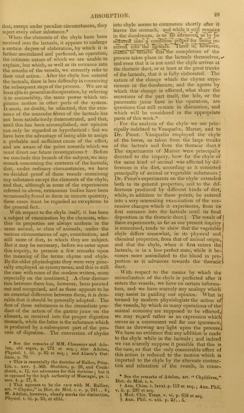 AliSOKl’TION. that, except under peculiar circumstances, they reject every other substance.* When the elements of the chyle have been received into the lacteals, it appears to undergo a certain degree of elaboration, by which it is farther assimilated and perfected, an operation, the intimate nature of which we are unable to explain, but which, as well as its entrance into the mouths of the vessels, we correctly refer to their vital action. After the chyle has entered the lacteals, there is less dirticulty in conceiving the subsequent steps of the process. We are at least ableto generalize the operation, by referring it to contractility, the same power which ori- ginates motion in other parts of the system. It must, no doubt, be admitted, that the exis- tence of the muscular fibres of the lacteals has not been satisfactorily demonstrated, and that, until this has been accomplished, our opinion can only be regarded as hypothetical : but we have here the advantage of being able to assign a probable and sufficient cause of the effect, and are aware of the point towards w'hich we must direct our future investigations.f Before we conclude this branch of the subject, we may remark concerning the contents of the lacteals, that, under ordinary circumstances, we have no decided proof of these vessels containing any substance except the elements of the chyle, and that, although in some of the experiments referred to above, extraneous bodies have been occasionally found in them in minute quantity, these cases must be regarded as exceptions to the general fact. With respect to the chyle itself, it has been a subject of examination by the chemists, whe- ther its properties are always uniform in the same animal, or class of animals, under the various circumstances of age, constitution, and still more of diet, to which they are subject. But it may be necessary, before we enter upon this inquiry, to premise a few remarks upon the meaning of the terms chyme and chyle. By the older physiologists they were very gene- rally employed as synonymous, and this is still the case with some of the modern waiters, more especially on the continent.^ A clear distinc- tion between them has, however, been pointed out and recognized, and as there appears to be an essential difference between them, it is desi- rable that it should be generally adopted. The first of these substances is the immediate pro- duct of the action of the gastric juice on the aliment, as received into the proper digestive stomach, while the latter is the substance which is produced by a subsequent part of the pro- cess of digestion. Tlie conversion of chyme • Sec the remarks of MM. Chaussier and Ade- lon, ubi supra, p. 272 et seq. ; also Adelon, Physiol, t. iii. p. 85 et seq. i and Alison’s Out- lines, p. 79. t This is essentially the doctrine of Haller, Prim. Lin. c. XXV, §.,5b8. Sheldon, p. 28, and Cruik- shank, c. 12, are advocates for this doctrine; but it is opposed by the high audiority of Mascagni, ns. i. sect. 4. p. 27, 8. t This appears to be the case with M. Rullicr, art. “ Chyme,” in Diet, dc Med. t. v. p. 241 . . 4 ; M. Adelon, however, clearly marks the distinction, I’hysiol. t. iii. p. 25, ct alibi. into chyle seems to commence shortly after it leaves the stomach, and wlule_it stijj reinains in the duodenum, is advanced, as m be redicrcect intojT con'^tmn^i-^i^ for Being re- ceTved Tii^^lie T^feaTsTl’here is^ Tiow^r, r'eaSSiTlo'BeTTeve^aT'the completion of the process takes place in the lacteals themselves, and even that it is not until the chyle arrives at the thoracic duct, or at least at the great trunks of the lacteals, that it is fully elaborated. The nature of the change which the chyme expe- riences in the duodenum, and the agents by which this change is effected, what share the secretions of the part itself, the bile, or the pancreatic juice have in the operation, are questions that still remain in discussion, and which will be considered in the appropriate parts of this work.* For the analysis of the chyle we are prin- cipally indebted to Vauquelin, Marcet, and to Dr. Prout. Vauquelin employed the chyle of the horse, as taken from the large trunks of the lacteals and from the thoracic duct.-f- The experiments of Marcet were principally directed to the inquiry, how far the chyle of the same kind of animal was affected by dif- ferences in the diet, according as it consisted principally of animal or vegetable substances.! Dr. Prout’s experiments on the chyle extended both to its general properties, and to the dif- ferences produced by different kinds of diet, while, in addition to these points, he entered into a very interesting examination of the suc- cessive changes which it experiences, from its first entrance into the lacteals until its final deposition in the thoracic duct.§ The result of these experiments, as far as our present inquiry is concerned, tends to shew that the vegetable chyle differs somewhat, in its physical and chemical properties, from that of animal origin, and that the chyle, when it first enters the lacteals, is in a less perfect state, while it be- comes more assimilated to the blood in pro- portion as it advances towards the thoracic duct. With respect to the means by which the animalization of the chyle is perfected after it enters the vessels, we have no certain informa- tion, and we have scarcely any analogy which may assist in guiding our opinion. What is termed by modern physiologists the action of the vessels, by which so many operations of the animal economy are supposed to be effected, we may regard rather as an expression which serves as a convenient veil for our ignorance, than as throwing any light upon the process. We have no evidence that any addition is made to the chyle while in the lacteals ; and indeed we can scarcely suppose it possible that this is the case, so that the only conceivable effect of this action is reduced to the motion which is imparted to the chyle by the alternate contrac- tion and relaxation of the vessels, in conse- ■ See the remarks of Adelon, art. Chyliferes.” Diet, de Med. t. v. t Ann. Chim. t. Ixxxi. p. 113 et seq.; Ann. Phil. V. ii. p. 220 ct seq. X Med. Chir. Trans, v. vi. p. 618 et seq. $ Ann. Phil. v. xiii, p. 22 ., 6.