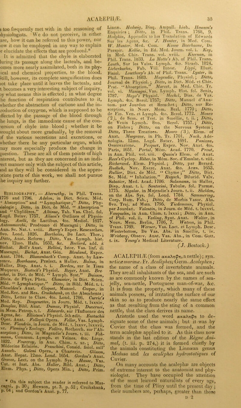 3 too fiPtiueiuly met with in the reasoning of ihysiologists. We do not perceive, in either ase, how it can be referred to this power, nor low it can be employed in any way to explain ir elucidate the eH'ects tliat are produced.* It is admitted tliat the chyle is elaborated luring Its passage along the lacteals, and be- omes more nearly assimilated, both in its phy- ical and chemical properties, to the blood, kill, however, its complete sanguification does lot take place until it leaves the lacteals, and t becomes a very interesting subject of inquiry, jy what means this is efiected; in what degree he function of respiration contributes to it, vhether the abstraction of carbone and the in- roduction of oxygene, which is supposed to be ‘fleeted by the passage of the blood through he lungs, is the immediate cause of the con- 'ersion of chyle into blood; whether it be Hought about more gradually, by the removal )f the various secretions and excretions, or .vhether there be any particular organ, which nay more especially produce the change in question. These are all of them points of high nterest, but as they are concerned in an indi- •ect manner only with the subject of this article, ind as they will be considered in the appro- priate parts of this work, we shall not pursue he inquiry any further. Bibliography, — Abemethy, in Phil. Trans. 1776 and 1796. Adelon, in Diet. Scien. Med. ‘ Absorption” and “ Lymphatique Ditto, Phy- liologie ; Ditto, in Diet, de Med. “ Absorption ” and ” Chyliferes.” Albinus, Tab. Vas. Chyl. fol. Lugd. Batav. Ylbl. Alison's Outlines of Physio- logy. Aselli, de Laetibus. 4to, Mediol. 1627. Antommarchi, Prodromo di Maseagni; Ditto, in Ann. Sc. Nat. t. xviii. Barry’s Exper. Researches. 8vo. Lond. 1826. Bartholin, De Lact. Thor.; Ditto, Anat. Reform: Ditto, Vas. Lymph, hist, nov. 12mo. Hafn. 1652, &c. Bedard, add. a Bichat. Bell’s Anat. Bellini, Istor. Vas. linf. di Mascagni. Bichat, Anat. Gen. Bleuland, Exper. Anat. 1784. Blurnenbach’s Comp. Anat. by Law- rence. Boerhaave, Praelect. a Haller. Bolius, in Haller, Disp. Anat. t. i. Bordeu, sur le Tissu Muqueux. Bostoch’s Physiol. Boyer, Anat. Bre- schet, in Diet, de Med. “ Lymph. Syst.” Buisson, Diyis. de Phys. Phen. Ghaussier, in Diet. Scien. Med. “ Lymphatique.” Ditto, in Bibl, Med. t. i. Cheselden’s Anat. Cloquet, Manuel. Cooper, in Med.Rec. and Rea. Cruikshank, on the Absorbents ; Ditto, Letter to Clare. 4to, Lond. 1786. Currie’s Med. Rep. Desgenettes, in Journ. Med. t. Ixxxiv. Douglas, Bibl. Anat. Dumas, Physiol. Duvernoi, in Mem, Petrop, t. i. Edwards, sur ITnfluence des Agens, &c. Physiol. 5th edit. Ehtstachii Oper. Anat. Fallopii Opera. Feller, Vas, Lymph. De»c, Flandrin, in Journ. de Med. t. Ixxxv, Ixxxvii, xc. Fleming’s7joo\o%y. Fodero, Rccherch. sur 1’Ab- sorption ; Ditto, in iVIagendie’s Journ. t. iii. Foh- rrutnn, Commun. Lymph, et Veines. 4to. Liege. 1832. Fourcroy, in Ann. Chim. t. xc. ; Ditto, Medecine Eclairee. Franchini, Consid. fisiol, sail’ Assorb. Guleni Opera, a Chartcrio. Giisson, Anat, Hepat. 12mo. Lond. 1654. Gordon’s Anat. Graves, Lcct. on the Lymph. Sys, Hause, Vas. Cut. et Inst. Abs. Haller, Bibl. Anat.; Ditto, Elcm. Phys. •, Ditto, Opera Min, ■, Ditto, Prim. • On this subject the reader is referred to Mas- cagni, p. 30; Hewson, pt. 3. p. 52; Cruikshank, p. 64 ; and Gordon’s Anat. p. 77. Linca;. Hedwig, Disq. Ainpull. Lieb. Ilewson’s Enquiries ; J)itto, in Pliil. Trans. 1768, 9. Hodgkin, Appendix to Ins 'I'ranslation of Edwards vSur les Agens, &c. J. Hunter, in Med. Com. yV. Hunter, Med. Com. Kanw Boerhaave, De Perspir. Kellie, in Ed, Med. Journ. vol. i. Key, in Med. Cliir. 'I'rans. vol. xviii. Kiernan, in Phil. Trans. 1833. La Motto's Ab. of Phil. Trans. Lanth, Sur les Vaiss. Ijymph. 4to. Strasb. 1824. Lieberkuehn, Pah. Vill. Intest. Lippi, Illust. Fisiol. Lowthorv’s Ab. of Phil. Trans. Lyster, ih Phil. Trans. 16o3. Magendie, Physiol.; Ditto, Journal de Physiol. ; Ditto, in Diet. Med, et Chir. Prat. “Absorption.” Marcet, in Med. Chir. Tr. vol. vi. Mascagni, Vas. Lymph. Hist. fol. Senis, 1787. Mayo’s Physiol. Meckel, Diss. de Vas. Lymph. 4lo. Berol. 1757; Ditto, Manuel d’Ana- tom. par Jourdan et Hresehet; Ditto, sur Re- sorption, in Nouv. Mem. Berl. 1770 ; Ditto, de Fin, Ven. et Lymph. 4to. Berol. 1772. Monro f2), de Sem. et Test, in Smellie, t, ii. ; Ditto, de Venis I,ymph. 8vo. Berol. 1757.; Ditto, on Fishes; Ditto, on the Nervous System; Ditto, Three Treatises. Monro f3), Elem. of Anat. Musgrave, in Ph. Tr. 1701. Nuck, Ade- nologia. 12mo. Lugd. Batav. 1691. Panizza, Osservazione. Pecquet, Exper. Nov. Anat. 4to. Paris, 1651. Portal, Mem. Acad. 1770. Prout, in Ann. Phil, vol. xiii. Quain’s Elem. of Anat. Rees’s Cyclop. Ribes, in M6m. Soc. d’Emulat. t. viii. Richerand, Elem. Physiol. ; Ditto, par Berard. Rudbek, Nov. Exerc. Anat. 4to, Araes. 1653. Rullier, Diet, de Med. “ Chyme;” Ditto, Diet. Sc. Med. “ Inhalation.” Ruysch, Dilucid. Valv. Sabatier, Med. Acad. 1786. Salzmann, in Haller, Disp. Anat. t. i. Santorini, Tabulae, fol. Parmae. 1775. Segalas, in Majendie’s Journ. t. ii. Sheldon, on the Abs. Sys. fol. Lond. 1784. Soemmering, Corp. Huifi. Fab.; Ditto, de Morbis Vasor. Abs. 8vo. Traj. ad Moen. 1795. Tiedemann, Physiol, par Jourdart. Valentin, in Journ. de Med. t. Ixxxvi. Vauquelin, in Ann. Chim. t. Ixxxi; Ditto, in Ann. of Phil. vol. ii. Vesling, Synt. Anat. Walter, in Nouv. Mem. Berlin, 1786, 7. Watson, in Phil. Trans. 1769. Werner, Vas. Lact. et Lymph. Desc. Winterbottom, De Vas. Abs. in Smellie, t. iv. yVrisberg, Observ. Anat. Vas. Abs., in Com. Gott. t. ix. Young’s Medical Literature, (J. Bostock.) ACALEPH7E(from axaA»j<p»3, a nettle); syn. urticarnai'ince. Fr. Acedephes; Germ. Acalephen; the name of a class of invertebrate animals. They are all inhabitants of the sea, and are such as are commonly known by the names of sea- jelly, sea-nettle, Portuguese man-of-war, &c. It is from the property, which many of these animals possess, of irritating the surface of our skin so as to produce nearly the same effect as that resulting from the sting of a common nettle, that the class derives its name. Aristotle used the word a-naX-riipn to de- signate some of these animals; but it was by Cuvier that the class w’as formed, and the term acalephae applied to it. As this class now stands in the last edition of the Regrte Ani- mal, (t. iii. p. 274,) it is formed chiefly by the animals constituting the Linnaean genus Medusa and les acalephes hpdr'ostatiqucs of Cuvier. On many accounts the acalejiha; are objects of extreme interest to the anatomist and phy- siologist. They have occupied the attention of the most learneil naturalists of every age, from the time of Pliny until the present day ; their numbers are, perhaps, greater than those I) 2