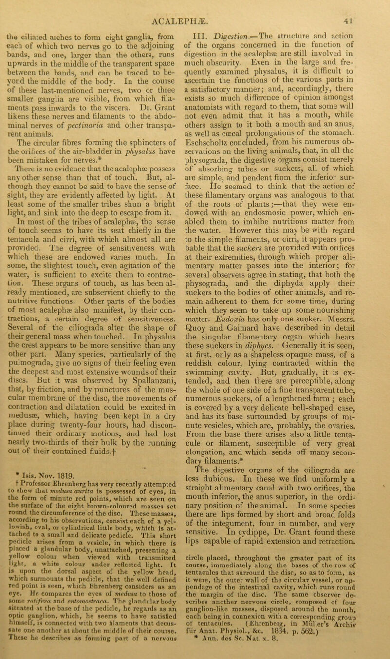 the ciliated arches to form eight ganglia, from each of which two nerves go to the adjoining bands, and one, larger than the others, runs upwards in the middle of the transparent space between the bands, and can be traced to be- yond the middle of the body. In the course of these last-mentioned nerves, two or three smaller ganglia are visible, from which hla- inents pass inwards to the viscera. Dr. Grant likens these nerves and filaments to the abdo- minal nerves of pectinaria and other transpa- rent animals. The circular fibres forming tlie sphincters of the orifices of the air-bladder in phj/salus have been mistaken for nerves.* There is no evidence that the acalephte possess any other sense than that of touch. But, al- though they cannot be said to have the sense of sight, they are evidently affected by light. At least some of the smaller tribes shun a bright light, and sink into the deep to escape from it. In most of the tribes of acalephte, the sense of touch seems to have its seat chiefly in the tentacula and cirri, with which almost all are provided. The degree of sensitiveness with which these are endowed varies much. In some, the slightest touch, even agitation of the water, is sufficient to excite them to contrac- tion. These organs of touch, as has been al- ready mentioned, are subservient chiefly to the nutritive functions. Other parts of the bodies of most acalephse also manifest, by their con- tractions, a certain degree of sensitiveness. Several of the ciliograda alter the shape of their general mass when touched. In physalus the crest appears to be more sensitive than any other part. Many species, particularly of the pulmograda, give no signs of their feeling even the deepest and most extensive wounds of their discs. But it was observed by Spallanzani, that, by friction, and by punctures of the mus- cular membrane of the disc, the movements of contraction and dilatation could be excited in medusae, which, having been kept in a dry place during twenty-four hours, had discon- tinued their ordinary motions, and had lost nearly two-thirds of their bulk by the running out of their contained fluids.f • Isis. Nov. 1819. t Professor Ehrenberg has very recently attempted to shew that medusa aurita is possessed of eyes, in the form of minute red points, which are seen on the surface of the eight brown-coloured masses set round the circumference of the disc. These masses, according to his observations, consist each of a yel- lowish, oval, or cylindrical little body, which is at- tached to a small and delicate pedicle. This short pedicle arises from a vesicle, in which there is placed a glandular body, unattached, presenting a yellow colour when viewed with transmitted light, a white colour under reflected light. It is upon the dorsal aspect of the yellow head, which surmounts the pedicle, that the well defined red point is seen, which Ehrenberg considers as an eye. He compares the eyes of medusa to those of some rotifera and entomnstraca. The glandular body situated at the base of the pedicle, he regards as an optic ganglion, which, he seems to have satisfied himself, is connected with two filaments that decus- sate one another at about the middle of their course. 'I hese he describes as forming part of a nervous III. Digestion.—The structure and action of the organs concerned in the function of digestion in the acalephse are still involved in much obscurity. Even in the large and fre- quently examined physalus, it is difficult to ascertain the functions of the various parts in a satisfactory manner; and, accordingly, there exists so much difference of opinion amongst anatomists with regard to them, that some will not even admit that it has a mouth, while others assign to it both a mouth and an anus, as well as coecal prolongations of the stomach. Eschscholtz concluded, from his numerous ob- servations on the living animals, that, in all the physogmda, the digestive organs consist merely of absorbing tubes or suckers, all of which are simple, and pendent from the inferior sur- face. He seemed to think that the action of these filamentary organs was analogous to that of the roots of plants;—that they were en- dowed with an endosmosic power, which en- abled them to imbibe nutritious matter from the water. However this may be with regard to the simple filaments, or cirri, it appears pro- bable that the suckers are provided with orifices at their extremities, through which proper ali- mentary matter passes into the interior; for several observers agree in stating, that both the physograda, and the diphyda apply their suckers to the bodies of other animals, and re- main adherent to them for some time, during which they seem to take up some nourishing matter. Eudoxia has only one sucker. Messrs. Quoy and Gaimard have described in detail the singular filamentary organ which bears these suckers in diphyes. Generally it is seen, at first, only as a shapeless opaque mass, of a reddish colour, lying contracted within the swimming cavity. But, gradually, it is ex- tended, and then there are perceptible, along the whole of one side of a fine transparent tube, numerous suckers, of a lengthened form ; each is covered by a very delicate bell-shaped case, and has its base surrounded by groups of mi- nute vesicles, which are, probably, the ovaries. From the base there arises also a little tenta- cule or filament, susceptible of very great elongation, and which sends off many secon- dary filaments.* T'he digestive organs of the ciliograda are less dubious. In these we find uniformly a straight alimentary canal with two orifices, the mouth inferior, the anus superior, in the ordi- nary position of the animal. In some species there are lips formed by short and broad folds of the integument, four in number, and very sensitive. In cydippe. Dr. Grant found these lips capable of rapid extension and retraction. circle placed, throughout the greater part of its course, immediately along the bases of the row of tentacules that surround the disc, so as to form, as it were, the oiiter wall of the circular vessel, or ap- pendage of the intestinal cavity, which runs round the margin of the disc. The same observer de- scribes another nervous circle, composed of four ganglion-like masses, disposed around the mouth, each being in connexion with a corresponding group of tentacules. (Ehrenberg, in Miiller’s Archiv fiir Anat. Physiol., &c. 1834. p. 5fi2.) • Ann. des Sc. Nat. x. 8.