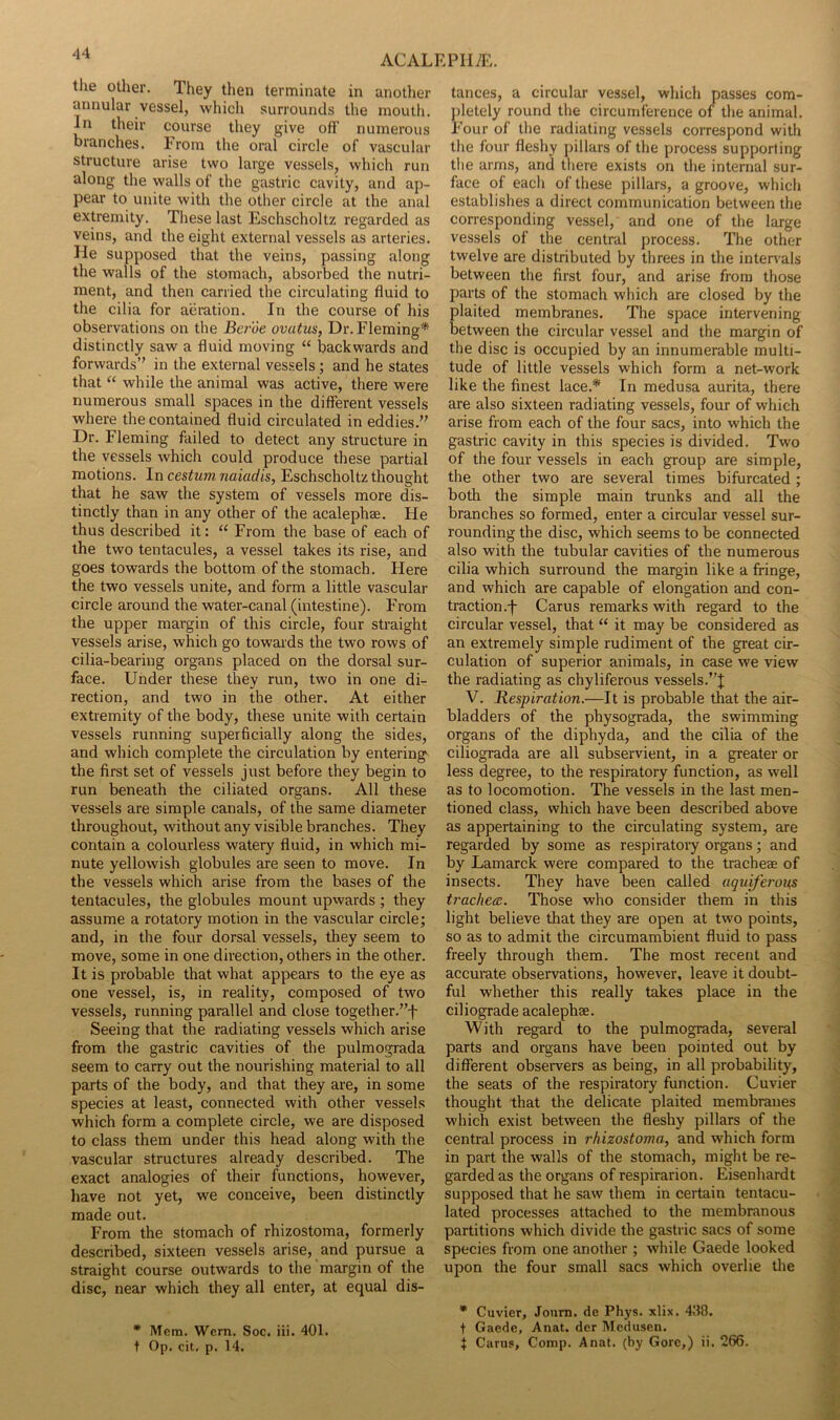 the other. They then terminate in another annular vessel, which surrounds the mouth. In their course they give off numerous branches. From the oral circle of vascular structure arise two large vessels, which run along the walls of the gastric cavity, and ap- pear to unite with the other circle at the anal extremity. These last Eschscholtz regarded as veins, and the eight external vessels as arteries. He supposed that the veins, passing along the walls of the stomach, absorbed the nutri- ment, and then carried the circulating fluid to the cilia for aeration. In the course of his observations on the Btroe ovutus, Dr. Fleming* distinctly saw a fluid moving “ backwards and forwards’' in the external vessels ; and he states that “ while the animal was active, there were numerous small spaces in the different vessels where the contained fluid circulated in eddies.” Dr. Fleming failed to detect any structure in the vessels which could produce these partial motions. In cesium naiadis, Eschscholtz thought that he saw the system of vessels more dis- tinctly than in any other of the acalephae. He thus described it: “ From the base of each of the two tentacules, a vessel takes its rise, and goes towards the bottom of the stomach. Here the two vessels unite, and form a little vascular circle around the water-canal (intestine). From the upper margin of this circle, four straight vessels arise, which go towards the two rows of cilia-bearing organs placed on the dorsal sur- face. Under these they run, two in one di- rection, and two in the other. At either extremity of the body, these unite with certain vessels running superficially along the sides, and which complete the circulation by enterings the first set of vessels just before they begin to run beneath the ciliated organs. All these vessels are simple canals, of the same diameter throughout, without any visible branches. They contain a colourless watery fluid, in which mi- nute yellowish globules are seen to move. In the vessels which arise from the bases of the tentacules, the globules mount upwards ; they assume a rotatory motion in the vascular circle; and, in the four dorsal vessels, they seem to move, some in one direction, others in the other. It is probable that what appears to the eye as one vessel, is, in reality, composed of two vessels, running parallel and close together.”f Seeing that the radiating vessels which arise from the gastric cavities of the pulmograda seem to carry out the nourishing material to all parts of the body, and that they are, in some species at least, connected with other vessels which form a complete circle, we are disposed to class them under this head along with the vascular structures already described. The exact analogies of their functions, however, have not yet, we conceive, been distinctly made out. From the stomach of rhizostoma, formerly described, sixteen vessels arise, and pursue a straight course outwards to the margin of the disc, near which they all enter, at equal dis- * Mem. Wern. Soc. iii. 401. t Op. cit. p. 14. tances, a circular vessel, which passes com- jfletely round the circumference of the animal. Four of the radiating vessels correspond with the four fleshy pillars of the process supporting the arms, and there exists on the internal sur- face of each of these pillars, a groove, which establishes a direct communication between the corresponding vessel, and one of the large vessels of the central process. The other twelve are distributed by threes in the intenrals between the first four, and arise from those parts of the stomach which are closed by the plaited membranes. The space intervening between the circular vessel and the margin of the disc is occupied by an innumerable multi- tude of little vessels which form a net-work like the finest lace.* In medusa aurita, there are also sixteen radiating vessels, four of which arise from each of the four sacs, into which the gastric cavity in this species is divided. Two of the four vessels in each group are simple, the other two are several times bifurcated; both the simple main trunks and all the branches so formed, enter a circular vessel sur- rounding the disc, which seems to be connected also with the tubular cavities of the numerous cilia which surround the margin like a fringe, and which are capable of elongation and con- traction .f Cams remarks with regard to the circular vessel, that “ it may be considered as an extremely simple rudiment of the great cir- culation of superior animals, in case we view the radiating as chyliferous vessels.”]; V. Respiration.—It is probable that the air- bladders of the physograda, the swimming organs of the diphyda, and the cilia of the ciliograda are all subservient, in a greater or less degree, to the respiratory function, as well as to locomotion. The vessels in the last men- tioned class, which have been described above as appertaining to the circulating system, are regarded by some as respiratory organs; and by Lamarck were compared to the tracheae of insects. They have been called aquiferous trachea. Those who consider them in this light believe that they are open at two points, so as to admit the circumambient fluid to pass freely through them. The most recent and accurate observations, however, leave it doubt- ful whether this really takes place in the ciliograde acalephae. With regard to the pulmograda, several parts and organs have been pointed out by different observers as being, in all probability, the seats of the respiratory function. Cuvier thought that the delicate plaited membranes which exist between the fleshy pillars of the central process in rhizostoma, and which form in part the walls of the stomach, might be re- garded as the organs of respirarion. Eisenhardt supposed that he saw them in certain tentacu- lated processes attached to the membranous partitions which divide the gastric sacs of some species from one another ; while Gaede looked upon the four small sacs which overlie the * Cuvier, Journ. de Phys. xlix. 438. t Gaede, Anat. der Mcdusen. i Carus, Comp. Anat. (by Gore,) ii. 266.