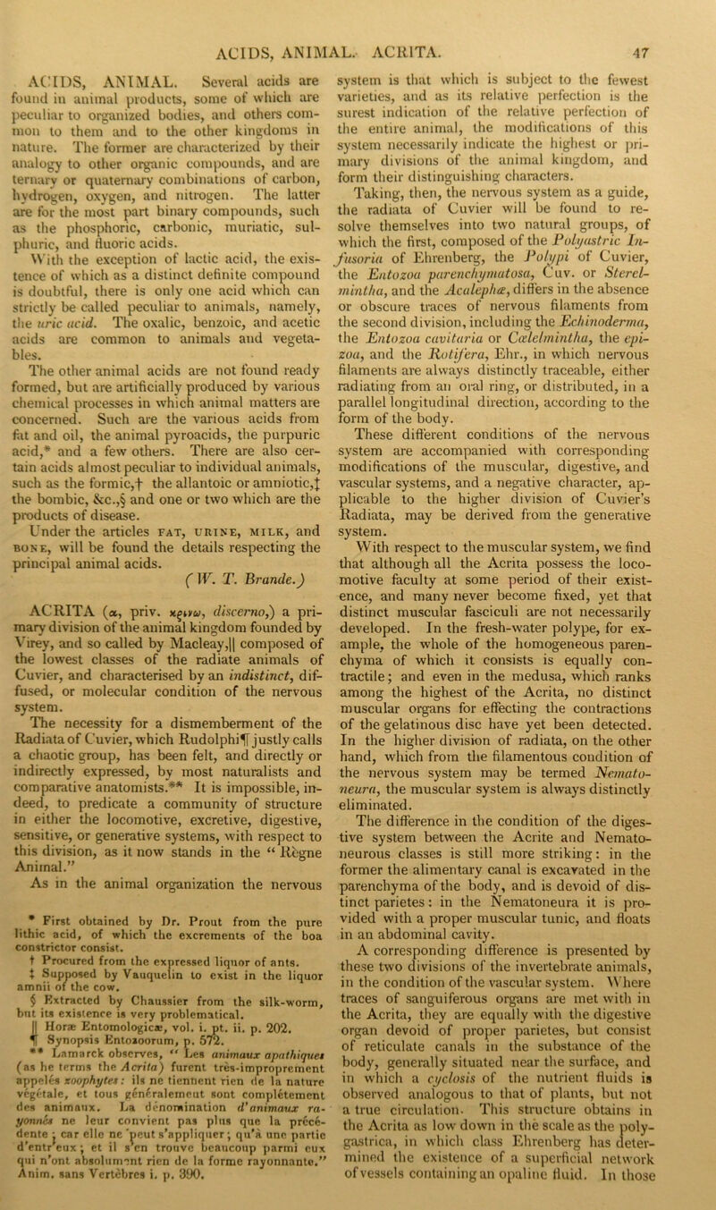 ACIDS, ANIMAL. Several acids are found in animal products, some of which are pecidiar to organized bodies, and others com- mon to them and to the other kingdoms in nature. The former are characterized by their analogy to other organic compounds, and are ternary or quaternary combinations of carbon, hydrogen, oxygen, and nitrogen. The latter are for the most part binary compounds, such as the phosphoric, carbonic, muriatic, sul- phuric, and Huoric acids. With the exception of lactic acid, the exis- tence of which as a distinct definite compound is doubtful, there is only one acid which can strictly be called peculiar to animals, namely, the uric acid. The oxalic, benzoic, and acetic acids are common to animals and vegeta- bles. The other animal acids are not found ready formed, but are artificially produced by various chemical processes in which animal matters are concerned. Such are the various acids from fat and oil, the animal pyroacids, the purpuric acid,* and a few others. There are also cer- tain acids almost peculiar to individual animals, such as the formic,f the allantoic or amniotic,j the bombic, &c.,§ and one or two which are the products of disease. Under the articles fat, urine, milk, and BONE, will be found the details respecting the principal animal acids. (W. T. Brande.) ACRITA (a, priv. discej'no,) a pri- mary division of the animal kingdom founded by Virey, and so called by Macleay,|l composed of the lowest classes of the radiate animals of Cuvier, and characterised by an indistinct, dif- fused, or molecular condition of the nervous system. The necessity for a dismemberment of the Radiataof Cuvier, which Rudolphi^ justly calls a chaotic group, has been felt, and directly or indirectly expressed, by most naturalists and comparative anatomists.** It is impossible, in- deed, to predicate a community of structure in either the locomotive, excretive, digestive, sensitive, or generative systems, with respect to this division, as it now stands in the “ Rcgne Animal.” As in the animal organization the nervous • First obtained by Dr. Prout from the pure lithic acid, of which the excrements of the boa constrictor consist. t Procured from the expressed liquor of ants. X Supposed by Vauquelin to exist in the liquor amnii of the cow. $ Kxtracted by Chaussier from the silk-worm, but its existence is very problematical. II Horae Entomologicae, vol. i. pt. ii. p. 202. II Synopsis Entoaoorum, p. 572. •* Lamarck observes,  Les animaux apnthiquet (as he terms \}\g Acrita) furent tres-improprement appeles zoophytes: ils ne tienfient rien de la nature vegetale, et tons gen^,ralemeut sont complctement des animaux. La denomination d’animaux ra- yonnes ne leur convient pas plus que la prcce- dente j car ellc ne 'peut s’appliquer; qu'a unc partie d’entr'eux; et il s’en trouve bcaucoup parmi cux qui n’ont absolument rien dc la forme rayonnanto. Anim. sans Vertebres i. p. 300, system is that which is subject to the fewest varieties, and as its relative perfection is the surest indication of the relative perfection of the entire animal, the modifications of this system necessarily indicate the highest or pri- mary divisions of the animal kingdom, and form their distinguishing characters. Taking, then, the nervous system as a guide, the radiata of Cuvier will be found to re- solve themselves into two natural groups, of which the first, composed of the Folyustric In- fusoria of Ehrenberg, the Polypi of Cuvier, the Entozou pui'enchymutosa, Cuv. or Sterel- 7nintha, and the Aculepha, differs in the absence or obscure traces of nervous filaments from the second division, including the Echinoderrna, the Enlozoa cuvituria or Ccdelminthu, the epi- zoa, and the liotifera, Elir., in which nervous filaments are always distinctly traceable, either radiating from an oi-al ring, or distributed, in a parallel longitudinal direction, according to the form of the body. These different conditions of the nervous system are accompanied w-ith corresponding- modifications of the muscular, digestive, and vascular systems, and a negative character, ap- plicable to the higher division of Cuvier’s Radiata, may be derived from the generative system. With respect to the muscular system, we find that although all the Acrita possess the loco- motive faculty at some period of their exist- ence, and many never become fixed, yet that distinct muscular fasciculi are not necessarily developed. In the fresh-water polype, for ex- ample, the whole of the homogeneous paren- chyma of which it consists is equally con- tractile ; and even in the medusa, which ranks among the highest of the Acrita, no distinct muscular organs for effecting the contractions of the gelatinous disc have yet been detected. In the higher division of radiata, on the other hand, which from the filamentous condition of the nervous system may be termed Nemato- 7ieurn, the muscular system is always distinctly eliminated. The difference in the condition of the diges- tive system between the Acrite and Nemato- neurous classes is still more striking: in the former the alimentary canal is excavated in the parenchyma of the body, and is devoid of dis- tinct parietes : in the Nematoneura it is pro- vided with a proper muscular tunic, and floats in an abdominal cavity. A corresponding difference is presented by these two divisions of the invertebrate animals, in the condition of the vascular system. \Miere traces of sanguiferous organs are met with in the Acrita, they are equally with the digestive organ devoid of proper parietes, but consist of reticulate canals in the substance of the body, generally situated near the surface, and in which a cyclosis of the nutrient fluids is observed analogous to that of plants, but not a true circulation. This structure obtains in the Acrita as low' dowm in the scale as the poly- gastrica, in which class Ehrenberg has deter- mined the existence of a superficial netw-ork of vessels containing an opaline fluid. In those