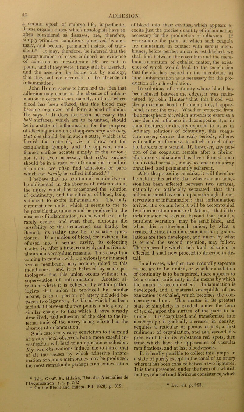 certain epoch of embryo life, imperforate. These organic states, whicli nosologists have so often considered as diseases, are, therefore, simply primitive conditions preserved by ano- maly, and become permanent instead of tran- sient.* It may, therefore, be inferred that the greater number of cases adduced as evidence of adhesion in intra-uterine life are not in point, and if they were it may still be asserted, and the assertion be borne out by analogy, that they had not occurred in the absence of inflammation. John Hunter seems to have had the idea that adhesion may occur in the absence of inflam- mation in certain cases, namely, in those where blood has been effused, that this blood may become organized and form a bond of union. He says, “It does not seem necessary that both surfaces, which are to be united, should be in a state of inflammation for the purpose of effecting an union ; it appears only necessary that one should be in such a state, which is to furnish the materials, viz. to throw out the coagulating lymph, and the opposite unin- flamed surface accepts simply of the union ; nor is it even necessary that either surface should be in a state of inflammation to admit of union: we often find adhesions of parts which can hardly be called inflamed.’’-j' I believe that no solution of continuity can be obliterated in the absence of inflammation, the injury which has occasioned the solution of continuity, and the effusion of blood, being sufficient to excite inflammation. The only circumstance under which it seems to me to be possible that union could be produced in the absence of inflammation, is one which can only rarely occur; and even then, although the possibility of the occurrence can hardly be denied, its reality may be reasonably ques- tioned. If a portion of blood, for instance, be effused into a serous cavity, its colouring matter is, after a time, removed, and a fibrino- albuminous coagulum remains. This coagulum coming in contact with a previously uninflamed serous membrane, may become united to this membrane : and it is believed by some pa- thologists that this union occurs without the supervention of inflammation. Another si- tuation where it is believed by eertain patho- logists that union is produced by similar means, is in a portion of artery included be- tween two ligatures, the blood which has been included between the two points undergoing a similar change to that which I have already described, and adhesion of the clot to the in- ternal tunic of the artery being effected in the absence of inflammation. Such cases may carry conviction to the mind of a superficial observer, but a more careful in- vestigation will lead to an opposite conclusion, jyjy Qwu observations induce me to think, that of all the causes by which adhesive inflam- mation of serous membranes may be produced, the most remarkable perhaps is an extravasation * Isid. Geoff. St. Hilaire, Hist, des Anomalies de rOrganization, t. i. p. 632. f On the Blood and Inflam. Ed. 1828, p. oly. of blood into tlieir cavities, which appears to excite just the precise quantity of inflammation necessary for the production of adliesion. If we examine tlie point at which such coagula are maintained in contact with serous mem- branes, before perfect union is established, we shall find between the coagulum and the mem- branes a stratum of exhaled matter, the exist- ence of which would lead to the conclusion that the clot has excited in the membrane as much inflammation as is necessary for the pro- duction of such exhalation. In solutions of continuity where blood has been effused between the edges, it was main- tained by John Hunter* that this blood was the provisional bond of union ; this, I appre- hend, is not the case. Whether protected from the atmospheric air, which appears to exercise a very decided influence in decomposing it, as in some fractures, or directly exposed to it, as in ordinary solutions of continuity, this coagu- lum never, during the early periods, adheres with sufficient firmness to attach to each other the borders of a wound. If, however, any por- tion of the coagulum remain after a fibrino- albuminous exhalation has been formed upon the divided surfaces, it may become in this way organised, and permanently adherent. After the preceding remarks, it will therefore be held in this article that whenever an adhe- sion has been effected between two surfaces, naturally or artificially separated, that that adhesion must have taken place through the in- tervention of inflammation ; that inflammation arrived at a certain height will be accompanied by afibrino-albuminous exhalation;—that if the inflammation be carried beyond that point, a purulent secretion may be established, and when this is developed, union, by what is termed the first intention, cannot occur; granu- lations are then developed, and union by what is termed the second intention, may follow. The process by which each kind of union is effected I shall now proceed to describe in de- tail. In all cases, whether two naturally separate tissues are to be united, or whether a solution of continuity is to be repaired, there appears to be a certain uniformity in the means by which the union is accomplished. Inflammation is developed, and a material susceptible of or- ganization is exhaled, which becomes the con- necting medium. This matter in its greatest state of simplicity is exuded under the form of lymph, upon the surface of the parts to be united ; it is coagulated, and transformed into a soft pulp ; it gradually increases in density, acquires a reticular or porous aspect, a first rudiment of organization, and as a second de- gree exhibits in its substance red spots, then striae, which have the appearance of vascular ramifications, and at last bloodvessels. It is hardly possible to collect this lymph in a state of purity except in the canal of an artery where it has been exhaled between two ligatures. It is then presented under the form of a whitish matter, of a soft and fibrinous consistence, which