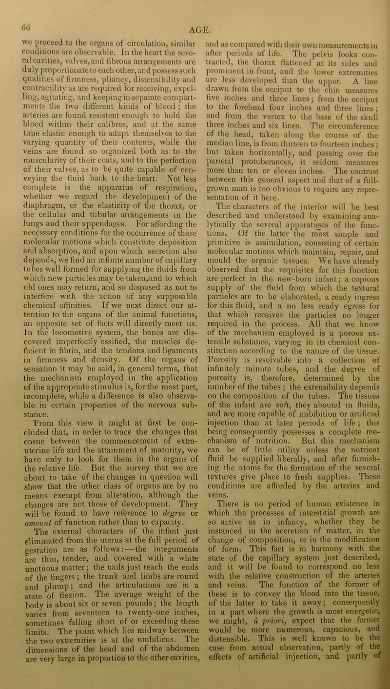 we proceed to the organs of circulation, similar conditions are observable. In the heart the seve- ral cavities, valves, and fibrous arrangements are duly proportionate to each other, and possess such qualities of firmness, pliancy, distensibility and contractility as are required for receiving, expel- ling, agitating, and keeping in separate compart- ments the two different kinds of blood ; the arteries are found resistent enough to hold the blood within their calibres, and at the same time elastic enough to adapt themselves to the varying quantity of their contents, while the veins are found so organized both as to the muscularity of their coats, and to the perfection of their valves, as to be quite capable of con- veying the fluid back to the heart. Not less complete is the apparatus of respiration, whether we regard the development of the diaphragm, or the elasticity of the thorax, or the cellular and tubular arrangements in the lungs and their appendages. For affording the necessary conditions for the occurrence of those molecular motions which constitute deposition and absorption, and upon which secretion also depends, we find an infinite number of capillary tubes w^ell formed for supplying the fluids from which new particles may be taken, and to which old ones may return, and so disposed as not to interfere with the action of any supposable chemical affinities. If we next direct our at- tention to the organs of the animal functions, an opposite set of facts will directly meet us. In the locomotive system, the bones are dis- covered imperfectly ossified, the muscles de- ficient in fibrin, and the tendons and ligaments in firmness and density. Of the organs of sensation it may be said, in general terms, that the mechanism employed in the application of the appropriate stimulus is, for the most part, incomplete, while a difference is also observa- ble in certain properties of the nervous sub- stance. From this view it might at first be con- cluded that, in order to trace the changes that ensue between the commencement of extra- nterine life and the attainment of maturity, we have only to look for them in the organs of the relative life. But the survey that we are about to take of the changes in question will show that the other class of organs are by no means exempt from alteration, although the changes are not those of development. They will be found to have reference to degree or amount of function rather than to capacity. The external characters of the infant just eliminated from the uterus at the full period of gestation are as follows:—the integuments are thin, tender, and covered with a white unctuous matter; the nails just reach the ends of the fingers ; the trunk and limbs are round and plump; and the articulations are in a state of flexion. The average weight of the body is about six or seven pounds; the length varies from seventeen to twenty-one inches, sometimes falling short of or exceeding these limits. The point which lies midway between the two extremities is at the umbilicus. The dimensions of the head and of the abdomen are very large in proportion to the other cavities. and as compared with their own measurements in aher periods of life. Tl»e pelvis looks con- tracted, the thorax flattened at its sides and prominent in front, and tlie lower extremities are less developed than the upper. A line drawn from the occiput to the chin measures five inches and three lines; from the occiput to the forehead four inches and three lines; and from the vertex to the base of the skull three inches and six lines. The circumference of the head, taken along the course of the median line, is from thirteen to fourteen inches; but taken horizontally, and passing over the parietal protuberances, it seldom measures more than ten or eleven inches. The contrast between this general aspect and that of a full- grown man is too obvious to require any repre- sentation of it here. The characters of the interior will be best described and understood by examining ana- lytically the several apparatuses of the func- tions. Of the latter the most simple and primitive is assimilation, consisting of certain molecular motions which maintain, repair, and mould the organic tissues. We have already observed that the requisites for this function are perfect in the new-born infant; a copious supply of the fluid from which the textural particles are to be elaborated, a ready ingress for this fluid, and a no less ready egress for that which receives the particles no longer required in the process. All that we know of the mechanism employed is a porous ex- tensile substance, varying in its chemical con- stitution according to the nature of the tissue. Porosity is resolvable into a collection of infinitely minute tubes, and the degree of porosity is, therefore, determined by the number of the tubes; the extensibility depends on the composition of the tubes. The tissues of the infant are soft, they abound in fluids, and are more capable of imbibition or artificial injection than at later periods of life; this being consequently possesses a complete me- chanism of nutrition. But this mechanism can be of little utility unless the nutrient fluid be supplied liberally, and after furnish- ing the atoms for the formation of the several textures give place to fresh supplies. These conditions are afforded by the arteries and veins. There is no period of human existence in which the processes of interstitial gi-owth are so active as in infancy, whether they be instanced in the accretion of matter, in the change of composition, or in the modification of form. This fact is in harmony with the state of the capillary system just described, and it will be found to correspond no less with the relative construction of the arteries and veins. The function of the former of these is to convey the blood into the tissue, of the latter to take it away; consequently in a part where the growth is most energetic, we might, d priori, expect that the former would be more numerous, capacious, and distensible. This is well known to be the case from actual observation, partly of the effects of artificial injection, and partly of