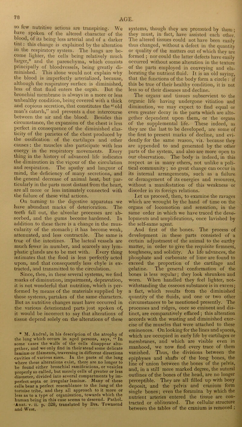 so few nutritive actions are transpiring. W'e liave spoken of the altered cliaracter of the blood, of its being less arterial and of a darker tint: this change is explained by the alteration in the respiratory system. The lungs are be- come lighter, the cells being relatively much larger,* and the parenchyma, which consists principally of bloodvessels, being greatly di- minished. This alone would not explain why the blood is imperfectly arterialized, because, although the respiratory surface is diminished, less of that fluid enters the organ. But the bronchial membrane is always in a more or less unhealthy condition, being covered with a thick and copious secretion, that constitutes the “ old man’s catarrh,” and prevents a due intercourse between the air and the blood. Besides this circumstance, the expansion of the chest is less perfect in consequence of the diminished elas- ticity of the parietes of the chest produced by the ossification of the cartilages and other causes: the muscles also participate with less energy in the respiratory movements. Every thing in the history of advanced life indicates the diminution in the vigour of the circulation and respiration. The apathy and languor of mind, the deficiency of many secretions, and the general decrease of animal heat, but par- ticularly in the parts most distant from the heart, are all more or less intimately connected with the failure of these vital actions. On turning to the digestive apparatus we have abundant marks of deterioration. The teeth fall out, the alveolar processes are ab- sorbed, and the gums become hardened. In addition to these there is a change in the mus- cularity of the stomach; it has become weak, attenuated, and less contractile. The same is true of the intestines. The lacteal vessels are much fewer in number, and scarcely any lym- phatic glands are to be met with. Every thing intimates that the food is less perfectly acted upon, and that consequently less chyle is ex- tracted, and transmitted to the circulation. Since, then, in these several systems, we find marks of diminution, impairment, depravation, it is not wonderful that nutrition, which is per- formed by means of the materials supplied by those systems, partakes of the same characters. But as nutritive changes must have occurred in the various deteriorated parts just spoken of, it would be incorrect to say that alterations of tissue depend solely on the alterations of these * M. Andral, in his description of the atrophy of the lung which occurs in aged persons, says, “ In some cases the walls of the cells disappear alto- gether, and we only find in their stead some delicate laminaj or filaments, traversing in different directions cavities of various sizes. In the parts of the lung where these alterations exist, there are no longer to be found either bronchial ramifications, or vesicles properly so called, but merely cells of greater or less diameter, divided into several compartments by im- perfect septa or irregular laminae. Many of these cells bear a perfect resemblance to the lung of the tortoise tribe, and they all approach to it more or less as to a type of organisation, towards which the human being in this case seems to descend. Pathol. Anat. v. ii. p. 528, translated by Drs. Townsend and West. AGE. systems, though they are promoted by them; they must, in fact, have assisted each other. The altered tissues could not have been easily thus changed, without a defect in the quantity or quality of the matters out of which they are formed ; nor could the latter defects have easily occurred without some alteration in the texture of the parts employed in conveying and ela- borating the nutrient fluid. It is an old saying, that the functions of the body form a circle : if this be true of their healthy condition, it is not less so of their diseases and decline. The organs and tissues subservient to the organic life having undergone vitiation and diminution, we may expect to find equal or even greater decay in the parts which are alto- gether dependent upon them, or the organs of the supplemental life. These indeed, as they are the last to be developed, are some of the first to present marks of decline, and evi- dently for the same reason, viz. because they are appended to and generated by the other parts of the system, and also are more open to our observation. The body is indeed, in this respect as in many others, not unlike a poli- tical community; no great change can occur in its internal arrangements, such as a failure or derangement of its energies and resources, without a manifestation of this weakness or disorder in its foreign relations. Let us proceed, then, to examine the ravages which are wrought by the hand of time on the organs of locomotion and sensation, in the same order in which we have traced the deve- lopments and amplifications, once lavished by the self-same agent. And first of the bones. The process of development in these parts consisted of a certain adjustment of the animal to the earthy matter, in order to give the requisite firmness, toughness, and solidity. As life advances, the phosphate and carbonate of lime are found to exceed the proportion of the cartilage and gelatine. The general conformation of the bones is less regular; they look shrunken and worn. When handled they feel lighter, not- withstanding the osseous substance is in excess; a fact, which results from the diminished quantity of the fluids, and one or two other circumstances to be mentioned presently. The processes and ridges, once so eminent and dis- tinct, are comparatively effaced; this alteration accords with the wasting and diminished exer- cise of the muscles that were attached to these eminences. On looking for the lines and spaces, which are occupied in early life by cartilages or membranes, and which are visible even in manhood, we now find every trace of them vanished. Thus, the divisions between the epiphyses and shafts of the long bones, the line of union between the bones of the pelvis, and, in a still more marked degree, the sutural outlines of the bones of the head, are no longer perceptible. They are all filled up with bony deposit, and the pelvis and cranium form single bones; even the foramina by which the nutrient arteries entered the tissue are con- tracted or obliterated. The cellular structure between the tables of the cranium is removed ;